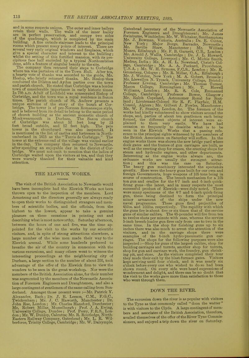 and m some respects unique. The outer and inner baileys retain their walls. The walls of the inner bailey are in perfect preservation, and occupy two sides of the quadrangle, which is completed by the main building. A fine outside staircase leads to the principal rooms which present many points of interest. There are several very early original windows and fireplaces, which give a special character and interest to the building; whilst the setting of this fortified mansion, with its pre- cipitous face half encircled by a typical Northumbrian dene, adds a feature of singular beauty to the site. The company then retraced their steps to Corbridge where tea was partaken of in the Town Hall. After tea, a hearty vote of thanks was accorded to the guide, Mr. Heslop, who briefly returned thanks. Mr. Heslop then conducted the Dilston and Aydon parties over the town and parish church. He stated that Corbridge was a border town of considerable importance in early historic times. In 786 A.D. Adulf of Lichfield was consecrated Bishop of Corbridge, and the town was a royal residence in Saxon times. The parish church of Ht. Andrew presents a unique epitome of the story of the burgh of Cor- bridge. The tower is of pre-Norman Romanesque style, and is believed from its detail to belong to the same period of church building as the ancient monastic church of Monkwearmouth in Durham. The Saxon church of Corbridge was about 52 feet long by 23 feet broad outside, and 52 feet high. The pele tower in the churchyard was also inspected. It is mentioned m the list of castles and fortresses in North- umberland in 1415 as the  Turn's de Corbrigge. The tower at the extreme end of the village was visited earlier in the day. The company then returned to Newcastle, after spending an enjoyable day in the district of Cor- bridge. We must not omit to mention that the ladies of Corbridge waited upon the visitors at tea, and that they were warmly thanked for their valuable and kind attention. THE ELS WICK WORKS. The visit of the British Association to Newcastle would have been incomplete had the Els wick Works not been thrown open to the inspection of the members. Lord Armstrong and the directors generally are always ready to open their works to distinguished strangers and mem- bers of scientific bodies, and the officials, from the highest to the lowest, appear to take a genuine pleasure on these occasions in pointing out and describing what is most noteworthy. Saturday afternoon, between the hours of one and five, was the time ap- pointed for the visit to the works by our scientific visitors, and, in spite of strong attractions elsewhere, a large number of the wise men made their way to the Elswick arsenal. While some hundreds preferred to breathe the air of the country in connexion with the various excursions, and many others went to witness the interesting proceedings at the neighbouring city of Durham, a large section to the number of about 200, took advantage of the offer of the Elswick firm to view the wonders to be seen in the great workshop. Nor were the members of the British Association alone, for their number was augmented by the members of the Newcastle Associa- tion of Foremen Engineers and Draughtsmen, and also a large contingent of eentlemen of the same calling from Sun- derland, Amongst those present were :—Mr, Patrick Y. Alexander, Bath; Dr. J. R. Leeson, CM., F.G.C, Twickenham; Mr. J. C. Haworth, Manchester; Dr. John Rae, London ; Mr. Charles Hansford, Dorchester; Mr. Robert Millar, Musselburgh ; Prof. J. A. Ewing, University College, Dundee ; Prof. Perry, E.R.S., Lon- don ; Mr. W. Dunlop, Calcutta; Mr. R. Routledge, North- Eastern Railway Company, Gateshead; Mr. L. K. Wil- berforce, Trinity College, Cambridge; Mr. W. Dalrymple, Gateshead (secretary of the Newcastle Association of foremen Engineers and Draughtsmen); Mr. James Swinburne, Wimbledon; Mr. W. Whitaker, Southampton: Mr. J. Bowman, Victoria, Australia; Dr. E. Cutter, New York; Major Burge, Barracks, Newcastle ; Mr. SaviUe Shaw, Manchester; Mr. William Munro, Edinburgh ; Mr. F. B. Garnett, C.B., London ; Mr. Arnold J. Wallis, Cambridge ; Dr. J. L, Howard, llniversity College, Liverpool ; Mr, C. Michie Smith, Madras, India ; Mr, A. H. L. Newstead, Christ's Col- lege, Cambridge ; Mr. A. A. Packard, Providence, IJ.S.A, ; Mr. W. H. Symons, F.C.S., London ; Mr. R. Gruneberg, Cologne ; Mr. R. Millar, C.A., Edinburgh ; Mr. J Wetzler, New Yorkj M. A. Gobert, Brussels ; Mr. Llewellyn N. Tyzack, University College, Bristol; Professor Liveing, Cambridge ; Mr. Thomas Turner, Mason College, Birmingham; Mr. T. Howell Williams, London; Mr. R. S. Cole, Emmanuel College, Cambridge; Professor Bower, Glasgow; Mr. Ralph Oopeland, Astronomer Royal for Scot- land ; Lieutenant-Colonel Sir R. F. Play fair, H.M. Consul, Algiers ; Mr, Gilbert J. Fowler, Manchester; Mr. W. F. Stanley, London, &c. The foremen of the works had kindly volunteered to show visitors around the shops, and, parties of about ten gentlemen each being formed, the different objects of interest were ex- plained to them very easily. We have had occasion so frequently to describe what is to be seen in the Elswick Works that a passing refe- rence to the principal sights witnessed by the members of the British Association on Saturday will suffice. In the engine works there was shown the new bridge yard where dock gates and the frames of gun carriages are built, as well as the erecting shop for cranes, the erecting shops for steam and hydraulic engines, and other departments. Interesting as the engine works always are, the ordnance works are usually the strongest attrac- tion ; and this was the case on Saturday, The heavy gun machinery interested the spectators greatly. Here were the heavy guns built for our own and foreign Governments, huere weapons of 105 tons being in course of construction. The breech mechanism for a 105 ton gun and cradles for the 4*7 inch and 6 inch quick- firing guns—the latest, and in many respects the most successful product of Elswick—were duly noted. There were many specimens of the 4*7 and 6 inch quick-firing gun, these being destined to form the principal minor armament of the ships under the new naval programme. These guns fired projectiles of 451b3. and lOOlbs, respectively. The rapidity with which the guns fire is about five or six times that of the service guns of similar calibre. The 45-pounder will fire from ten to twelve shots per minute with ease, whereas the service 5-inch breech-loader gun fires only from one to two in the same time. In the shop for finishing guns up to six inches there was also much to arrest the attention of the visitors, and in the carriage shops there were examples of the 6-inch hydro-pneumatic gun car- riages. The shops for the following purposes were also inspected :—Shop for guns of the largest calibre, shop for building carriages and turrets, another shop for turrets, shop for gun and carriage work, the foundry, gun shrink- ing pit, and store. As the visitors completed their tour they made their exit by the blast-furnace gates. Visitors kept arriving until four o'clock, and it was nearly six o'clock before every one who wished to do so had been shown round. On every side were heard expressions of wonderment and delight, and there can be no doubt that the visit to the works gave more than satisfaction to those who went through them. DOWN THE RIVER. The excursion down the river is as popular with visitors to the Tyne as that commonly called doon the watter is with visitors to the Clyde. A large contingent of mem- bers and associates of the British Association, therefore, availed themselves of the offer of the River Tyne Commis- sioners, and enjoyed a trip down the river on Saturday.