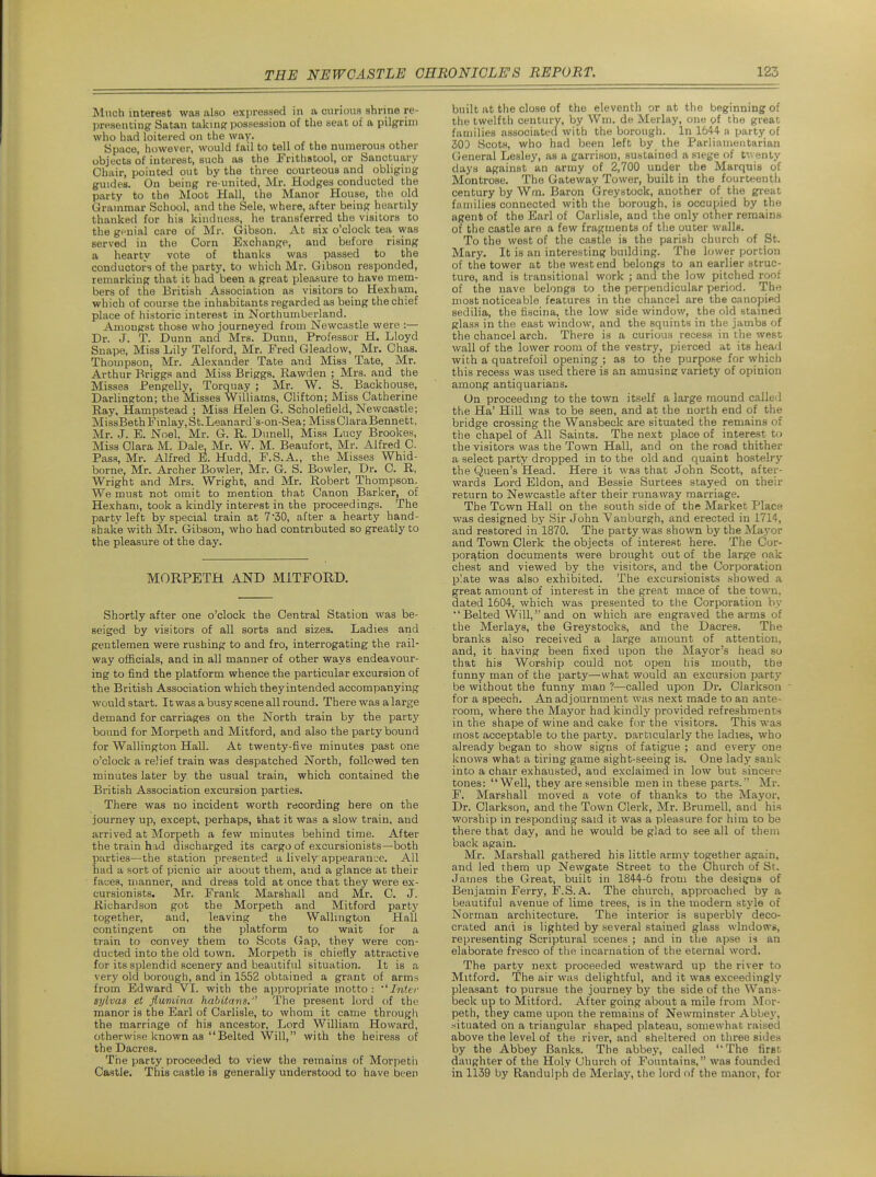 Much interest was also expressed in a curious shrine re- presenting Satan takinpr possession of the seat of a pilgrim who had loitered on the way. Space, however, would fail to tell of the numerous other objects of interest, such as the Frithstool, or Sanctuary Chair, pointed out by the three courteous and obliging guides. On being re united, Mr. Hodges conducted the party to the Moot Hall, the Manor House, the old Grammar School, and the Sele, where, after being heartily thanked for his kindness, he transferred the visitors to the griiial care of Mr. Gibson. At six o'clock tea was served in the Corn Exchange, and before rising a hearty vote of thanks was passed to the conductors of the party, to which Mr. Gibson responded, remarking that it nad been a great pleasure to have mem- bers of the British Association as visitors to Hexham, which of course the inhabitants regarded as being the chief place of historic interest in Northumberland. Amongst those who journeyed from Newcastle were :— Dr. J. T. Dunn and Mrs. Dunn, Professor H. Lloyd Snape, Miss Lily Telford, Mr. Fred Gleadow, Mr. Ghas. Thompson, Mr. Alexander Tate and Miss Tate, Mr. Arthur Brigg.=i and Miss Briggs. Rawden ; Mrs. and the Misses Pengelly, Torquay ; Mr. W. S. Backhouse, Darlington; the Misses Williams, Clifton; Miss Catherine Ray, Hampstead ; Miss Helen G. Scholefield, Newcastle; MissBeth Fmlay. St. Leanard s-on-Sea; Miss Clara Bennett, Mr. J. E. Noel, Mr. G. R. Dunell, Miss Lucy Brookes, Miss Clara M. Dale, Mr. W. M. Beaufort, Mr. Alfred C. Pass, Mr. Alfred E. Hudd, F.S.A., the Misses Whid- borne, Mr. Archer Bowler, Mr. G. S. Bowler, Dr. C. R, Wright and Mrs. Wright, and Mr. Robert Thompson. We must not omit to mention that Canon Barker, of Hexham, took a kindly interest in the proceedings. The party left by special train at 7'30, after a hearty hand- shake with Mr. Gibson, who had contributed so greatly to the pleasure ot the day. MORPETH AND MITFORD. Shortly after one o'clock the Central Station was be- seiged by visitors of all sorts and sizes. Ladies and gentlemen were rushing to and fro, interrogating the rail- way officials, and in all manner of other ways endeavour- ing to find the platform whence the particular excursion of the British Association which theyintended accompanying would start. It was a busy scene all round. There was a large demand for carriages on the North train by the party bound for Morpeth and Mitford, and also the party bound for Wallington Hall. At twenty-five minutes past one o'clock a relief train was despatched North, followed ten minutes later by the usual train, which contained the British Association excursion parties. There was no incident worth recording here on the journey up, except, perhaps, that it was a slow train, and arrived at Morpeth a few minutes behind time. After the train had discharged its cargo of excursionists—both parties—the station presented a lively appearance. All had a sort of picnic air about them, and a glance at their faces, manner, and dress told at once that they were ex- cursionists. Mr. Frank Marshall and Mr. C. J. Richardson got the Morpeth and Mitford party together, and, leaving the Wallington Hall contingent on the platform to wait for a train to convey them to Scots Gap, they were con- ducted into the old town. Morpeth is chiefly attractive for its splendid scenery and beautiful situation. It is a very old borough, and in 1552 obtained a grant of arm>i from Edward VI. with the appropriate motto: ''Inter sylvas et fiumina habitans.'' The present lord of the manor is the Earl of Carlisle, to whom it came through the marriage of his ancestor. Lord William Howard, otherwise known as  Belted Will, with the heiress of the Dacres. The party proceeded to view the remains of Morpeth Castle. This castle is generally understood to have been built at the close of the eleventh or at the beginning of the twelfth century, by Wni. de Merlay, one of the great families associated with the borough. In 1644- n party of 30D Scots, who had been left by the Parliamentarian General Lesley, as a garrison, sustained a siege of tw enty days against an army of 2,700 under the Marquis of Montrose. The Gateway Tower, built in the fourteenth century by Wm. Baron Greystock, another of the great families connected with the borough, is occujjied by the agent of the Earl of Carlisle, and the only other remains of the castle are a few fragments of the outer walls. To the west of the castle is the parish church of St. Mary. It is an interesting building. The lower portion of the tower at the west end belongs to an earlier struc- ture, and is transitional work ; and the low pitched roof of the nave belongs to the perpendicular period. The most noticeable features in the chancel are the canopied sedilia, the fiscina, the low side window, the old stained glass in the east window, and the squints in the jambs of the chancel arch. There is a curious recess in the west wall of the lower room of the vestry, pierced at its head with a quatrefoil opening ; as to the purpose for vvhich this recess was used there is an amusing variety of opinion among antiquarians. On proceeding to the town itself a large mound called the Ha' Hill was to be seen, and at the north end of the bridge crossing the Wansbeck are situated the remains of the chapel of All Saints. The next place of interest to the visitors was the Town Hall, and on the road thither a select party dropped in to the old and quaint hostelry the Queen's Head. Here it was that John Scott, after- wards Lord Eldon, and Bessie Surtees stayed on their return to Newcastle after their rvmaway marriage. The Town Hall on the south side of the Market Place was designed by Sir John Vanburgh, and erected in 1714, and restored in 1870. The party was shown by the Mayor and Town Clerk the objects of interest here. The Cor- porj^tion documents were brought out of the large oak chest and viewed by the visitors, and the Corporation plate was also exhibited. The excursionists showed a great amount of interest in the great mace of the town, dated 1604, which was presented to the Corporation by  Belted Will, and on which are engraved the arms of the Merlays, the Greystocks, and the Dacres. The branks also received a large amount of attention, and, it having been fixed upon the Mayor's head so that his Worship could not open his mouth, tbe funny man of the party—what would an excursion party be without the funny man ?—called upon Dr. Clarkson for a speech. An adjournment was next made to an ante- room, where the Mayor hadkindlj' provided refreshments in the shape of wine and cake for the visitors. This was most acceptable to the party, particularly the ladies, who already began to show signs of fatigue ; and every one knows what a tiring game sight-seeing is. One lady sank into a chair exhausted, and exclaimed in low but sincere tones: Well, they are sensible men in these parts. Mr. F. Marshall moved a vote of thanks to the Mayor, Dr. Clarkson, and the Town Clerk, Mr. Brumell, and his worship in responding said it was a pleasure for him to be there that day, and he would be glad to see all of them back again. Mr. Marshall gathered his little army together again, and led them up Newgate Street to the Church of St. James the Great, built in 1844-6 from the designs of Benjamin Ferry, F.S. A. The church, approached by a beautiful avenue of lime trees, is in the modern style of Norman architecture. The interior is superbly deco- crated and is lighted by several stained glass window's, representing Scriptural scenes ; and in the apse is an elaborate fresco of the incarnation of the eternal word. The party next proceeded westward up the river to Mitford. The air was delightful, and it was exceedingly pleasant to pursue the journey by the side of the Wans- beck up to Mitford. After going about a mile from Mor- peth, they came upon the remains of Newminster Abbej', .situated on a triangular shaped plateau, somewhat raised above the level of the river, and sheltered on three sides by the Abbey Banks. The abbey, called The first daughter of the Holy Church of Fountains, was founded in 1139 by Randulph de Merlay, the lord of the manor, for