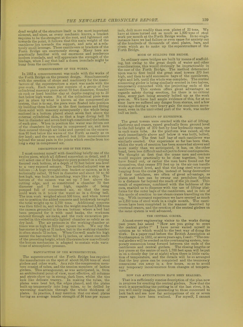 dead weight of the structure itself is the most important element, and since, as every mechanio knows, a bracket requires to be the stronfiest at the root, and lightened out towards the point, it follows that this mam weight of the cantilever lies towards the support, and acts at a rela- tively small leverage. These cantilevers or brackets of tlie Fortli Bridge are enormously strong. Many here are practically familiar with our enormous and ponderous modern ironclads, and will appreciate the strength of the bindage, when I say that half a dozen ironclads might be hung from the cautilevers. COMMENCEMENT OP THE WORKS. In 1883 a commencement was made with the works of the Forth Bridge on the present design. Simultaneously with the erection of shops and machinery for the manu- facture of the superstructure a start was made with the pier-work. Each main pier consists of a group of four cylindrical masonry piers about 70 feet diameter, founded on rock or hard boulder clay at depths ranging up to 20 feet below high water. Six of the cylindrical piers were put in place by what is known as the compressed air system, that is to say, the piers were floated into position by building them hollow in the first instance and fitting them solid with masonry subsequently ; the whole being enclosed in a bottom placed about seven feet above the external cylindrical skin, so that a huge diving bell 70 feet in diameter and seven feet high constituted thebottom of each pier. When in position the water was driven out of the chambers by forcing in compressed air, and men then entered through air locks and carried on the excava- tion 90 feet below the waves of the Forth as easily as on dry land; and the men suffered but little inconvenience beyond the usual pain in the joints which results from too long a stay in compressed air. DESCEIPTION OP ONE OP THE PIEES. I must content myself with describing briefly one of the twelve piers, which all differed somewhat in detail, and I will select one of the Inchgarvie piers pointed on a sloping fissured rock bottom, at a depth of 72 feet below sea-level to a very exposed estuary. The method adopted was as follows :—A huge wrought-iron bucket or caisson, as it is technically called, 70 feet in diameter and about 50 to 60 feet high, was built on launching, ways like a ship. The bottom of the caisson was set up 7 feet above the cutting edge, and so constituted a chamber 70 feet diameter and 7 feet high, capable of being pumped full of compressed air, so that the men could work in it below the water as in a diving bell. The iron work weighed about 500 tons, and when towed out to position the added concrete and brickwork brought the total weight up to 2,700 tons. Additional concrete was then filled in, and when the weight reached 3,300 tons the caisson grounded in the sea bottom where a bed had been prepared for it with sand banks, the workmen entered through air-locks, and the rock excavation pro- ceeded in this electrically-lighted chamber as safely as on dry land. The air pressure in the working chamber at times was as high as 35lb per square inch. We say the barometer is high at 31 inches, but in the workine chamber it often stands 72 inches. WhenCoxwell made his high ascent the barometer fell to 7^ inches, or about one-tenth of the preceding height, which illustrates how marvellously the human mechanism is adapted to sustain wide varia- tions of atmospheric pressure. MANUFACTURE OP THE SUPERSTRUCTURE. The superstructure of the Forth Bridge has required the manufacture on the spot of about 50,000 tons of steel Rirders and other work. As a rule the compression mem- bers consist of tubes, and the tension members of lattice girders. This arrangement, as was anticipated, is, from an architectur.al point of view, most effective, all columns and struts show up in strong, dark lines, whilst the ties look like delicate tracery. In making the tubes, the plates were beat hot, the edges planed, and the plates built up temporarily into long tubes, to be drilled by traversing machines through the whole thickness of plates. In practice, I may mention that our steel plates liaving an average tensile strength of 34- tons per square incii, drill more readily than iron plates of 22 tons. We liavH at times turned out as much as 1,800 tons of steel work per month at the Forth Bridge works. In no single instance have we had failure or even cause for anxiety out of the hundreds of thousands of steel plates, bars, and rivets which eo to make up the superstructure of the Forth Bridge. MODE OP BUILDING THE BRIDGE. In ordinary cases bridges are built by means of scaffold- ing, but owing to the great depth of water and other considerations, this would obviously be impracticable in the case of the Forth Bridge. The method determined upon was to first build the great steel towers 370 feet high, and then to add successive bays of the cantilevers, right and left, until the whole was complete. The central connecting girder is being similarly erected in two halves, temporarily connected with the projecting ends of the cantilevers. This system offers great advantaRes as regards safety during erection, for there is no critical time, every part being securely bolted up as the work goes on. We have had ample evidence of this, for at no time have we suffered any danger from storms, and a few weeks ago during a very heavy gale the maximum move- ment, even in the unrivetted part of the work, was under half an inch. RESULTS OF EXPERIENCE. The great towers were erected with the aid of lifting- platforms and cranes, raised gradually from ground level to the full height of 370 feet by four hydraulic rams, one in each main tube. As the platform was raised, all the work immediately above and below it was built, bolted, and rivetted. The first half bay of each cantilever was similarly erected. Our experience so far has been that, whilst the work of erection has been somewhat slower and more costly than we anticipated, it has, on the other hand, been less difficult and subject to fewer contingencies. We thought at first that the crane men and erectors would require practically to be close together, but we have found out, or rather the men have found out for themselves, that cranes 370 feet up in the air can bandle work at around level, and that tlie long steel wire ropes hanging from the crane jibs, instead of being destructive of their usefulness, are often of great advantage, as plates and bars can be swung out pendulum fashion to a distance far beyond the reach of the jib itself. This result of experience, combined with the boldness of the men, enabled us to dispense with the use of liftingr plat- forms for the outer bays of the cantilevers, and in lieu of this mode of erection to use steam cranes travelling on the top. With increased experience we have erected as much as 2,350 tons of steel work in a single month. The canti- levers have been completed in the manner described by overhead cranes, and the erection of the central girders on the same system is well advanced. THE CENTRAL GIRDER. Almost every engineering visitor to the works during past years has asked  How are you going to erect the central girder ? I have never varied myself in opinion as to which would bs the best way of doing the work. In a paper read before the British Association at Southampton in 1882, or seven years ago, I said: The cen- tral girders will be erected on the overhanging system, tem- IDorary connexion being formed between the ends of the cantilevers and central girders. The closing lengths or key pieces at the centre of each 1,700 feet span will be put in on a cloudy day (or at night) when there is little varia- tion of temperature, and the details will be so arranged that the key piece can be completed and the temporary connexions cut away in a few hours, so as to avoid any temporary inconvenience from changes of tempera- ture. HOW PAR ANTICIPATIONS HAVE BEEN REALISED. That is a sufficiently concise description of the plan now in progress for erecting the central girders. Now that the work is approaching the putting in of the last rivet, it is, you will easily imagine, interesting to those concerned to look back and see how far anticipations of six or seven years ago have been realised. For myself, I cannot