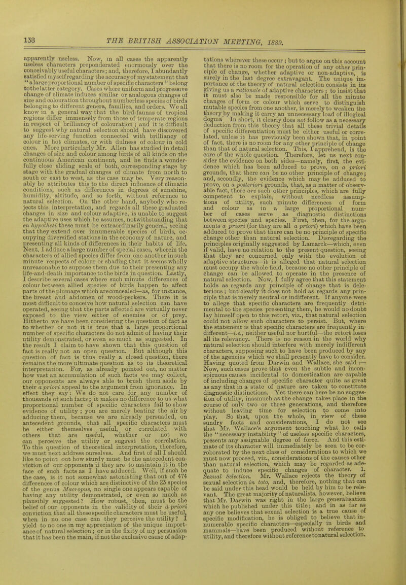 apparently useless. Now, m all cases the apparently useless characters preponderated enormously over the conceivably useful characters; and, therefore, I abundantly Batisfiod myself regarding the accuracy of my statement that '* a lar^e proportional number of specific characters  belong tothelatter category. Cases where uniform and progressive ohange of climate induces similar or analogous changes of size and colouration throughout numberless species of birds belonging to different genera, families, and orders. We all know in a general way that the bird-faunas of tropical regions differ immensely from those of temperate regions in respect of brilliancy of colouration ; and it is difficult to suggest why natural selection should have discovered any life-serving function connected with brilliancy of colour in hot climates, or with dulness of colour in cold ones. More particularly Mr. Allen has studied in detail changes of size and colour among l)irds of all kinds on the continuous American continent, and he finds a wonder- fully close sliding scale of both, corresponding stage by stage with the gradual changes of climate from north to south or east to west, as the case may be. Very reason- ably he attributes this to the direct influence of climatic conditions, such as differences in degrees of sunshine, humidity, altitude, and so forth, wittiout reference to natural selection. On the other hand, anybody who re- jects this interpretation, and regards all these graduated changes in size and colour adaptive, is unable to suggest the adaptive uses which he assumes, notwithstanding that en hypolhesi these must be extraordinarily general, seeing that they extend over innumerable species of birds, oc- cupying diversified stations in the economy of nature, and presenting all kinds of differences in their habits of life. Next, I adduce a large number of special cases, wherein the characters of allied species differ from one another in such minute respects of colour or shading that it seems wholly unreasonable to suppose them due to their presenting any life-and-death importance to the birds in question. Lastly, I describe several cases where such minute differences of colour between allied species of birds happen to affect parts of the plumage which areconcealed—as, for instance, the breast and abdomen of wood-peckers. There it is most difficult to conceive how natural selection can have operated, seeing that the parts affected are virtually never exposed to the view either of enemies or of prey. Hitherto we have been considering the question of fact as to whether or not it is true that a large proportional number of specific characters do not admit of having their utility demonstrated, or even so much as suggested. In the result I claim to have shown that this question of fact is really not an open question. But although this question of fact is thus really a closed question, there remains the more ultimate question as to its theoretical interpretation. For, as already pointed out, no matter how vast an accumulation of such facts we may collect, our opponents are always able to brush them aside by their a priori appeal to the argument from ignorance. In effect they say: We do not care for any number of thousands of such facts; it makes no difference to us what proportional number of specific characters fail to show evidence of utility ; you are merely beating the air by adducing them, because we are already persuaded, on antecedent grounds, that all specific characters must be either themselves useful, or correlated with others that are useful, whether or not we can perceive the utility or suggest the correlation. To this question of theoretical interpretation, tlierefore, we must next address ourselves. And first of all I should like to point out how sturdy must be the antecedent con- viction of our opponents if they are to maintain it in the face of such facts as I have adduced. Well, if such be the case, is it not somewhat astonishing that out of 474- differences of colour which are distinctive of the 23 species of the genus Mao opus, no single one appears capable of having any utility demonstrated, or even so much aa plausibly suggested? How robust, then, must be the iDelief of our opponents in the validity of their d priori conviction that all these specific characters must be useful, when in no one case can they perceive the utility ? I yield to no one in my appreciation of the unique import- ance of natural selection; or in the fixity of my persuasion that it has been the main, if not the exclusive cause of adap- tations wherever these occur ; but to argue on this account that there is no room for the operation of any other prin- ciple of change, whether adaptive or non-adaptive, ia surely in the last degree extravagant. The unique im- portance of the theory of natural selection consists in its giving us a rationale of adaptive characters : to insist that It must also be made responsible for all the minute changes of form or colour which serve to distinguish mutable species from one another, is merely to weaken the theory by making it carry an unnecessary load of illogical dog mal In short, it clearly does not follow as a necessary deduction from this theory that all these trivial details of specific differentiation must be either useful or corre- lated, unless it has previously been shown that, in point of fact, there is no room for any other principle of change than that of natural selection. This, I apprehend, is the core of the whole question. Therefore, let us next con- sider the evidence on both sides—namely, first, the evi- dence which has been adduced to prove, on a priori grounds, that there can be no other principle of change; and, secondly, the evidence which may be adduced to prove, on a posteriori grounds, that, as a matter of observ- able fact, there are such other principles, which are fully competent to explain, without needless assump- tions of utility, such minute differences of form and colour as in a large proportional num- ber of cases serve as diagnostic distinctions between species and species. First, then, for the argu- ments a priori (for they are all a priori) which have been adduced to prove that there can be no principle of specific change other than natural selection. Disregarding the principles originally suggested by Lamarck—which, even if valid, have no relation to the present question, seeing that they are concerned only with the evolution of adaptive structures—it is alleged that natural selection must occupy the whole field, because no other principle of change can be allowed to operate in the presence of natural selection. Now, I fully agree that this statement holds as regards any principle of change that is dele- terious ; but clearly it does not hold as regards any prin- ciple that is merely neutral or indifferent. If anyone were to allege that specific characters are frequently detri- mental to the species presenting them, he would no doubt lay himself open to this retort, viz., that natural selection could not allow such characters to persist. But, where the statement is that specific characters are frequently in- different—i.e., neither useful nor hurtful—the retort loses all its relevancy. There is no reason in the world why natural selection should interfere with merely indifferent characters, supposing such to have been produced by any of the agencies which we shall presently have to consider. Having quoted from Darwin and Wallace, she said :— Now, such cases prove that even the subtle and incon- spicuous causes incidental to domestication are capable of including changes of specific character quite as great as any that in a state of nature are taken to constitute diagnostic distinctions. Yet there can here be no sugges- tion of utility, inasmuch as the change takes place in the course of only two or three generations, and therefore without leaving time for selection to come into play. So that, upon the whole, in view of these sundry facts and considerations, I do not see that Mr. Wallace's argument touching what he calls the  necessary instability  of useless specific characters, presents any assignable degree of force. And this esti- mate of its character will immediately be seen to be cor- roborated by the next class of considerations to which we must now proceed, viz., considerations of the causes other than natural selection, which may be regarded as ade- quate to induce specific changes of character. 1. Sexual Selection. Mr. Wallace rejects the theory of sexual selection in toto, and, therefore, nothing that can be said under this head would be held bv him to be rele- vant. The great majority of naturalists, however, believe that Mr. Darwin was right in the large generalisation which he published under this title; and in as far as any one believes that sexual selection is a true cause of specific modification, he is obliged to believe that in- numerable specific characters—especially in birds and mammals—have been produced without reference to utility, and therefore vntliout reference to natural selection.