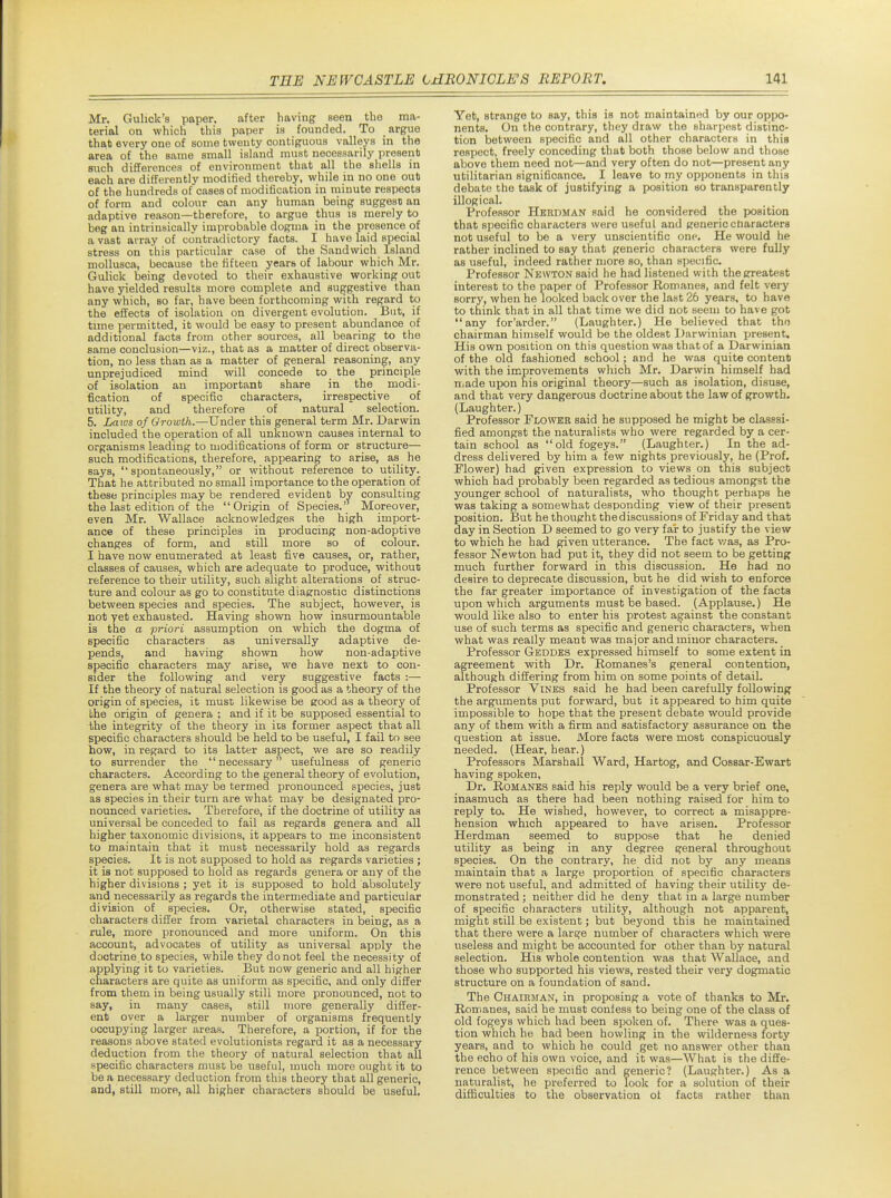 Mr. Guhck's paper, after having seen the ma- terial on which this paper ia founded. To argue that every one of some twenty contiguous valleys in the area of the same small island must necessarily present such differences of environment that all the shells in each are differently modified thereby, while in no one cub of the hundreds of cases of modification in minute respects of form and colour can any human beinf? suggest an adaptive reason—therefore, to argue thus is merely to beg an intrinsically improbable dogma in the presence of a vast array of contradictory facts. I have laid special stress on this particular case of the Sandwich Island mollusca, because the fifteen years of labour which Mr. Gulick being devoted to their exhaustive working out have yielded results more complete and suggestive than any which, so far, have been forthcoming with regard to the effects of isolation on divergent evolution. But, if time permitted, it would be easy to present abundance of additional facts from other sources, all bearing to the same conclusion—viz., that as a matter of direct observa- tion, no less than as a matter of general reasoning, any unprejudiced mind will concede to the principle of isolation an important share in the modi- fication of specific characters, irrespective of utility, and therefore of natural selection. 5. Imivs of Growth.—Under this general term Mr. Darwin included the operation of all unknown causes internal to organisms leading to modifications of form or structure— such modifications, therefore, appearing to arise, as he says, ''spontaneously, or without reference to utility. That he attributed no small importance to the operation of these principles may be rendered evident by consulting the last edition of the Origin of Species.' Moreover, even Mr. Wallace acknowledges the high import- ance of these principles in producing non-adoptive changes of form, and still more so of colour. I have now enumerated at least five causes, or, rather, classes of causes, which are adequate to produce, without reference to their utility, such slight alterations of struc- ture and colour as go to constitute diagnostic distinctions between species and species. The subject, however, is not yet exhausted. Having shown how insurmountable is the a priori assumption on which the dogma of specific characters as universally adaptive de- pends, and having shown how non-adaptive specific characters may arise, we have next to con- sider the following and very suggestive facts :— If the theory of natural selection is good as a theory of the origin of species, it must likewise be good as a theory of the origin of genera ; and if it be supposed essential to the integrity of the theory in ics former aspect that all specific characters should be held to be useful, I fail to see how, in regard to its latter aspect, we are so readily to surrender the necessary usefulness of generic characters. According to the general theory of evolution, genera are what may be termed pronounced species, just as species in their turn are what may be designated pro- nounced varieties. Therefore, if the doctrine of utility as universal be conceded to fail as regards genera and all higher taxonomic divisions, it appears to me inconsistent to maintain that it must necessarily hold as regards species. It is not supposed to hold as regards varieties ; it is not supposed to hold as regards genera or any of the higher divisions ; yet it is supposed to hold absolutely and_ necessarily as regards the intermediate and particular division of species. Or, otherwise stated, specific characters differ from varietal characters in being, as a rule, more pronounced and more uniform. On this account, advocates of utility as universal apply the doctrine to species, while they do not feel the necessity of applying it to varieties. But now generic and all higher characters are quite as uniform as specific, and only differ from them in being usually still more pronounced, not to say, in many cases, still more generally differ- ent over a larger number of organisms frequently occupying larger areas. Therefore, a portion, if for the reasons above stated evolutionists regard it as a necessary deduction from the theory of natural selection that all ■specific characters must be useful, much more ought it to be a necessary deduction from this theory that all generic, and, still more, all higher characters should be useful. Yet, strange to say, this is not maintained by our oppo- nents. On the contrary, they draw the sharpest distinc- tion between specific and all other characters in this respect, freely conceding that both those below and those above them need not—and very often do not—present any utilitarian significance. I leave to my opponents in this debate the task of justifying a position so transparently illogical. Professor Herdman said he considered the position that specific characters were useful and generic characters not useful to be a very unscientific one. He would he rather inclined to say that generic characters were fully as useful, indeed rather more so, than specific. Professor Newton said he had listened with the greatest interest to the paper of Professor Romanes, and felt very sorry, when he looked back over the last 26 years, to have to think that in all that time we did not seem to have got any for'arder. (Laughter.) He believed that the chairman himself would be the oldest Darwinian jjresent. His own position on this question was that of a Darwinian of the old fashioned school; and he was quite content with the improvements which Mr. Darwin himself had made upon his original theory—such as isolation, disuse, and that very dangerous doctrine about the law of growth. (Laughter.) Professor Flovthh said he supposed he might be classsi- fied amongst the naturalists who were regarded by a cer- tain school as old fogeys. (Laughter.) In the ad- dress delivered by him a few nights previously, he (Prof. Flower) had given expression to views on this subject which had probably been regarded as tedious amongst the younger school of naturalists, who thought perhaps he was taking a somewhat desponding view of their present position. But he thought the discussions of Friday and that day in Section D seemed to go very far to justify the view to which he had given utterance. The fact v/as, as Pro- fessor Newton had put it, they did not seem to be getting much further forward in this discussion. He had no desire to deprecate discussion, but he did wish to enforce the far greater importance of investigation of the facta upon which arguments must be based. (Applause.) He would like also to enter his protest against the constant use of such terms as specific and generic characters, when what was really meant was major and minor characters. Professor Geddks expressed himself to some extent in agreement with Dr. Romanes's general contention, although differing from him on some points of detail. Professor Vines said he had been carefully following the arguments put forward, but it appeared to him quite impossible to hope that the present debate would provide any of them with a firm and satisfactory assurance on the question at issue. More facts were most conspicuously needed. (Hear, hear.) Professors Marshall Ward, Hartog, and Cossar-Ewart having spoken. Dr. Romanes said his reply would be a very brief one, inasmuch as there had been nothing raised for him to reply to. He wished, however, to correct a misappre- hension which appeared to have arisen. Professor Herdman seemed to suppose that he denied utility as being in any degree general throughout species. On the contrary, he did not by any means maintain that a large proportion of specific characters were not useful, and admitted of having their utility de- monstrated ; neither did he deny that in a large number of specific characters utility, although not apparent, might still be existent; but beyond this he maintained that there were a large number of characters which were useless and might be accounted for other than by natural selection. His whole contention was that Wallace, and those who supported his views, rested their very dogmatic structure on a foundation of sand. The Chairman, in proposing a vote of thanks to Mr. Romanes, said he must confess to being one of the class of old fogeys which had been spoken of. There was a ques- tion which he had been howling in the wilderne'*3 forty years, and to which he could get no answer other than the echo of his own voice, and it was—What is the diffe- rence between specific and generic? (Laughter.) As a naturalist, he preferred to look for a solution of their difficultiea to the observation of facts rather than