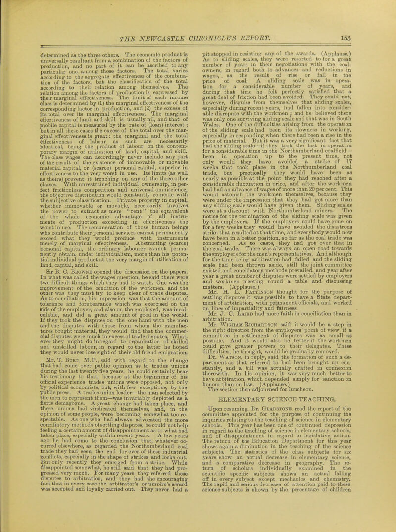 determined as the three others. The economic product is universally resultant from a combination of the factors of production, and no part of it can be ascribed to any particular one among those factors. The total varies according to the aggregate effectiveness of the combina- tion of the factors, but the classiKcation of the total according to their relation among themselves. The relation among the factors of production is expressed by their marginal efiectiveness. The limit of each income class is determined by (1) the marginal efiectiveness of the corresponding factor in production, and (2) the excess of its total over its marginal effectiveness. The marginal effectiveness of land and skill is usually nil, and that of mobile capital is measured by the rate of (loan) interest ; but in all these cases the excess of the total over the mar- ginal effectiveness is great: the marginal and the total effectiveness of labour as such are necessarily identical, being the product of labour on the contem- porary margin of utilisation of land, capital, and skill. The class wages can accordingly never include any part of the result of the existence of immovable or movable material capital, or (scarce) personal capital, superior in effectiveness to the very worst in use. Its limits (as well as theirs) prevent it trenching on any of the three other classes. With unrestrained individual ownership, in per- fect frictionless competition and universal omniscience, the objective distribution would constantly coincide with the suijjective classification. Private property in capital, whether immovable or movable, necessarily involves the power to extract as mere rent the equivalent of the whole economic advantage of all instru- ments of production exceeding in effectiveness the worst in use. The remuneration of those human beings who contribute their personal services cannot permanently exceed what they would produce with instruments merely of marginal effectiveness. Abstracting (scarce) personal capital, the ordinary labourer cannot perma- nently obtain, under individualism, more than his poten- tial individual product at the very margin of utilisation of land, capital, and skill. Sir B. C. Beowne opened the discussion on the papers. In what was called the wages question, he said there were two difficult things which they had to watch. One was the improvement of the condition of the workmen, and the other was they must try to keep clear of trade disputes. As to conciliation, his impression was that the amount of tolerance and forebearance which was exercised on the side of the employer, and also on the employed, was incal- culable, and did a great amount of good in the world. If they took the disputes on the one hand with the men and the disputes with those from whom the manufac- tures bought material, they would find that the commer- cial disputes were much in excess of trade disputes. What- ever they might do in regard to organisation of skilled and unskilled labour, in regard to the latter he hoped they would never lose sight of their old friend emigration. Mr. T. Bust, M.P., said with regard to the change that had come over public opinion as to trades unions during the last twenty-five years, he could certainly bear his testimony to that, because at the beginning of his official experience trades unions were opposed, not only by political economists, but, with few exceptions, by the public press. A trades union leader—the man selected by the men to represent them—was invariably depicted as a fierce demagogue. A great change had taken place, and these unions had vindicated themselves, and, in the opinion of some people, were becoming somewhat too re- spectable. As one who had always advocated the more conciliatory methods of settling disputes, he could not help feeling a certain amount of disappointment as to what had taken place, especially within recent years. A few years ago he had come to the conclusion that, whatever oc- curred elsewhere, as regarded the Northumberland coal trade they had seen the end for ever of these industrial conflicts, especially in the shape of strikes and locks out. But only recently they emerged from a strike. While disappointed somewhat, he still said that they had pro- gressed very much. Eor many years they referred these disputes to arbitration, and they had the encouraging fact that in every case the arbitrator's or ummre's award was accepted and loyally carried out. They never had a pit stopped in resisting any of the awards. (Applause.) As to sliding scales, they were resorted to for a great number of years in their negotiations with the coal- owners, in regard both to advances and reductions in wages, . as the result of rise or fall in the price of coal. A sliding scale was in opera- tion for a considerable number of years, and during that time he felt perfectly satisfied that a great deal of friction had been avoided. The^ could not, however, disguise from themselves that sliding scales, especially during recent years, had fallen into consider- able disrepute with the workmen : and he believed there was only one surviving sliding scale and that was in South Wales. One of the difficulties arising from the operation of the sliding scale had been its slowness in working, especially in responding when there had been a rise in the grice of material. But it was a very significant fact that ad the sliding scale—if they took the last in operation for a considerable time in the Northumberland coalfield— been in operation up to the present time, not only would they have avoided a strike of 17 weeks that took place in the Northumberland coal trade, but practically they would have been as nearly as possible at the point they had reached after a considerable fluctuation in price, and after the workmen had had an advance of wages of more than 20 per cent. This would astonish the worlcmen themselves, because they were under the impression that they had got more than any sliding scale would have given them. Sliding scales were at a discount with Northumberland miners. The notice for the termination of the sliding scale was given by the employers. If the employers could have gone on for a few weeks they would have avoided the disastrous strike that resulted at that time, and everybody would now have been in a better position, so far as the coal trade was concerned. As to caste, they had got over that in the coal trade. There was always an open road towards the employers for the men's representatives. And although for the time being arbitration had failed and the slidinsr scale had been thrown aside, still the joint committee existed and conciliatory methods prevailed, and year after year a great number of disputes were settled by employers and workmen meeting round a table and discussing matters, (Applause.) Mr. H. L. Pattinson thought for the purpose of settling disputes it was possible to have a State depart- ment of arbitration, with permanent officials, and worked on lines of impartiality and fairness. Mr. J. 0. Laihd had more faith in conciliation than in arbitration. Mr. WiGHAM Richardson said it would be a step in the right direction from the employers' point of view if a committee in settlement of disputes was as small as possible. And it would also be better if the workmen could give greater powers to their delegates. These difficulties, he thought, would be gradually removed. Dr. Watson, in reply, said the formation of such a de- partment as that referred to had been brought up con- stantly^ and a bill was actually drafted in connexion therewith. In his opinion, it was very much better to have arbitration, which depended simply for sanction on honour than on law. (Applause.) The section then adjourned for luncheon. ELEMENTARY SCIENCE TEACHING. Upon resuming, Dr. Gladstone read the report of the committee appointed for the purpose of continuing the inquiries relating to the teaching of science in elementary schools. This year has been one of continued depression in regard to the teaching of science in elementary schools, and of disappointment in regard to legislative action. The return of the Education Department for this year shows again a diminution in the teaching of the science subjects. The statistics of the class subjects for six years show an actual decrease in elementary science, and a comparative decrease in geography. The re- turn of scholars individually examined in the scientific specific subjects shows an actual falling off in every subject except mechanics and chemistry. The rapid and serious decrease of attention paid to these science subjects is shown by the percentage of children