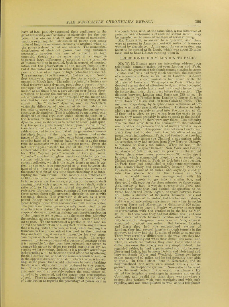 have of late publicly expressed their confidence in the great suitability and economy of electricity for the pur- pose. It is obvious that, in any systuraa of mechanical traction requiring the distribution of power over many milea of line, the maximum economy is attained when all the power is developed at one station. The economical distribution of electrical power over lonp distances necessarily involves the use of current at high potential, though at the same time it is dangerous to permit large differences of potential at the terminals of motors running in parallel, botli in respect of manipu- lation and the preservation of the motors from injury ; but if the motors are run in series these difficulties disap- pear, and the advantages of high potential are secured. The extension of the Gravesend, Rosherville, and North- fleet tramways, equipped upon the Series system, was opened in March last. The salient points of a Series elec- trical tramway are a dynamo, producing a current of con- stant quantity—a closed metallic circuit of which travelling motors at all times form a part without ever being short- circuited, or having the current supply cut off from them —the regulation of the power developed by the motor and absorbed by it without interrupting the continuity of the circuit. The Statter dynamo, used at Northfieet, varies the difference of potential at its terminals from a few volts to upwards of 400, maintaining the current con- stantly at 50 amperes. This is achieved by an ingeniously- designed electrical regulator, which alters the position of the brushes on the commutator; the pole-pieces of the dynamo boing so shaped as to reduce to a negligable quan- tity the sparking which might be supposed to result from thealteration of the lead of the brushes. A highly-insulated cable connected to one terminal of the generator traverses the whole length of the line, and is interrupted at dis- tances of 20 feet, the divided ends being connected with opposite faces of a 'spring jack, which is at the same time the automatic switch and contact point. From the last spring jack at the far end of the line an uninter- rupted cable returns to the other terminal of the genera- tor. The spring jack consists of two gun metal  cheeks  attached to glazed earth ware blocks by spiral springs, which keep them in contact. The arrow, or current collector, which is the same length as and is car- ried by the car, is so constructed as to pass between the faces of the spring jack  and conduct the current to the motor without at any time short-circuiting it or inter- rupting the main circuit. The motors at Northfieet run at 400 revolutions per minute, delivering a maximum of 15 horse power on the brake, a pinion on the motor shaft gearing direct with a spur wheel on the car shaft, with a ratio of 1 to 4^. A car is lighted electrically by low- resistance Bernstein lamps, running off the terminals of three accumulator cells arranged directly in series with the main circuit. The generator is driven by a com- pound Robey engine of 10 horse power (nominal), the steam being supplied from a locomotive multitubular boiler. The points and crossings are specially constructed to en- able them to withstand the weight of the ordinary traffic, a special device supporting thelong unsupported projection of the tongue over the conduit, at the same time allowing the mechanical connexions between the arrow  and the car to pass. The narrowness of a portion of the road re- q.uired the construction of a length of double-single line— that is to say, with three rails, so that, while keeping the tramcars on the proper side of the road in the direction they are travelling, it makes it impossible for two tram- cars to pass each other in this narrow path. In series- running, by the employment of a currentof constant value it is impossible for the most inexperienced car-driver to damage his motor by either too rapid starting or by re- versing whilst running. Indeed, it is a positive advantage in descending a hill to check the speed of the car by altering the field connexions so that the armature tends to revolve in the opposite direction to that in which the car is travel- ling, as the power that would otherwise be lost in braking the car is actually added to that produced by the genera- tor. This, in large systems with many cars and vai ying gradients would appreciably reduce the total power re- quired to be generated, and the consequent consumption of coal. These advantages, combined with the efficiency of distribution as regards the percentage of power lost in the conductors, with, at the same time, a low difference of potential at the terminals of each individual motor, may be regarded as the main advantages of series-running. Mr. Manville, in answer to a question, said there were at present in America about 350 miles of tramway worked by electricity. A line upon the series system was about to be opened at St. Louis, which was about 26 miles long, and to have 116 cars running upon it. TELEPHONES FROM LONDON TO PARIS. Mr. W. H. Preece gave an interesting address upon telephonic communication betvvoen London and Paris. He said the question of telephonic communication between London and Paris had very much occupied the attention of electricians in Paris, as well as in London. A desire to establish this communication had arisen with the Minister of Posts and Telegraphs in Paris. They had devoted a great deal of attention to it, and it had occupied his time considerably lately, and he thought he could not do better than bring the subject before that section. The distance between London and Paris was 275 miles. It was made up by 74- miles from London to Dover, 21 milea from Dover to Calais, and 180 from Calais to Paris. The mere act of speaking by telephone over a distance of 275 miles was really practically nothing. Distance in tele- phonic matters scarcely entered into the question at alL If they had a wire, or two wires, from the earth to the moon, they would probably be able to speak to the inhabi- tants of the moon, if there were any there. The difficulty was one that arose from the character of the materials used, and for the presence either of underground wires or submarine cables. It happened that between London and Paris they had to deal with the difficulties of under- ground work in London and Paris, and the fact that they had half way nearly across the Channel a submarine cable. In America, they had spoken from New York to Chicago, a distance of nearly 900 miles. When he was in tne States in 1884, he spoke between New York and Boston, a distance of 350 miles, and at present in the United States there were many places over 300 miles apart between which commercial telephony was carried on. He had recently been in Paris to look into this question. In Paris they had established a telephonic communica- tion, commercially and practically, between Paris and Brussels, a distance of 190 miles; and anybody could go into the silence box in the Bourse at Paris and he could make an arrangement with his friend at Brussels to go into a similar box, and they could talk together for three minutes or three years. As a matter of fact, it was the success of the Paris and Brussels telephone that had excited the question as be- tween London and Paris. Again, he spoke between Paris and Lille, a distance of 158.miles; between Paris and Havre, a distance of 135 miles ; but the longest distance, and the most interesting experiment was when he spoke between Paris and Marseilles, a distance of 600 miles, and he had not the least difficulty whatever in carrying on conversation with the gentleman in the box at Mar- seilles. In these cases they had not difficulties like those which were met with between London and Paris. The only length of underground wire was in Paris, where it amounted to about two miles. But between London and Paris they had the underground system of London, they had several lengths through tunnels in the country, and they had the 21 miles of cable to surmount. There were certainly difficulties in the way, but they had succeeded in finding out what these difficulties were ; and when, in electrical matters, they once knew what their difficulties were, the remedy was very simple indeed. As regarded cables, he had experimented not only between Dover and Calais, but between Dublin and Holyhead and between South Wales and Wexford. These two latter cables measured 60 miles, and he had certainly been able to spenk. In this district—here in Newcastle, and its neighbourhood—the wires were almost entirely under- ground. The telephonic system in Newcastle he believed to be the most perfect in the world. {Ai)plause.) He visited the telephonic exchanges in America and on the Continent, and he did not think there was anywhere a system that worked with such regularity and with such rapidity, and was manipulated so well as this telephonic