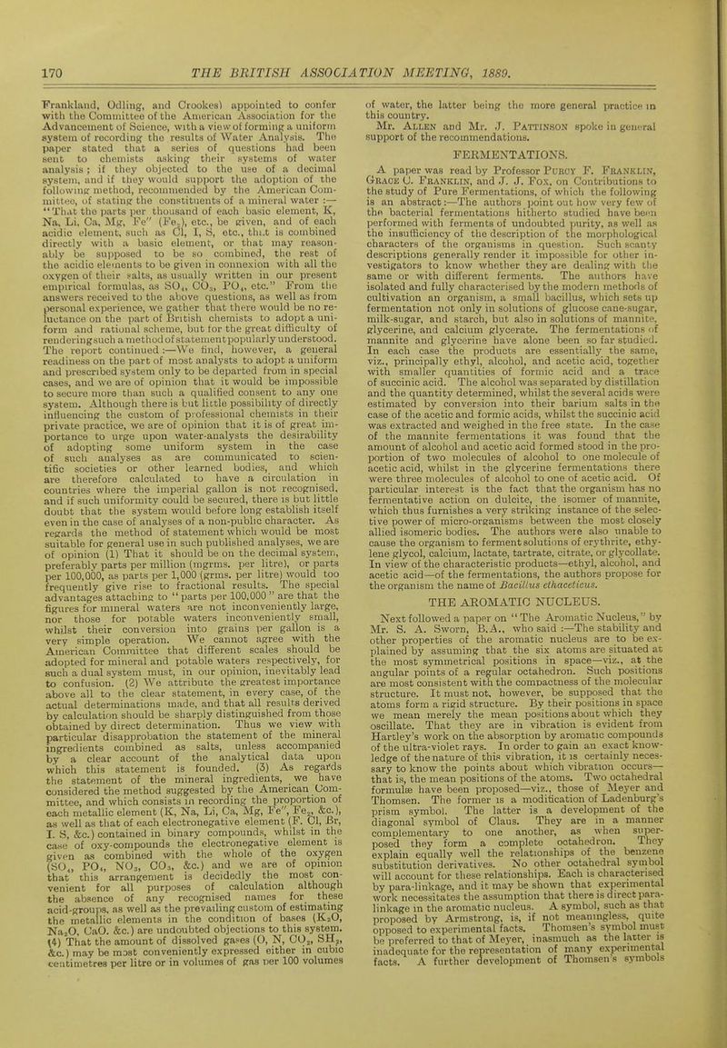 Frankland, Odling, and Crookes) appointed to confer with the Committee of the American Association for the Advancement of Science, with a view of forming a uniform system of recording the results of Water Analysis. The paper stated that a series of questions had been sent to chemists asking their systems of water analysis; if they objected to the use of a decimal system, and if they would support the adoption of the followine: method, recommended by the American Com- mittee, of stating the constituents of a mineral water :— That the parts per thousand of each basic element, K, Na, Li, Ca, Mg, Fe (Fe.,), etc., be eriven, and of each acidic element, such as Ol, I, B, etc., thi.t is combined directly with a basic element, or that may reason- ably be supposed to be so combined, the rest of the acidic elements to be given in conne.xion with all the oxygen of their salts, as usually written in our present empirical formulas, as S0^, CO.,, PO^, etc. From tlie answers received to the above questions, as well as from personal experience, we gather that there would be no re- luctance on the part of British chemists to adopt a uni- form and rational scheme, but tor the great difficulty of renderingsuch a method of statementpopularly understood. The report continued :—We find, however, a general readiness on the part of most analysts to adopt a uniform and prescribed system only to be departed from in special cases, and we are of opinion that it would be impossible to secure more than such a qualified consent to any one system. Although there is but little possibihty of directly influencing the custom of professional chemists in their private practice, we are of opinion that it is of great im- portance to urge upon water-analysts the desirability of adopting some uniform system in the case of such analyses as are communicated to scien- tific societies or other learned bodies, and which are therefore calculated to have a circulation in countries where the imperial gallon is not recognised, and if such uniformity could be secured, thei-e is but little doubt that the system would before long establish itself even in the case of analyses of a non-public character. As regards the method of statement which would be most suitable for general use in such published analyses, we are of opinion (1) That it should be on the decimal system, preferably parts per million (mgrms. per litre), or parts per 100,000, as parts per 1,000 (grms. per litre) would too frequently give rise to fractional results. The special advantages attaching to parts per 100.000 are that the figures for mineral waters are not inconveniently large, nor those for potable waters inconveniently small, whilst their conversion into grains per gallon is a very simple operation. We cannot agree with the American Committee that different scales should be adopted for mineral and potable waters respectively, for such a dual system must, in our opinion, inevitably lead to confusion. (2) We attribute the greatest importance above all to the clear statement, in every case, of the actual determinations made, and that all results derived by calculation should be sharply distinguished from those obtained bv direct determination. Thus we view with particular 'disapprobation the statement of the mineral ingredients combined as salts, unless accompanied by a clear account of the analytical data upon which this statement is founded. (3) As regards the statement of the mineral ingredients, we have considered the method suggested by the American Com- mittee, and which consists in recording the proportion of each metallic element (K, Na, Li, Ca, iVIg, Fe, Fe„ &c.), as well as that of each electronegative element (F. CI, Br, L S, &c.) contained in binary compounds, whilst in the case of oxy-compounds the electronegative element is given as combined with the whole of the oxygen (SO,, PO4, NO3, C0.1, &c.) and we are of opinion that this arrangement is decidedly the most con- venient for all purposes of calculation although the absence of any recognised names for these acid-groups, as well as the prevailing custom of estimating the metallic elements in the condition of bases (K2O, NajO, CaO. &c.) are undoubted objections to this system. \i) That the amount of dissolved gases (O, N, COj, SHj, &c.) may be most conveniently expressed either in cubic centimetres per litre or in volumes of gas per 100 volumes of water, the latter being the more general practice in this country. Mr. Allen and Mr. J. Pattinson spoke in general support of the recommendations. FERMENTATIONS. A paper was read by Professor PuBOY F. Franklin, Grace C. Franklin, and J. J. Fox, on Contributions to the study of Pure Fermentations, of which the following is an abstract:—The authors point out how very few of the bacterial fermentations hitherto studied have been performed with ferments of undoubted purity, as v/ell as the insufficiency of the description of the morphological characters of the organisms in question. Such scanty descriptions generally render it impossible for other in- vestigators to know whether they are dealing with the same or with different ferments. The authors have isolated and fully characterised by the modern methods of cultivation an organism, a small bacillus, which sets up fermentation not only in solutions of glucose cane-sugar, milk-sugar, and starch, but also in solutions of mannite, glycerine, and calcium glycerate. The fermentations of mannite and glycerine have alone been so far studied. In each case the products are essentially the same, viz., principally ethyl, alcohol, and acetic acid, together with smaller quantities of formic acid and a trace of succinic acid. The alcohol was separated by distillation and the quantity determined, whilst the several acids were estimated by conversion into their barium salts in the case of the acetic and formic acids, whilst the succinic acid was extracted and weighed in the free state. In the case of the mannite fermentations it was found that the amount of alcohol and acetic acid formed stood in the pro- portion of two molecules of alcohol to one molecule of acetic acid, whilst in the glycerine fermentations there were three molecules of alcohol to one of acetic acid. Of particular interest is the fact that the organism has no fermentative action on dulcite, the isomer of mannite, which thus furnishes a very striking instance of the selec- tive power of micro-organisms between the most closely allied isomeric bodies. The authors were also unable to cause the organism to ferment solutions of erythrite, ethy- lene glycol, calcium, lactate, tartrate, citrate, or glycollate. In view of the characteristic products—ethyl, alcohol, and acetic acid—of the fermentations, the authors propose for the organism the name of Bacillus ethaceticus. THE AROMATIC NUCLEUS. Next followed a paper on The Aromatic Nucleus, by Mr. S. A. Sworn, B.A., who said :—The stability and other properties of the aromatic nucleus are to be ex- plained by assuming that the six atoms are situated at the most symmetrical positions in space—viz., at the angular points of a regular octahedron. Such positions are most consistent with the compactness of the molecular structure. It must not. however, be supposed that the atoms form a rigid structure. By their positions in space we mean merely the mean positions about which they oscillate. That they are in vibration is evident from Hartley's work on the absorption by aromatic compounds of the ultra-violet rays. In order to gain an exact know- ledge of the nature of this vibration, it is certainly neces- sary to know the points about which vibration occurs— that is, the mean positions of the atoms. Two octahedral formulEe have been proposed—viz., thcpse of Meyer and Thomsen. The former is a modification of Ladenburg's prism symbol. The latter is a development of the diagonal symbol of Claus. They are in a manner complementary to one another, as when super- posed they form a complete octahedron. They explain equally well the relationships of the benzene substitution derivatives. No other octahedral synibol will account for these relationships. Each is characterised by para-linkage, and it may be shown that experimental work necessitates the assumption that there is direct para- linkage in the aromatic nucleus. A symbol, such as that proposed by Armstrong, is, if not meaningless, quite opposed to experimental facts, Thomsen's symbol must be preferred to that of Meyer, inasmuch as the latter is inadequate for the representation of many experimental facts. A further development of Thomsen s symbols