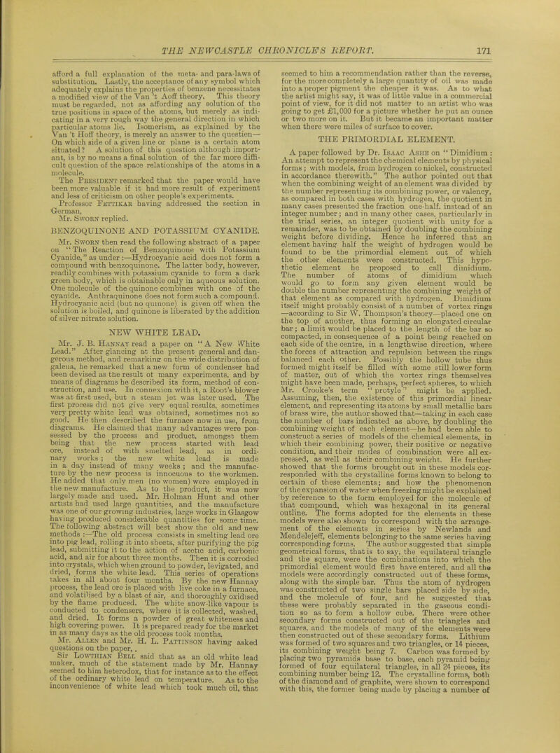 afford a full explanation of the raeta- and para-laws of substitution. Lastly, the acceptance of any symbol which adequately explains the properties of ben/.ene necessitates a modified view of the Van't Aoff theory. This theory must be regarded, not as affordiug any solution of the true positions in space of the atoms, but merely as indi- cating: in a very rough way the general direction in which particular atoms lie. Isomerism, as explained bj' the van't Hoff theory, is merely an answer to the cpiostien— On which side of a given line or plane is a certain atom situated? A solution of this question although import- ant, is by no means a final solution of the far more diflS- cult question of the space relationships of the atoms in a molecule. The President remarked that the paper would have been more valuable if it had more result of experiment and less of criticism on other people's experiments. Professor Fkttikar having addressed the section in ■German, Mr. Sworn replied. BENZOQUINONE AND POTASSIUM CYANIDE. Mr. Sworn then read the following abstract of a paper on The Reaction of Benzoquinone with Potassium Cyanide, as under :—Hydrocyanic acid does not form a compound with benzoquinone. The latter body, however, readily combines with potassium cyanide to form a dark green body, which is obtainable only in aqueous solution. One molecule of the quinone combines with one of the cyanide. Anthraquinone does not form such a compound. Hydrocyanic acid (but no qumone) is given off when the solution is boiled, and quinone is liberated by the addition of silver nitrate solution. NEW WHITE LEAD. Mr. J. B. H ANN AT read a paper on A New White Lead. After glancing at the present general and dan- gerous method, and remarking on the wide distribution of galena, he remarked that a new form of condenser had been devised as the result of many experiments, and by means of diagrams he described its form, method of con- struction, and use. In connexion with it, a Root's blower was at first used, but a steam jet was later used. The first process did not give very equal results, sometimes very pretty white lead was otatained, sometimes not so good. He then described the furnace now in use, from diagrams. He claimed that many advantages were pos- sessed by the process and product, amongst them being that the new process started with lead ore, instead of with smelted lead, as in ordi- nary works ; the new white lead is made in a day instead of many weeks ; and the manufac- ture by the new process is innocuous to the workmen. He added that only men (no women) were employed in the new manufacture. As to the product, it was now largely made and used. Mr. Holman Hunt and other artists had used large quantities, and the manufacture was one of our growing industries, large works in Glasgow having produced considerable quantities for some time. The following abstract will best show the old and new methods :—The old process consists in smelting lead ore into pig lead, rolling it into sheets, after purifying the pig lead, submitting it to the action of acetic acid, carbonic acid, and air for about three months. Then it is corroded into crystals, which when ground to powder, levigated, and dried, forms the white lead. This series of operations takes in all about four months. By the new Hannay process, the lead ore is placed with live coke in a furnace, and volatilised by a blast of air, and thoroughly oxidised by the flame produced. The white snow-like vapour is conducted to condensers, where it is collected, washed, and dried. It forms a powder of great whiteness and high covering power. It is prepared ready for the market in as many daj's as the old process took months. Mr. Allen and Mr. H. L. Pattinson having asked questions on the paper,. Sir LowTHiAN Bell said that as an old white lead maker, much of the statement made by Mr. Hannay seemed to him heterodox, that for instance as to the effect of the ordinary white lead on temperature. As to the inconvenience of white lead which took much oil, that seemed to him a recommendation rather than the reverse, for the more completely a large quantity of oil was made into a jiroper pigment the cheaper it was. As to what the artist might say, it was of little value in a commercial point of view, for it did not matter to an artist who was going to get £1,000 for a picture whether he put an ounce or two more on it. But it became an important matter when there were miles of surface to cover. THE PRIMORDIAL ELEMENT. A paper followed by Dr. Isaac Ashe on  Dimidium : An attempt to represent the chemical elements by ph j'sical forms; with models, from hydrogen conickel, constructed in accordance therewith. The author pointed out that when the combining weight of an element was divided by the number representing its combining power, or valency, as compared in both cases with hydrogen, the quotient in many cases presented the fraction one-half, instead of an integer number; and in many other cases, particularly in the triad series, an integer quotient with unity for a remainder, was to be obtained by doubling the combining weight before dividing. Hence he inferred that an element having half the weight of hydrogen would be found to be the primordial element out of which the other elements were constructed. This hypo- thetic element he proposed to call dimidium. The number of atoms of dimidium which would go to form any given element would be double the number representing the combining weight of that element as compared with hydrogen. Dimidium itself might probably consist of a numbei of vortex rings —according to Sir W. Thompson's theory—placed one on the top of another, thus forming an elongated circular bar; a limit would be placed to the length of the bar so compacted, in consequence of a point being reached on each side of the centre, in a lengthwise direction, where the forces of attraction and repulsion between the rings balanced each other. Possibly the hollow tube thus formed might itself be filled with some still lower form of matter, out of which the vortex rings themselves might have been made, perhaps, perfect spheres, to which Mr. Crooke's term  protyle might be applied. Assuming, then, the existence of this primordial linear element, and representing its atoms by small metallic bars of brass wire, the author showed that—taking in each case the number of bars indicated as above, by doubling the combining weight of each element—he had been able to construct a series of models of the chemical elements, in which their combining power, their positive or negative condition, and their modes of combination were all ex- pressed, as well as their combining weierht. He further showed that the forms brought out in these models cor- responded with the crystalline forms known to belong to certain of these elements; and how the phenomenon of the expansion of water when freezing might be explained by reference to the form employed for the molecule of that compound, which was hexagonal in its general outline. The forms adopted for the elements in these models were also shown to correspond with the arrange- ment of the elements in series by Newlands and Mendelejeff, elements belonging to the same series having corresponding forms. The author suggested that simple geometrical forms, that is to say, the equilateral triangle and the square, were the combinations into which the primordial element would first have entered, and all the models were accordingly constructed out of these forms, along with the simple bar. Thus the atom of hydrogen was constructed of two single bars placed side hy side, and the molecule of four, and he suggested that these were probably separated in the gaseous condi- tion so as to form a hollow cube. There were other secondary forms constructed out of the triangles and squares, and the models of many of the elements were then constructed out of these secondary forms. Lithium was formed of two squares and two triangles, or 14 pieces, its combining weight being 7. Carbon was formed by placing two pyramids base to base, each pyramid being formed of four equilateral triangles, in all 24 pieces, its combining number being 12. The crystalline forms, both of the diamond and of graphite, were shown to corresixind with this, the former being made by placing a number of