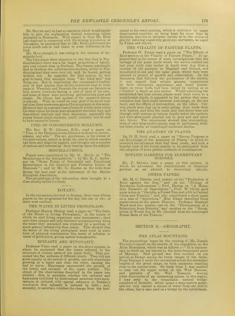 Dr. Oliver said be had no statistics which would enable him to give the explanation desired respectinpr infant mortality in Newcastle. With regard to what Mr. Hick had observed in connexion with the mining population at Throckley, he presumed that hp (Mr. Hick) attributed the lower death rate in bad times to some difference in the food. Mr. Hick thought it was owing to the absence of un- suitable food. The Chairman drew attention to the fact that in Nor- thumberland there was a far larger proportion of heredi- tary coal miners than in Durham. The reason was siuiply that in Durham the collieries were modern, whilst in Nor- thumberland they were very old, and, he feared, getting worked out. As regarded the lead miners, he was glad to learn that amongst them  the black spit was dying out. But in considering the comparative healthi- ness of lead miners, they should remember that in some parts of Weardale and Teesdale the miners are farmers as well, nearly everyone having a plot of land of his own, and some of them were becoming agriculturists pure and simple. Dr. Oliver had spoken of the excessive leisure in schools. Well, he would be very gJad if he could only feel that there were some ground for complaint on this score. He knew that in a certain class of schools which came under his observation the facts were altogether theother yvay, and that school teachers and their assistants, especially the young female pupil teachers, could certainly not be said to have excessive leisure. USES OF CONCHIPEROUS MOLLUSCS. The Rev. B. W. Gibsone, B.Sc, read a paper on  Uses uf the Testaceseorconchiferous molluscs in nature, science, and arts. The rev. gentleman, in the course of his observations, stated in detail the uses to which conches had been and might be applied, and brought out a number of curious and interesting facts bearing upon the subject. MISCELLANEOUS. Papers were contributed by Mr. G-. Brook on  The Morphology of the Antipatharia  ; by Mr. R. J. Ander- son on Some Points of Structural and Eunctional Resemblance in the Anterior and Posterior Limbs of Mammals  ; and by Mr. 6. Bourne on the work done during the past year at the laboratory of the Marine Biological Association. The proceedings of the sub-section were brought to a close shortly before 2 o'clock. BOTANY. In the sub-section devoted to Botany, there were fifteen papers on the programme for the day, but one or two of these were omitted. THE WATER IN LIVING PROTOPLASM. Professor Marcus Hartog read a paper on  The State of the Water in Living Protoplasm, in the course of which he said living organisms were transparent; dead ones were opaque and only returned to transparency when the water they contained was replaced by a medium of much greater refractivity than water. This showed that the water of the living protoplasm must eKiBt in some form of physical combination like water of solution or water of gelification, giving optical homogeneity. EPINASTY AND HYPONASTY. Professor Vines read a paper on the above subject, in which he explained that the terms referred to the structure of certain parts of the plant body. They pre- sented two flat surfaces of different kinds. They did nob grow equally in the period of growth, one side sometimes growing at a faster rate than the other, causing the leaf to curve. Hyponasty represented the growth of the lower, and epinasty of the upper surface. The object of the observations described in the paper was twofold : first, to ascertain whether the epinasty and hyponasty exhibited by dorsi ventral members were spon- taneous or induced, with special reference to Detmer's conclusion that epinasty la induced by light ; and, secondly, to ascertain whether the change from the hori- zontal to the erect position, which is exhibited by many dorsi ventral members on being kept for souie time in darkness, was due to inherent causes, or to the action of gravity inducing negatively geotropic curvature, as urged by Frank and otiiers. THE VITALITY OF PASTURE PLANTS. Professor W. Fream read a paper on The Effects of Root-section on the Vitality of Pasture Plants. It ap- peared that in the course of some investigations into the herbage of old grass lands which the author carried out last year, turfs nine inches in depth were dug from a number of old pastures in England and Ireland, and transferred to one and the same place, where they were planted to permit of growth and observation. In the discussion that followed the publication of the results, it was argued that certain grasses, conspicuous by their infrequent appearance and small percen- tages on these turfs, had been killed by cutting at so ('shallow a depth as nine inches. Whilst admitting the established fact that certain plants send their roots to a considerable depth, it appeared to the author that some confusion had been made between root-range, on the one hand, and the effects of root-section, on the other. Cer- tain plants were dug up in early spring, their roots were well washed, and then the roots and root-fibres were cut through with scissors at various depths below the surface, and were afterwards planted out in poor soil and came into bloom. The experiment showed that root-section, even of very deep-rooted plants, may be performed, with- out fatal results, at exceedingly moderate depths. THE ANATOMY OF PLANTS. Dr. D. H. Scott read a paper on  Recent Progress in our Knowledge of the Anatomy of Plants, in which he reviewed the advances that had been made, and took a hopeful view of the future results to be anticipated from the adoption of more perfect methods of investigation. BOTANIC GARDENS FOR ELEMENTARY SCHOOLS. Mr. P. Sewell read a paper on this subject, in which he advocated the establishment of botanical gardens as an adjunct to elementary schools. OTHER PAPERS. Mr. M. 0. Potter read papers on the Protection of Buds against the Sun, and on the Biology of Erythrina Lithosperma ; Prof. Hartog on A Mona- dine Parasitic on Saproleginse; Prof. W. Oliver gave some notes on '' Davidia, a Forest Tree met with in Central China and Tonquin, and also contributed a short paper on a case of mycorhiza. Miss Ewart described floral contri vances in the genus Thesium. Professor Marshall Ward read two papers—one on the Development of a Sclerotium from Botrytis, and another on the Recog- nition of Woods dug by Mr. Spurrell from the submerged Forest Beds of the Thames. SECTION E.—GEOGRAPHY. THE ATLAS MOUNTAINS. The proceedings began by the reading of Mr. Joseph Thomson's report on the results of his expedition to the Atlas Mountains, which was as follows :— It is unneces- sary to dwell on my travels in the more frequented parts of Morocco. New ground was first touched on my arrival at Demat among the lower ranges of the Atlas. From Demnat I made two excursions across the secondary heights of the great range, on both occasions reaching close to the central crest. By these trips I was enabled to map out the upper course of the Wad Demnat, and partially of the Wad Tessaout. Among other discoveries of an interesting nature in this region, I may refer to the remarkable natur.al bridge- aqueduct of Iminifiri, which spans a deep narrow gorge, and not only carries a stream of water from one side to the other, but is also used as a bridge by the inhabitants.