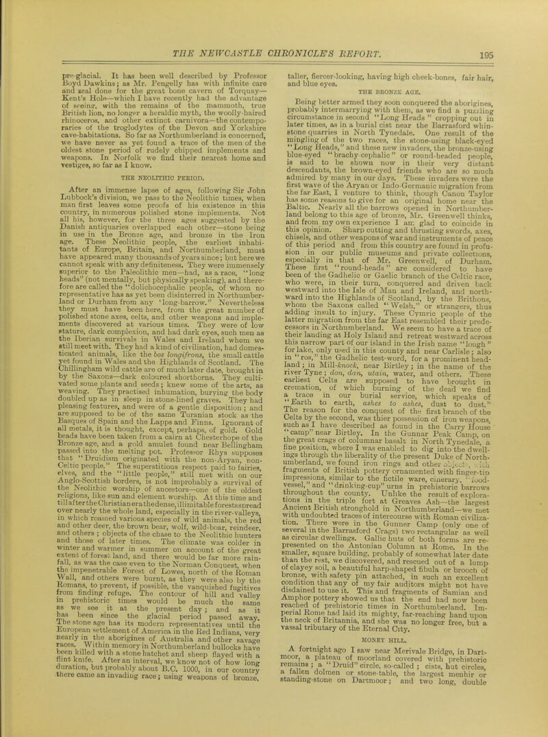 prc glacial. It has been well described by Professor iioyd Dawkiiis; as Mr. Pengelly has with infinite care and aeal done for the pi-eat bone cavern of Torquay— Kent's Holo—which I have recently had the advantage of sreinff, with the remains of the mammoth, true British lion, no lonprer a heraldic myth, the woolly-haired rhinoceros, and other extinct carnivora—the contempo- raries of the troglodytes of the Devon and Yorkshire cave-habitations. So far as Northumberland is concerned, we have never as yet found a trace of the men of the oldest stone period of rudely chipped implements and weapons. In Norfolk we find their nearest home and ve8tig:es, so far as I know. THE NEOLITHIO PERIOD. After an immense lapse of ages, following Sir John Lubbock's division, we pass to the Neolithic tunes, when man first leaves some proofs of his existence in this country, in numerous polished stone implements. Not all his, however, for the three ages suggested by the Danish antiquaries overlapped each other—stone being in use in the Bronze age, and bronze in the Iron age. These Neolithic people, the earliest inhabi- tants of Europe, Britain, and Northumberland, must have appeared many thousands of years since; but here we cannot speak with any definiteness. They were immensely superior to the Paleolithic men—had, as a race, loner heads (not mentally, but physically speaking), and there- fore are called the dolichocephalic people, of whom no representative has as yet been disinterred in Northumber- land or Durham from any 'long-barrow. Nevertheless they must have been here, from the great number of polished stone axes, celts, and other weapons and imple- ments discovered at various times. They were of low stature, dark complexion, and had dark eyes, such men as the Iberian survivals in Wales and Ireland whom we Btill meet with. They had aland of civilisation, had domes- ticated animals, like the bos longifrons, the small cattle yet found in Wales and the Highlands of Scotland. The Chillingham wild cattle are of much later date, brought in by the Saxons—dark coloured shorthorns. They culti- vated some plants and seeds; knew some of the arts, as weaving. They practised inhumation, burying the body doubled up as in sleep in stone-lined graves. They had pleasing features, and were of a gentle disposition; and are supposed to be of the same Turanian stock as the Basques of Spain and the Lapps and Finns. Ignorant of all metals, it is thought, except, perhaps, of gold. Gold beads have been taken from a cairn at Chesterhope of the Bronze age, and a gold amulet found near Bellingham passed mto the melting pot. Profes^-or Rhys supposes that Druidism originated with the non-Aryan, non- Celtic people. The superstitious respect paid to fairies elves, and the little people, still met with on our Anglo-Scottish borders, is not improbably a survival of the Neolithic worship of ancestors—one of the oldest religions, like sun and element worship. At this time and till after the Christian era thedense, illimitable f orestsspread over nearly the whole land, especially in the river-valleys, in which roamed various species of wild animals, the red and other deer, the brown bear, wolf, wild-boar, reindeer, and others ; objects of the chase to the Neolithic hunters and those of later times. The climate was colder in winter and wanner in summer on account of the great extent of fores',-, land, and there would be far more rain- tall, as was the case even to the Norman Conquest, when the impenetrable Forest of Lowes, north of the Eoman Wall, and others were burnt, as they were also by the Komans, to prevent, if possible, the vanquished fugitives from finding refuge. The contour of hill and valley in prehistoric times would be much the same as we see it at the present day ; and as it has been since the glacial period passed away. Ibe stone age has its modern n^presentatives until the Jiuropean settlement of America in the Red Indians very nearly m the aborigines of Australia and other savage races. Within memory in Northumberland bullocks have been killed with a stone hatchet and sheep flayed with a flint knife After an interval, we know not of how lone duration, but probably about B.C. 1000, in our country there came an invading race; using weapons of bronze. taller, fiercer-looking, having high cheek-bones, fair hair, and blue eyes. THE BRONZK AGE. Being better armed they soon conquered the aborigines, probably intermarrying with them, as we find a puzzling circumstance in second Long Heads cropping out in later times, as in a burial cist near the Barrasford whin- stone quarries in North Tynedale. One result of the mingling of the two races, the stone-using black-eyed Long Heads, and these new invaders, the bronze-using blue-eyed brachy cephalic or round-headed people, is said to be shown now in their very distant descendants, the brown-eyed friends who are so much admired by many in our days. These invaders were the first wave of the Aryan or Indo-Gernianic migration from the far East, I venture to think, though Canon Taylor has some reasons to give for an original home near the Baltic. Nearly all the barrows ojjened in Northumber- land belong to this age of bronze, Mr. Greenwell thinks, and from my own experience I am glad to coincide in this opinion. Sharp cutting and thrusting swords, axes, chisels, and other weapons of war and instruments of peace of this period and from this country are found in profu- sion in our public museums and private collections, especially in that of Mr. Greenwell, of Durham. These first round-heads are considered to have been of the Gadhelic or Gaelic branch of the Celtic race, who were, in their turn, conquered and driven back westward into the Isle of Man and Ireland, and north- ward into the Highlands of Scotland, by the Brithons, whom the Saxons called Welsh, or strangers, thus adding insult to injury. These Cymric people of the latter migration from the far East resembled their prede- cessors in Northumberland. We seem to have a trace of their landing at Holy Island and retreat westward across this narrow part of our island in the Irish name lough for lake, only used in this county and near Carlisle; also in ros,the Gadhelic test-word, for a prominent head- land ; in Mill-knock, near Birtley; in the name of the river Tyne; don, dan, utain, water, and others. These earliest Celts are supposed to have brought in cremation, of which burning of the dead we find a trace in our burial service, which speaks of 'Earth to earth, ashes to ashes, dust to dust. The reason for the conquest of the first branch of the Celts by the second, was thier possession of iron weapons, such as I have described as found in the Carry House ' camp near Birtley. In the Gunnar Peak Camp, on the great crags of columnar basalt in North Tynedale, a fine position, where I was enabled to dig into the dwell- ings through the liberality of the present Duke of North- umberland, we found iron rings and other oLJc^t , IJt fragments of British pottery ornamented with finger-tip impressions, similar to the fictile ware, cinerary ' lood- vessel,''and drinking-cup urns in prehistoric barrows throughout the county. Unlike the result of explora- tions m the triple fort at Greaves Ash—the largest ■^pcient British stronghold in Northumberland—we met with undoubted traces of intercourse with Roman civiliza- tion. There were in the Gunner Camp (only one of several in the Barrasford Crags) two rectangular as well as circular dwellings. Gallic huts of both forms are re- presented on the Antonian Column at Rome. In the smaller, square building, probably of somewhat later date than the rest, we discovered, and rescued out of a lump of clayey soil, a beautiful harp-shaped fibula or brooch of bronze, with safety pm attached, in such an excellent condition that any of my fair auditors might not have disdained to use it. This and fragments of Samian and Amphor pottery showed us that the end had now been reached of prehistoric times in Northumberland. Im- perial Rome had laid its mightv, far-reaching hand upon the neck of Britannia, and she was no longer free but a vassal tributary of the Eternal City. MONEY HILL. A fortnight ago I saw near Merivale Bridge, in Dart- moor, a plateau of moorland covered with prehistoric remains ; a Druid circle, so-called ; cists, hut circles, a tallen dolmen or stone-table, the largest menhir or standing-stone on Dartmoor; and two long, double