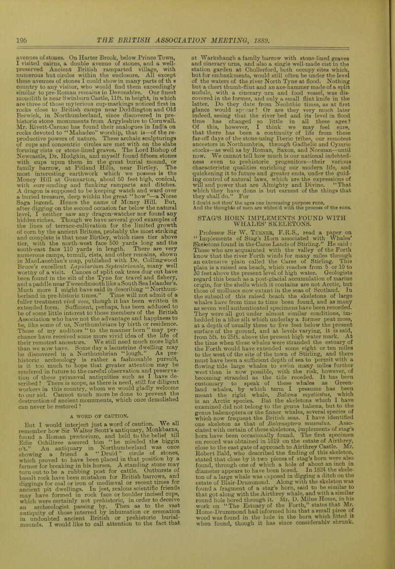 avenues of stones. On Harter Brook, below Prince Town, I visited cairns, a double avenue of stones, and a well- preserved Ancient British ramparted village, with numerous hut circles within the enclosure. All except these avenues of stones I could show in many parts of th s country to any visitor, who would find them exceedingly similar to pre-Roman remains in Devonshire. Our finest monolith is near Swinburn Castle, lift, in height, in which are three of those myterious cup-markings noticed first in rocks close to British camps near Doddington and Old Berwick, in Northumberland, since discovered in pre- historic stone monuments from Argyleshire to Cornwall. Mr. Kivett-Carnac has found their analogues in India on rocks devoted to Mahadeo worship, that is—of the re- productive powers of nature. These archaic sculpturings of cups and concentric circles are met with on the slabs forming cists or stone-lined graves. The Lord Bishop of Newcastle, Dr. Hodgkin. and myself found fifteen stones with cups upon them in the great burial mound, or family barrow, at Pitland Hills, near Birtley. The most interesting earthwork which we possess is the Money Hill at Gunnarton, aboul 50 feet high, conical, with surrounding and flanking ramparts and ditches. A dragon is supposed to be keeping watch and ward over a buried treasure, deep within the great how—a Norse Saga legend. Hence the name of Money Hill. But, after digging on the second occasion far below the natural level, I neither saw any dragon-watcher nor found any hidden riches. Though we have several good examples of the lines of terrace-cultivation for the limited growth of corn by the ancient Britons, probably the most striking and complete is that near Birtley, which rises tier above tier, with the north-west face 500 yards long and the south-east face 110 yards in length. There are very numerous camps, tumuli, cists, and other remains, shown in MacLauchlan's map, published with Dr. CoUingwood Bruce's excellent Lapidarium Septentrionale, many well worthy of a visit. Canoes of split oak trees due out have been found in the silt of the Tyne for travel and fishery, and a paddle near Tweeedmouth like a South Sea Islander's. Much more I might have said in describing Northum:- berland in pre-historic times. Time will not admit of a fuller treatment vivd voce, though it has been written in extended form. Sufficient, perhaps, has been adduced to be of some little interest to those members of the British Association who have not the advantage and happiness to be, like some of us, Northumbrians by birth or residence. Those of my auditors to the manner born may per- chance have received some more vivid idea of the life of their remotest ancestors. We still need much more light than we now have. Some day a lacustrine dwelling may be discovered in a Northumbrian lough. As pre- historic archaeology is rather a fashionable pursuit, is it toe much to hope that greater attention may be rendered in future to the careful observation and preserva- tion of these primaeval antiquities such as I have de- scribed ? There is scope, as there is need, still for diligent workers in this country, whom we would gladly welcome to our aid. Cannot much more be done to prevent the destruction of ancient monuments, which once demolished can never be restored ? A WORD OF CAUTION. But I would interject just a word of caution. We all remember how Sir Walter Scott's antiquary, Monkbarns, found a Roman praetorium, and held to the belief till Edie Ochiltree assured him he minded the biggin o't. An antiquary in Northumberland was once showing a friend a Druid circle of stones, which proved to have been placed in that position by a farmer for breaking in his horses. A standing stone may turn out to be a rubbing post for cattle. Outbursts of basalt rock have been mistaken for British barrows, and diggings for coal or iron of mediaeval or recent times for ancient pit dwellings. In jest, zealous scientific friends may have formed in rock face or boulder incised cups, which were certainly not prehistoric, in order to deceive an archffiologist passing by. Then as to the vast antiquity of those interred by inhumation or cremation in undoubted ancient British or prehistoric burial- mounds, I would like to call attention to the fact that at Warkshaugh a family barrow with stone-lined graves and cinerary urns, and also a single well-made cist in the station garden at Chollerford, both occupy sites which, but for embankments, would still often be under the level of the waters of the river North Tyne at flofxl. Nothing but a chert thumb-flint and an axe-hammer made of a split nodule, with a cinerary urn and food vessel, was dis- covered in the former, and only a small flint knife in the latter. Do they dale from Neolithic times, as at first glance would apyr^ar? Or are they very much later indeed, seeing that the river bed and its level in flood time has changed so little in all these ages? Of this, however, I think we may feel sure, that there has been a continuity of life from these far-off days of the stone-using Iberic tribes, our remotest ancestors in Northumbria, through Gadhelic and Cymric stocks—as well as by Roman, Saxon, and Norman—until now. We cannot tell how much is our national indebted- ness even to prehistoric progenitors—their various characteristic qualities enriching our modern life, and quickening it to future and greater ends, under the guid- ing control of natural laws, which are the expressions of will and power that are Almighty and Divine. That which they have done is but earnest of the things that they shalfdo. For I doubt not thro' the ages one increasing purpose runs, And the thoughts of men are widen'd with the process of the suns. STAG'S HORN IMPLEMENTS FOUND WITH WHALES' SKELETONS. Professor Sir W. Turner, F.R.S., read a paper on Implements of Stag's Horn associated with Whales' Skeietons found in the Carse Lands of Stirling. He said : Those who are acquainted with the valley of the Forth know that the river Forth winds for many miles through an extensive plain called the Carse of Stirling. This plain is a raised sea beach, which reaches from 5 or 10 to 30 feet above the present level of high water. Geologists regard this beach as a post-glacial accumulation of marine origin, for the shells which it contains are not Arctic, but those of molluscs now extant in the seas of Scotland. In the subsoil of this raised beach the skeletons of large whales have from time to time been found, and as many as seven well authenticated specimens have been recorded. They were all got under almost similar conditions, im- bedded in a blue silt which underlay a former peat moss, at a depth of usually three to five feet below the present surface of the ground, and at levels varying, it is said, from 5ft. to 25ft. above the present high water mark. At the time when these whales were stranded the estuarjr of the Forth would have extended some eight or ten miles to the west of the site of the town of Stirling, and there must have been a sufficient depth of sea to permit with a flowing tide large whales to swim many miles further west than is now possible, with the risk, ho%vever, of becoming stranded as the tide receded. It has been customary to speak of these whales as Green- land whales, by which term I presume has been meant the right whale, Balcena mysticstus, which is an Arctic species. But the skeletons which I have examined did not belong to the genus balsena, but to the genus balsenoptera or the finner whales, several species of which now frequent the British seas. I have identified one skeleton as that of Balcenoptera musctdus. Asso- ciated with certain of these skeletons, implements of stag's horn have been occasionally found. The first specimen on record was obtained in 1819 on the estate of Airthrey, close to the east gate of approach to Airthrey Castle. Mr. Robert Bald, who described the finding of this skeleton, stated that close by it two pieces of stag's horn were also found, through one of which a hole of about an inch in diameter appears to have been bored. In 1824 the skele- ton of a large whale was exposed in digging a ditch on the estate of Blair-Drummond. Along with the skeleton was found a fragment of a stag's horn, said to be similar to that got along with the Airthrey whale, and with a similar round hole bored through it. Mr. D. Milne Home, in his work on The Estuary of the Forth, states that Mr. Home-Drummond had informed him that a small piece of wood was found in the hole in the horn which fitted it when found, though it has since considerably shrunk.