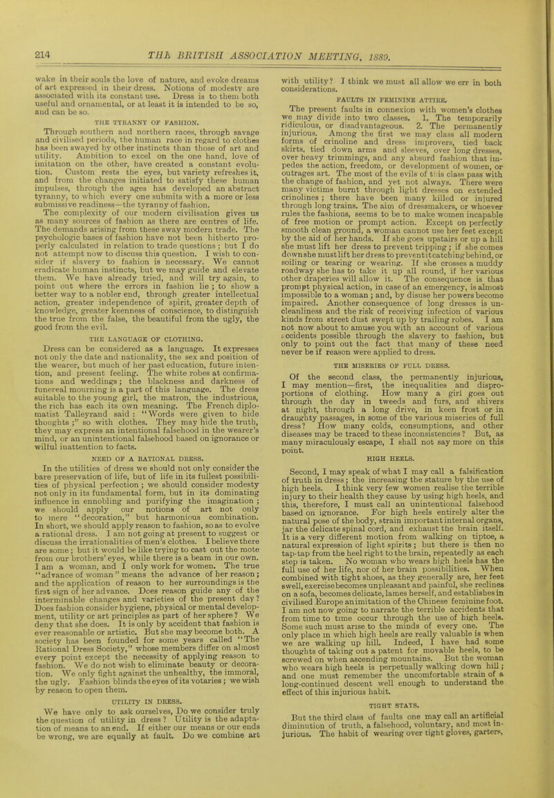 wake in their souls tho love of nature, and evoke dreams of art expressed in their dress. Notions of modesty are associated with its constant use. Dress is to them both useful and ornamental, or at least it is intended to be so, and can be so. THE TYRANNY OF FASHION. Throucrh southern and northern races, through savage and civilised periods, the human race in regard to clothes has been swayed by other instincts than those of art and utility. Ambition to excel on the one hand, love of imitation on the other, have created a constant evolu- tion. Custom rests the eyes, but variety refreshes it, and from the changes initiated to satisfy these human impulses, through the ages has developed an abstract tyranny, to which every one siibmits with a more or less submissive readiness—the tyranny of fashion. The complexity of our modern civilisation gives us as many sources of fashion as there are centres of life. The demands arising from these sway modern trade. The psychologic bases of fashion have not been hitherto pro- perly calculated in relation to trade questions ; but I do not attempt now to discuss this question. I wish to con- sider if slavery to fashion is necessary. We cannot eradicate human instincts, but we may guide and elevate them. We have already tried, and will try again, to point out where the errors in fashion lie ; to show a better way to a nobler end, through greater intellectual action, greater independence of spirit, greater depth of knowledge, greater keenness of conscience, to distinguish the true from the false, the beautiful from the ugly, the good from the evil. THE LANGUAGE OF CLOTHING. Dress can be considered as a language. It expresses not only the date and nationality, the sex and position of the wearer, but much of her past education, future inten- tion, and present feeling. The white robes at confirma- tions and weddings; the blackness and darkness of funereal mourning is a part of this language. The dress suitable to the young girl, the matron, the industrious, the rich has each its own meaning. The French diplo- matist Talleyrand said : Words were given to hide thoughts ; so with clothes. They may hide the truth, they may express an intentional falsehood in the wearer's mind, or an unintentional falsehood based on ignorance or wilful inattention to facts. NEED OF A EATIONAL DRESS. In the utilities of dress we should not only consider the bare preservation of life, but of life in its fullest possibili- ties of physical perfection; we should consider modesty not only in its fundamental form, but in its dominating influence in ennobling and purifying the imagination ; we should apply our notions of art not only to mere decoration, but harmonious combination. In short, we should apply reason to fashion, so as to evolve a rational dress. I am not going at present to suggest or discuss the irrationali ties of men's clothes. I believe there are some; but it would be like trying to cast out the mote from our brothers' eyes, while there is a beam in our own. I am a woman, and I only work for women. The true advance of woman  means the advance of her reason; and the application of reason to her surroundings is the first sign of her advance. Does reason guide any of the interminable changes and varieties of the present day ? Does fashion consider hygiene, physical or mental develop- ment, utility or art principles as part of her sphere ? We deny that she does. It is only by accident that fashion is ever reasonable or artistic. But she may become both. A society has been founded for some years called The ■Rational Dress Society, whose members differ on almost every point except the necessity of applying reason to fashion. We do not wish to eliminate beauty or decora- tion. We only fight against the unhealthy, the immoral, the ugly. Fashion blinds the eyes of its votaries; we wish by reason to open them. UTILITy IN DBKSS. We have only to ask ourselves, Do we consider truly the question of utility in dress ? Utility is the adapta- tion of means to an end. If either our means or our ends be wrong, we are equally at fault. Do we combine art with utility? T think we must all allow we err in both considerations. FAULTS IN FEMININE ATTIRE. The present faults in connexion with women's clothes we niay divide into two classes. 1, The temporarily ridiculous, or disadvantageous. 2. The permanently injurious. Among the first we may class all modern forms of crinoline and dress improvers, tied back skirts, tied down arms and sleeves, over long dresses, over heavy trimmings, and any absurd fashion that im- pedes the action, freedom, or development of women, or outrages art. The most of the evils of tliis class pass with the change of fashion, and yet not always. Tliere were many victims burnt through light dresses on extended crinolines; there have been many killed or iniured through long trains. The aim of dressmakers, or whoever rules the fashions, seems to be to make women incapable of free motion or prompt action. Except on perfectly smooth clean ground, a woman cannot use her feet except by the aid of her hands. If she goes upstairs or up a hill she must lift her dress to prevent tripping ; if she comes dqwnshe must lift her dress to preventitcatchingbehind, or soiling or tearing or wearing. If she crosses a muddy roadway she has to take it up all round, if her various other draperies will allow it. The consequence is thac pronipt physical action, in case of an emergency, is almost impossible to a woman ; and, by disuse her powers become impaired. Another consequence of long dresses is un- cleanliness and the risk of receiving infection of various kinds from street dust swept up by trailing robes. I am not now about to amuse you with an account of various accidents possible through the slavery to fashion, but only to point out the fact that many of these need never be if reason were applied to dress. THE MISERIES OF FULL DRESS. Of the second class, the permanently injurious, I may mention—first, the inequalities and dispro- portions of clothing. How many a girl goes out through the day in tweeds and furs, and shivers at night, through a long drive, in keen frost or in draughty passages, in some of the various miseries of full dress? How many colds, consumptions, and other diseases may be traced to these inconsistencies ? But, as many miraculously escape, I shall not say more on this point. HIGH HEELS. Second, I may speak of what I may call a falsification of truth in dress; the increasing the stature by the use of high heels. I think very few women realise the terrible injury to their health they cause by using high heels, and this, therefore, I must call an unintentional falsehood based on ignorance. For high heels entirely alter the natural pose of the body, strain important internal organs, jar the delicate spinal cord, and exhaust the brain itself. It is a very different motion from walking on tiptoe, a natural expression of light spirits ; but there is then no tap-tap from the heel right to the brain, repeatedly as each step is taken. No woman who wears high heels has the full use of her life, nor of her brain possibilities. When combined vnth tight shoes, as they generally are, her feet swell, exercisebecomes unpleasant and painful, she reclines on a sofa, becomes delicate, lames herself, and establishes in civilised Europe an imitation of the Chinese feminine foot. I am not now going to narrate the terrible accidents that from time to time occur through the use of high heels. Some such must arise to the minds of every one. The only place in which high heels are really valuable is when we are walking up hill. Indeed, I have had some thoughts of taking out a patent for movable heels, to be screwed on when ascending mountains. But the woman who wears high heels is perpetually wallving down hill; and one must remember the uncomfortable strain of a long-continued descent well enough to understand the effect of this injurious habit. TIGHT STAYS. But the third class of faults one may call an artificial diminution of truth, a falsehood, voluntary, and most in- jurious. The habit of wearing over tight gloves, garters.