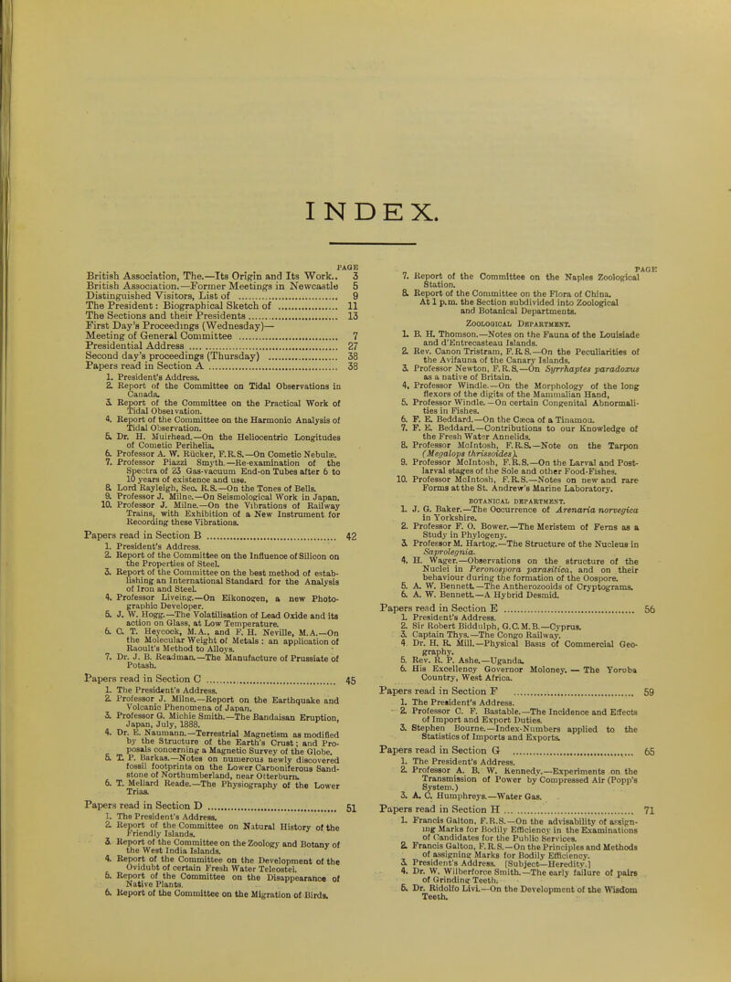 INDEX. PAGE British Association, The.—Its Origin and Its Work.. 3 British Association.—Former Meetings in Newcastle 5 Distinguished Visitors, List of 9 The President: Biographical Sketch of 11 The Sections and their Presidents 13 First Day's Proceedings (Wednesday)— Meeting of General Committee 7 Presidential Address 27 Second day's proceedings (Thursday) 38 Papers read in Section A 38 1. President's Address. 2. Report of the Committee on Tidal Observations in Canada. S. Report of the Committee on the Praotioal Work of ■iridal Obseivation. 4. Report of the Committee on the Harmonic Analysis of Tidal Observation. 5. Dr. H. Muirhead.—On the Heliocentric Longitudes of Cometic Perihelia. 6. Professor A. W. Riicker, F.R.S.—On Cometic Nebula. 7. Professor Piazza Sm3'th.—Re-examination of the Spectra of 23 Gas-vacuum End-on Tubes after 6 to 10 years of existence and use. a Lord Raylelgh, Seo. R.S.—On the Tones of Bells. 9. Professor J. Milne.—On Seismological Work in Japan. 10. Professor J. Milne.—On the Vibrations of Railway Trains, with Exhibition of a New Instrument for Recording these Vibrations. Papers read in Section B 42 1. President's Address. 2. Report of the Committee on the Influence of Silicon on the Properties of SteeL 3. Report of the Committee on the best method of estab- lishing an International Standard for the Analysis of Iron and SteeL 4. Professor Liveing.—On Eikonosren, a new Photo- graphic Developer. 5. J. W. Hogg.—The Volatilisation of Lead Oxide and its action on Glass, at Low Temperature. 6. a T. Heycook, M.A.. and F. H. Neville, M.A.—On the Molecular Weight of Metals : an application of Raoult's Method to Alloys. 7. Dr. J. B. Readman.—The Manufacture of Prussiate of Potash. Papers read in Section C 45 1. The President's Address. 2. Professor J. Milne.—Report on the Earthquake and Volcanic Phenomena of Japan. 3. Professor G. Michie Smith.—The Bandaisan Eruption, Japan, July, 1888. 4. Dr. E. Naumann.—Terrestrial Magnetism as modified by the Structure of the Earth's Crust; and Pro- posals concerning a Magnetic Survey of the Globe. 5. T. P. Barkas.—Notes on numerous newly discovered fossil footprints on the Lower Carboniferous Sand- stone of Northumberland, near Otterbum. 6. T. Mellard Reade.—The Physiography of the Lower Trias. Papers read in Section D 5I 1. The President's Address. 2. Report of the Committee on Natural History of the Friendly Islands. 3. Report of the Committee on the Zoology and Botany of the West India Islands. 4. Report of the Committee on the Development of the Ovidubt of certain Fresh Water Teleostei. 6. Report of the Committee on the Disappearance oJ Native Plants, 6. Report of the Committee on the Migration of Birds. 7. Report of the Committee on the Naples Zoological Station. 8. Report of the Committee on the Flora of China. At 1 p.m. the Section subdivided into Zoological and Botanical Departments. ZOOLOQIOAL DbPAKTMKNT. L B. H. Thomson.—Notes on the Fauna of the Louisiade and d'Entrecasteau Islands. 2. Rev. Canon Tristram, F.RS.—On the Peculiarities of the Avifauna of the Canary Islands. 3k Professor Newton, F.R.S.—On Syrrhaptes paradoxm as a native of Britain. 4. Professor Windle.—On the Morphology of the long flexors of the digits of the Mammalian Hand, 5. Professor Windle. —On certain Congenital Abnormali- ties in Fishes. 6. P. E. Beddard.—On the Cseca of a Tinamou. 7. F. E. Beddard.—Contributions to our Knowledge of the Fresh Water Annelids. 8. Professor Mcintosh, F.R.S.—Note on the Tarpon (Megalops thrissoides). 9. Professor Mcintosh, F.R.S.—On the Larval and Post- larval stages of the Sole and other Food-Fishes. 10. Professor Mcintosh, F.R.S.—Notes on new and rare Forms at the St. Andrew's Marine Laboratory. BOTANICAL DEPARTMENT. 1. J. G. Baker.—The Occurrence of Arenaria norvegica in Yorkshire. 2. Professor F. O. Bower.—The Meristem of Ferns as a Study in Phylogenj'. 3i Professor M. Hartog.—The Structure of the Nucleus in Saproleg7na. 4. H. Wager.—Observations on the structure of the Nuclei in Peronospora parasitica, and on their behaviour during the formation of the Oospore. 5. A. W. Bennett. —The Antherozooids of Cryptograms. 6. A. W. Bennett—A Hybrid Desmid. Papers read in Section E 56 L President's Address. 2. Sir Robert Biddulph, G.C.M.B.—Cyprus. 3. Captain Thys.—The Congo Railwaj'. 4. Dr. H. R. Mill.—Physical Basis of Commercial Geo- graphy. 5. Rev. R. P. Ashe.—Uganda. 6. His Excellency Governor Moloney. — The Yoruba Country, West Africa. Papers read in Section F 59 1. The President's Address. • 2. Professor C. F. Bastable.—The Incidence and Effects of Import and Export Dutiea 3. Stephen Bourne.—Index-Numbers applied to the Statistics of Imports and Exports. Papers read in Section G 65 1. The President's Address. 2. Professor A. B. W. Kennedy.—Experiments on the Transmission of Power by Compressed Air (Popp's System.) 3. A. C. Humphreys.—Water Gas. Papers read in Section H 71 1. Francis Galton, F.R.S.—On the adrisability of assign- ing Marks for Bodily Efficienov in the Examinations of Candidates for the Public Services. 2L Francis Galton, F.R.S.—On the Principles and Methods _ of assigning Marks for Bodily Efflciency. 3. President's Address. [Subject-Heredity.] 4. Dr. W. Wilberforce Smith.—The early failure of pairs of Grinding Teeth. 6. Dr. Ridolfo Livi.—On the Development of the Wisdom Teeth.