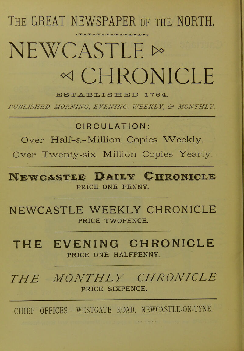 The great NEWSPAPER of the NORTH, NEWCASTLE «! CHRONICLE PUBLISHED MORNING, EVENING, WEEKLY, & MONTHLY. CIRCULATION: Over Half-a-Million Copies \Veekly. Over Twenty-six Million Copies Yearly. PRICE ONE PENNY. NEWCASTLE WEEKLY CHRONICLE PRICE TWOPENCE. THE EVENING CHRONICLE PRICE ONE HALFPENNY. THE MONTHL Y CHRONICLE PRICE SIXPENCE. CHIEF OFFICES—WESTGATE ROAD, NEWCASTLE-ON-TYNE.