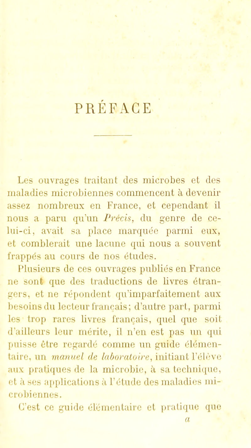 PRÉFACE Les ouvrages traitant des microbes et des maladies microbiennes commencent à devenir assez nombreux en France, et cependant il nous a paru qu'un Précis, du genre de ce- lui-ci, avait sa place marquée parmi eux, et comblerait une lacune qui nous a souvent frappés au cours de nos études. Plusieurs de ces ouvrages publiés en France ne sont que des traductions de livres étran- gers, et ne réi)ondent qu'imparfaitement aux besoins du lecteur français; d'autre part, parmi les trop rares livres français, quel que soit d'ailleurs leur mérite, il n'en est pas un qui [misse être regardé comme un guide élémen- taire, un manuel de laboraloire, initiant l'élève aux pratiques de la microbie, à sa tecbrii(pie, et à ses a[)plications à l'étude des maladies mi- crobiennes. C'est ce guide élémentaire et pratique que a