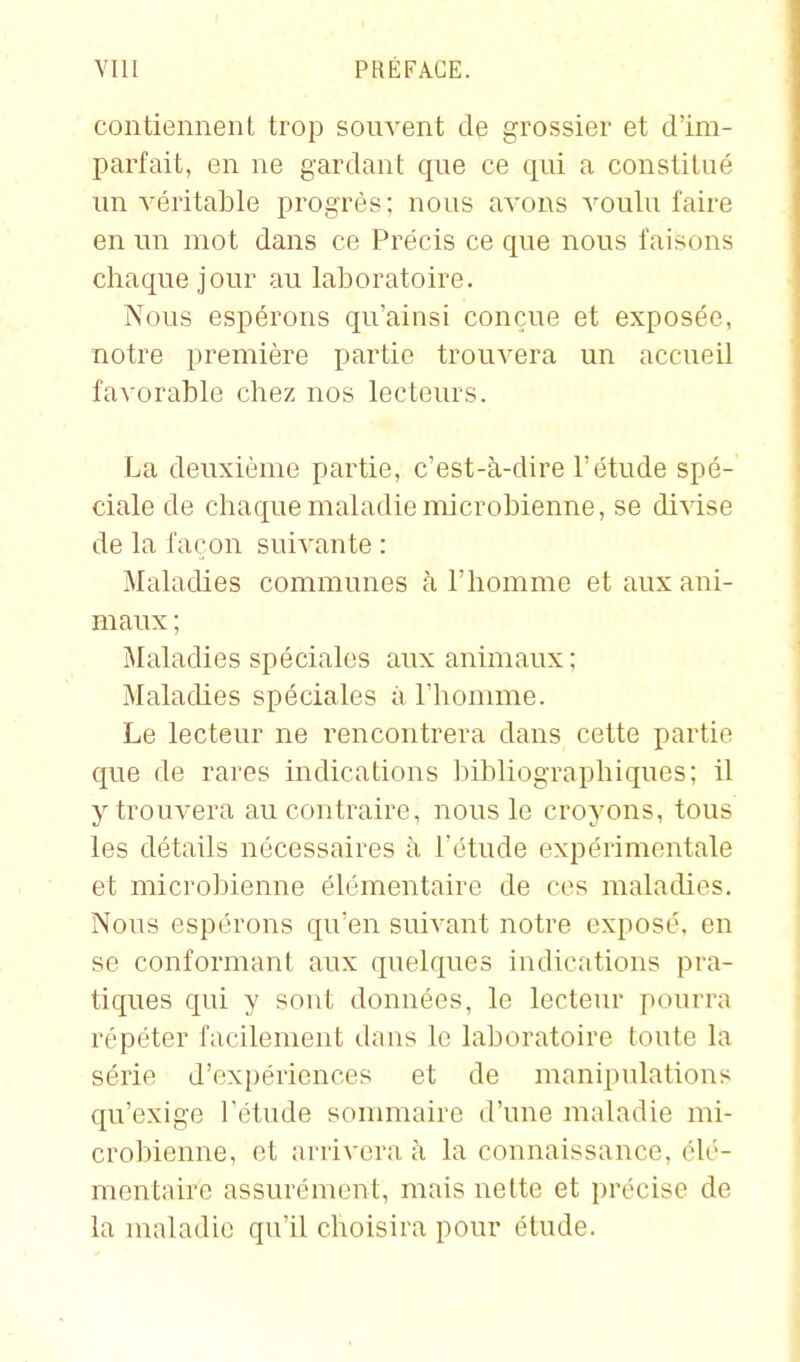 contiennent trop souvent de grossier et d'im- parfait, en ne gardant que ce qui a constitué un véritable progrès; nous avons voulu faire en un mot dans ce Précis ce que nous faisons chaque jour au laboratoire. Nous espérons qu'ainsi conçue et exposée, notre première partie trouvera un accueil favorable chez nos lecteurs. La deuxième partie, c'est-à-dire l'étude spé- ciale de chaque maladie microbienne, se divise de la façon suivante : Maladies communes à l'homme et aux ani- maux ; Maladies spéciales aux animaux; Maladies spéciales à l'homme. Le lecteur ne rencontrera dans cette partie que de rares indications bibliographiques; il y trouvera au contraire, nous le croyons, tous les détails nécessaires à Tétude expérimentale et microbienne élémentaire de ces maladies. Nous espérons qu'en suivant notre exposé, en se conformant aux quelques indications pra- tiques qui y sont données, le lecteur pourra répéter facilement dans le laboratoire toute la série d'expériences et de manipulations qu'exige l'étude sommaire d'une maladie mi- crobienne, et arrivera à la connaissance, élé- mentaire assurément, mais nette et précise de la maladie qu'il choisira pour élude.