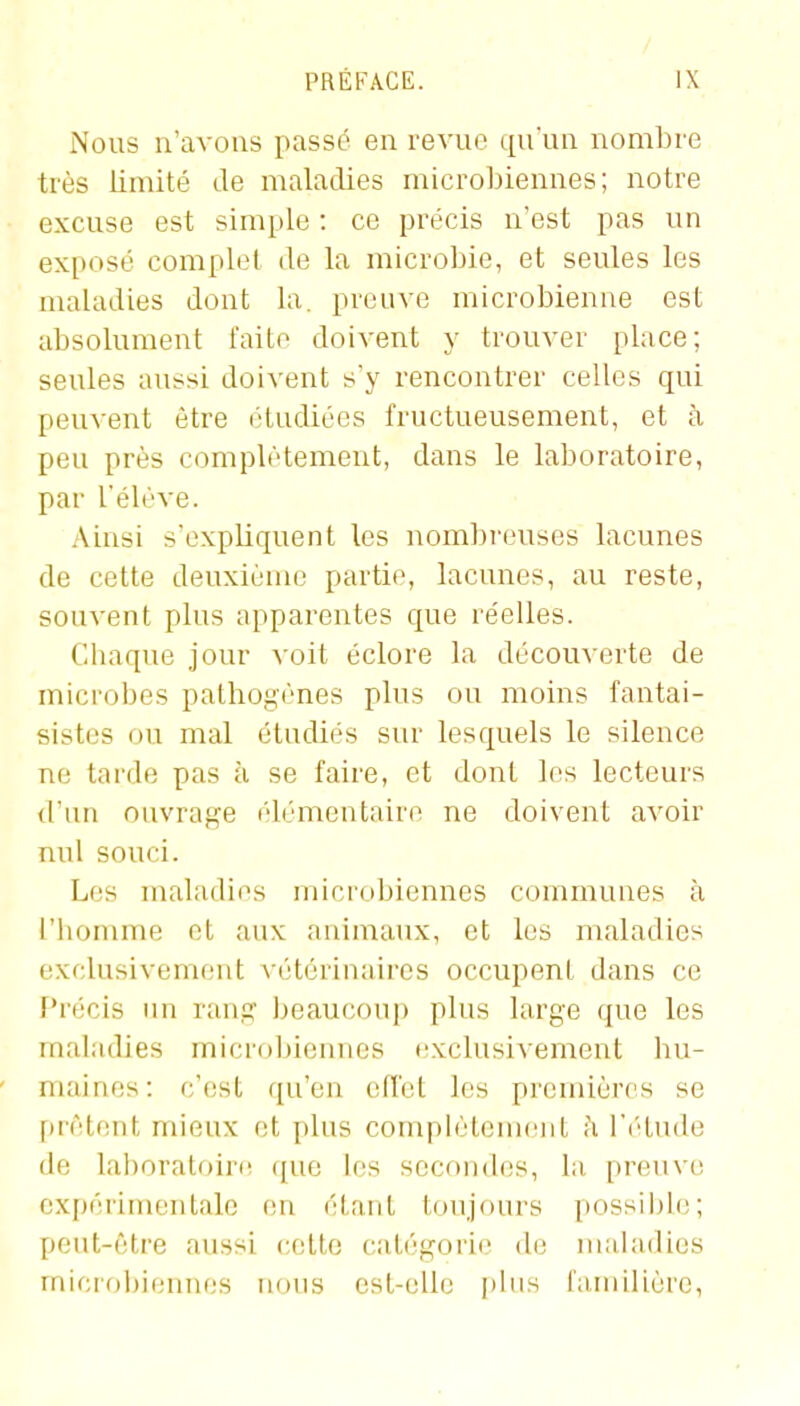 Nous n'avons passé en revue qu'un nombre très limité de maladies microbiennes; notre excuse est simple : ce précis n'est pas un exposé complet de la microbie, et seules les maladies dont la. preuve microbienne est absolument faite doivent y trouver place; seules aussi doivent s'y rencontrer celles qui peuvent être étudiées fructueusement, et à peu près complètement, dans le laboratoire, par l'élève. Ainsi s'expliquent les nom])i'ouses lacunes de cette deuxième partie, lacunes, au reste, souvent plus apparentes que réelles. Chaque jour voit éclore la découverte de miciobes pathogènes plus ou moins fantai- sistes ou mal étudiés sur lesquels le silence ne tarde pas à se faire, et dont les lecteurs d'iui ouvrage élémentaire ne doivent avoir nul souci. Les maladies microbiennes communes à l'homme et aux animaux, et les maladies exclusivement vétérinaires occupent dans ce Précis un ranj? beaucoup plus large que les maladies microbiennes exclusivement bu- mainfîs: c'(!st qu'en effet les premières se fuèti;iit mieux et plus complètement h Vrlnde de lal)oratoire que les secondes, la pnîuve expérimentale en étant toujours possible; peut-être aussi celte catégorie de maladies microbiennes nous est-oUc plus familière,