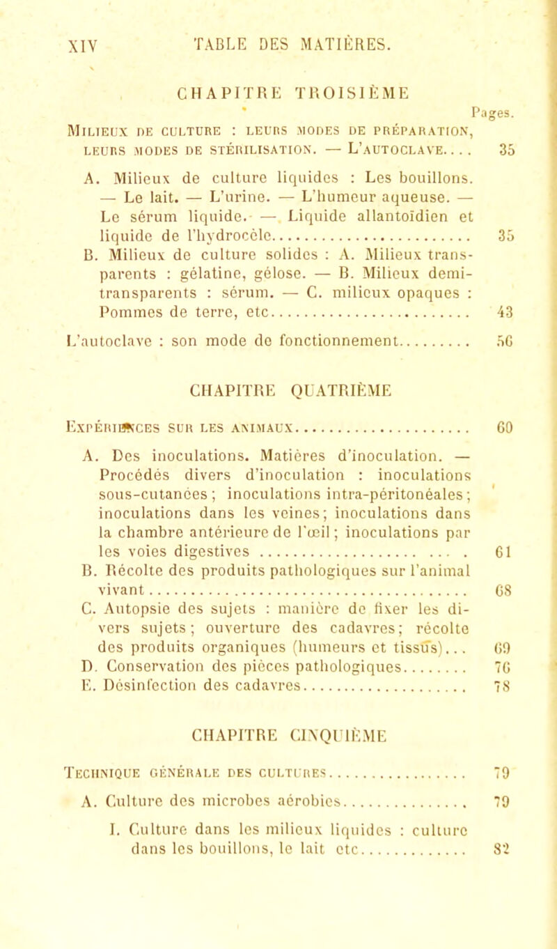 CHAPITRE TROISIÈME Pages. Milieux de culture : leurs .modes de préparation, LEURS MODES DE STÉRILISATION. — L'aUTOCLAVE. . . . 35 A. Milieux de culture liquides : Les bouillons. — Le lait. — L'urine. — L'humeur aqueuse. — Le sérum liquide. Liquide allantoldien et liquide de Thydrocclc 3ô B. Milieux de culture solides : A. Milieux trans- parents : gélatine, gélose. — B. Milieux demi- transparents : sérum. — C. milieux opaques : Pommes de terre, etc 43 L'autoclave : son mode de fonctionnement .ïG CHAPITRE QUATRIÈME EXPÉRIIWCES SUR LES AM.MAUX 60 A. Des inoculations. Matières d'inoculation. — Procédés divers d'inoculation : inoculations sous-cutanées; inoculations intra-péritonéales; inoculations dans les veines; inoculations dans la chambre antérieure de l'œil ; inoculations par les voies digestives GI B. Récolte des produits pathologiques sur l'animal vivant G8 C. Autopsie des sujets : manière de fixer les di- vers sujets; ouverture des cadavres; récolte des produits organiques (humeurs et tissus)... GO D. Conservation des pièces pathologiques 7G E. Désinfection des cadavres 78 CHAPITRE CINQUIÈME Technique générale des cultures 79 A. Culture des microbes aérobics 79 I. Culture dans les milieux liquides : culture dans les bouillons, le lait etc 82