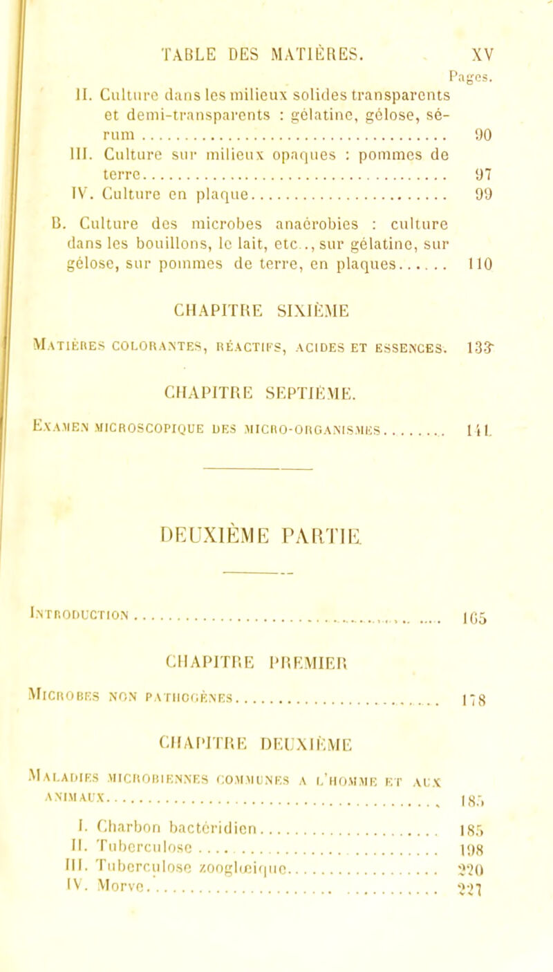Pagos. H. Culiure dans les milieux solides transparents et demi-tr.msparcnts : gélatine, gélose, sé- rum 90 III. Culture sur milieux opaques : pommes de terre 97 IV. Culture en plaque 99 B. Culture des microbes anaérobies ; culture dans les bouillons, le lait, etc ., sur gélatine, sur gélose, sur pommes de terre, en plaques 110 CHAPITRE SIXIÈME MATlÈriES COLORAMES, RÉACTII'S, ACIDES ET ESSENCES. 13-3 CHAPITRE SEPTIÈME. EXAUE.N MICROSCOPIQUE UES MICnO-ORGAMS.MES I i I. DEUXIÈME PARTIE. l.NrnoDtCTioM IC5 CHAPITRE PREMIER Microbes non PATiicfiÈxEs 17<j CHAPITRE DEUXIÈME .Mai.AIMES MICHOHIENNES CO.M.MINES A I.'ho.MME ET .VC.K ANI.MAL'X 18.-, I. Charbon bactéridicn 18.''. 11. Tuberculose .... \<)n III. Tuberculose /.onglœiqno 520 IV. Morve •j-.j'j