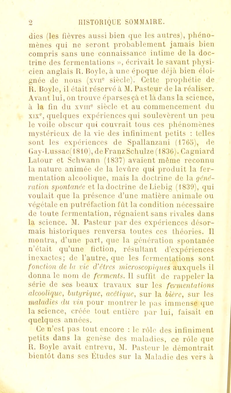 dies (les fièvres aussi bien que les autres), phéno- mènes qui ne seront probablement jamais bien compris sans une connaissance intime de la doc- trine des fermentations », écrivait le savant physi- cien anglais R. Boyle, à une époque déjà bien éloi- gnée de nous (xvu siècle). Cette prophétie de R. Boyle, il était réservé à M. Pasteur de la réaliser. Avant lui, on trouve éparsesçà et là dans la science, à la fin du xviii siècle et au commencement du xix^, quelques expériences qui soulevèrent un peu le voile obscur qui couvrait tous ces phénomènes mystérieux de la vie des infiniment petits : telles sont les expériences de Spallanzani (1765), de Gay-Lussac(1810), de Franz Schulze (1836). Cagniard Lalour et Schwann (1837) avaient même reconnu la nature animée de la levure qui produit la fer- mentation alcoolique, mais la doctrine de la géné- rulion spontanée etladoctrine de Liebig (1839), qui voulait que la présence d'une matière animale ou végétale en putréfaction fût la condition nécessaire de toute fermentation, régnaient sans rivales dans la science. M. Pasteur ])ar des expériences désor- mais historiques renversa toutes ces théories. Il montra, d'une part, que la génération spontanée n'était qu'une fiction, résultant d'expériences inexactes; de l'autre, que les fermentations sont fonction de la vie cVêlrcs microscopiques auxquels il donna le nom de ferments. Il suffit de rappeler la série de ses beaux travaux sur les fermentations alcoolique, biUip-ique, acétique, sur la bière, sur les maladies du vin pour montrer le pas immense que la science, créée tout entière jiar lui, faisait en quelques années. Ce n'est pas tout encore : le vù\o des infiniment petits dans la genèse des maladies, ce rôle que R. lioylc avait entrevu, M. Pasteur le démontrait bientôt dans ses Eludes sur la Maladie des vers à