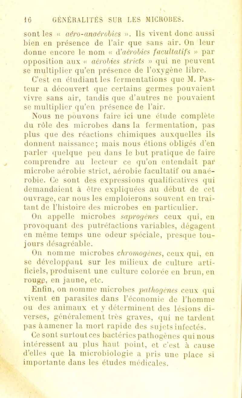 sont les « aéro-anaérohies ». Ils vivent donc aussi bien en présence de l'air que sans air. On leur donne encore le nom « A'aérohic» facultalifs » par opposition aux <i aérobies stricts » qui ne peuvent se multiplier qu'en présence de l'oxygène libre. C'est en étudiant les l'ermentations que M. Pas- teur a découvert que certains germes pouvaient vivre sans air, tandis que d'autres ne pouvaient se multiplier qu'en présence de l'air. Nous ne pouvons faire ici une étude complète du rôle des microbes dans la fermentation, pas plus que des réactions chimiques auxquelles ils donnent naissance; mais nous étions obligés d'en parler quelque peu dans le but pratique de faire comprendre au lecteur ce qu'on entendait par microbe aérobie strict, aérobie facultatif ou anaé- robie. Ce sont des expressions qualificatives qui demandaient à être expliquées au début de cet ouvrage, car nous les emploierons souvent en trai- tant de l'histoire dos microbes en particulier. On appelle microbes sa2:>rogL'nps ceux qui, en provoquant des putrétactions A'ariables, dégagent en même temps une odeur spéciale, presque tou- jours désagréable. On nomme microbes chromogcnes, ceux qui, en se développant sur les milieux de culture arti- ficiels, produisent une culture colorée en brun, en rouge, en jaune, etc. Enfin, on nomme microbes pdthogcnes ceux qui vivent en parasites dans l'économie de l'homme ou des animaux et _v déterminent des lésions di- verses, généralement très graves, qui ne tardent pas àamener la mort ra])ide des sujets infectés. Ce sont surloulcps bactériespathogènes qui nous intéressent au plus haut point, et c'est à cause d'eih>s (jiie la microbiologie a pris une place si importante dans les études médicales.