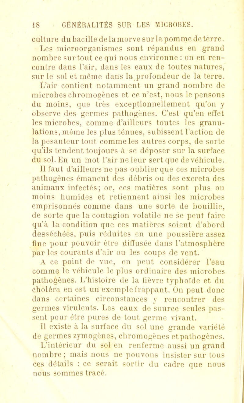 culture du bacille de la morve sur la pomme de terre. Les microorganismes sont répandus en grand nombre surtout ce qui nous environne : on en ren- contre dans l'air, dans les eaux de toutes natures, sur le sol et même dans la profondeur de la terre. L'air contient notamment un grand nombre de microbes chromogènes et ce n'est, nous le pensons du moins, que très exceptionnellement qu'on y observe des germes pathogènes. C'est qu'en effet les microbes, comme d'ailleurs toutes les granu- lations, même les plus tenues, subissent l'action de la pesanteur tout comme les autres corps, de sorte qu'ils tendent toujours à se déposer sur la surface du sol. En un mot Tair ne leur sert que de véhicule. Il faut d'ailleurs ne pas oublier que ces microbes pathogènes émanent des débris ou des excréta des animaux infectés; or, ces matières sont plus ou moins humides et retiennent ainsi les microbes emprisonnés comme dans une sorte de bouillie, de sorte que la contagion volatile ne se peut faire qu'à la condition que ces matières soient d'abord desséchées, puis réduites en une poussière assez fine pour pouvoir être diffusée dans l'atmosphère par les courants d'air ou les coups de vent. A ce point de vue, on peut considérer l'eau comme le véhicule le plus ordinaire des inicrohes pathogènes. L'histoire de la lièvre typhoïde et du choléra en est un exemple frappant. On peut donc dans certaines circonstances y rencontrer des germes virulents. Les eaux de source seules pas- sent pour être pures de tout germe vivant. Il existe à la surface du sol une grande variété de germes zj'mogèncs, chromogènes et pathogènes. L'intérieur du sol en renferme aussi un grand nombre; mais nous ne pouvons insister sur tous ces détails : ce serait sortir du cadre que nous nous sommes tracé.