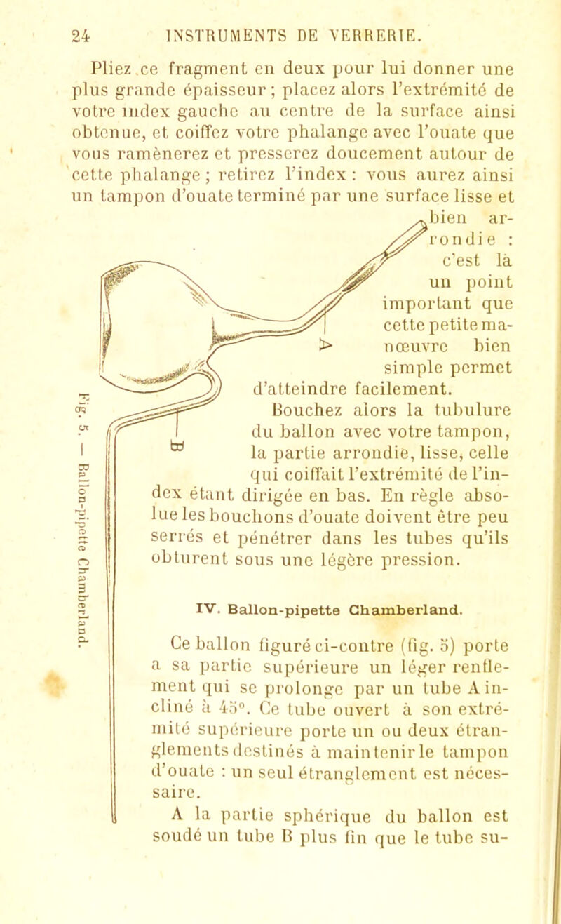 Pliez ce fragment en deux pour lui donner une plus grande épaisseur ; placez alors l'extrémité de votre index gauche au centre de la surface ainsi obtenue, et coiffez votre phalange avec l'ouate que vous ramènerez et presserez doucement autour de cette phalange; retirez l'index: vous aurez ainsi un tampon d'ouate terminé par une surface lisse et • bien ar- rondie : c'est là un point important que cette petite ma- nœuvre bien simple permet d'atteindre facilement. Bouchez alors la tubulure du ballon avec votre tampon, la partie arrondie, lisse, celle qui coiffait l'extrémité de l'in- dex étant dirigée en bas. En règle abso- lue les bouchons d'ouate doivent être peu serrés et pénétrer dans les tubes qu'ils obturent sous une légère pression. IV. Ballon-pipette Chamberland. Ce ballon figuré ci-contre (fig. b) porte a sa partie supérieure un léger renfle- ment qui se prolonge par un tube A in- cliné à 4bn. Ce tube ouvert à son extré- mité supérieure porte un ou deux étran- glements destinés à maintenir le tampon d'ouate : un seul étranglement est néces- saire. A la partie sphérique du ballon est soudé un tube B plus lin que le tube su-