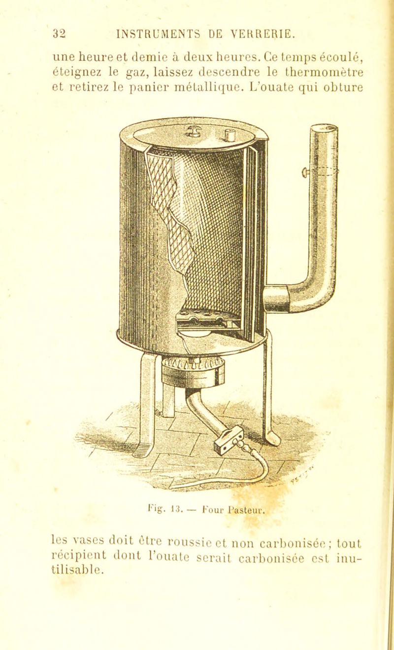 une heure et demie à deux heures. Ce temps écoulé, éteignez le gaz, laissez descendre le thermomètre et retirez le panier métalli(iue. L'ouate qui obture l'ig. l.i. _ l-oui' l'astem-. les vases doit (Hre roussie et non carbonisée; tout récipient dont l'ouate serait carbonisée est inu- tilisable.