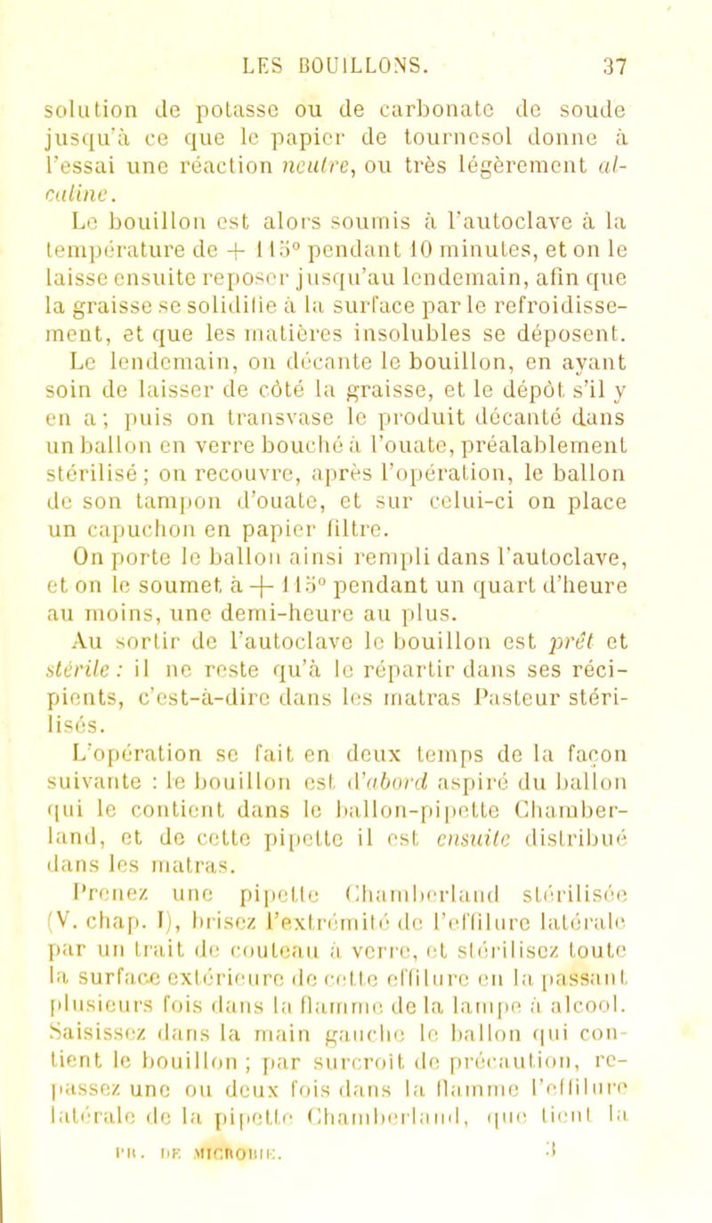 solution de pelasse ou de carbonate de soude jusqu'à ce que le papier de tournesol donne à l'essai une réaction nculre, ou très légèrement al- caline. Le bouillon est alors soumis à l'autoclave à la température de + Ho° pendant 10 minutes, et on le laisse ensuite reposer jusqu'au lendemain, afin que la graisse se solidifie à la surface parle refroidisse- ment, et que les matières insolubles se déposent. Le lendemain, on décante le bouillon, en ayant soin de laisser de côté la graisse, et le dépôt s'il y en a; puis on transvase le produit décanté dans un ballon en verre bouché à l'ouate, préalablement stérilisé; on recouvre, après l'opération, le ballon de son tampon d'ouate, et sur celui-ci on place un capuchon en papier filtre. On porte le ballon ainsi rempli dans l'autoclave, et on le soumet, à -j- Mo pendant un quart d'heure au moins, une demi-heure au plus. Au sortir de l'autoclave le bouillon est prêt et stérile: il ne reste qu'cà le répartir dans ses réci- pients, c'est-à-dire dans les matras Pasteur stéri- lisés. L'opération se fait en deux temps de la façon suivante : le bouillon est d'abord aspiré du ballon flui le contient dans le hallon-pipette Chamber- land, et de celte pi[ietle il est cnsidle distribué dans les matras. Prenez une pipelle (lhambcriaiid sliu-ilisée (V. chap. I), brisez l'extri;mil(''de l'eriilure lalérab^ par un Irait dr; couteau à veri'e, cl sli'u'iliscz toute la surface extérieure de cette eftiUire en la passant [ilusieurs fois dans la fiairinu'. delà lampe à alcool. .Saisissez dans la main gauche le ballon (jui con- tient le bouillon ; par siircroit de précaution, rc- ]iassez une ou deux fois dans la llainme l'niniiii'e latérale de la pifiette Chambeilaiid, (pu- liciil la l'ii. ipk MicnoDiK. ■!