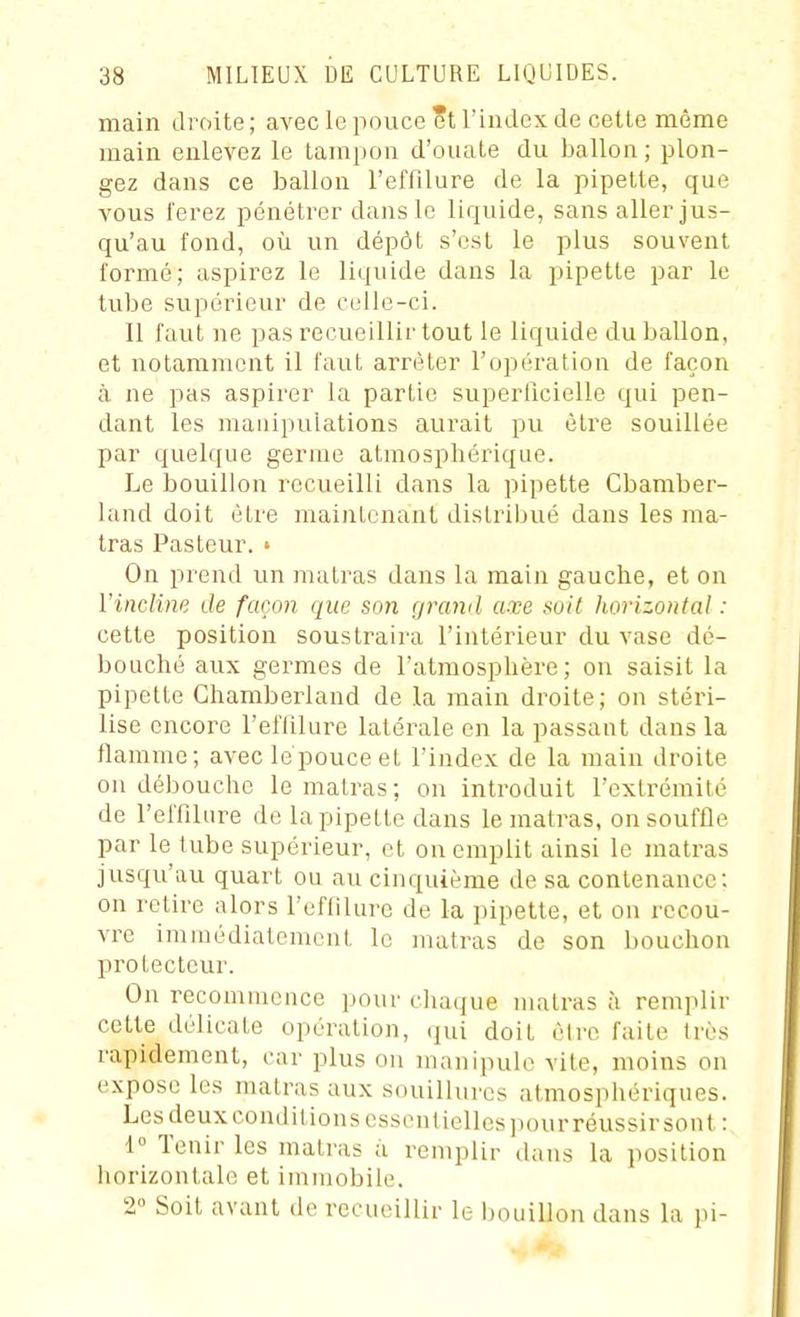 main droite ; avec le pouce et riiidex de cette même main enlevez le tampon d'ouale du ballon; plon- gez dans ce ballon reffllure de la pipette, que vous ferez pénétrer dans le liquide, sans aller jus- qu'au fond, où un dépôt s'est le plus souvent formé; aspirez le liquide dans la pipette par le tube supérieur de celle-ci. Il faut ne pas recueillir tout le liquide du ballon, et notamment il faut arrêter l'opération de façon à ne pas aspirer la partie superficielle qui pen- dant les manipulations aurait pu être souillée par quelque germe atmosphérique. Le bouillon recueilli dans la pipette Cbamber- land doit être maintenant distribué dans les ma- tras Pasteur. ' On prend un matras dans la main gauche, et on l'incline de façon que son grand axe soil horizontal : cette position soustraira l'intérieur du vase dé- bouché aux germes de l'atmosphère; on saisit la pipette Ghamberland de la main droite; on stéri- lise encore l'eiTilurc latérale en la passant dans la flamme; avec le pouce et l'index de la main droite on débouche le matras ; on introduit l'extrémité de l'elTilure de la pipette dans le matras, on souffle par le tube supérieur, et on emplit ainsi le matras jusqu'au quart ou au cinquième de sa contenance: on retire alors l'effiluro de la pipette, et on recou- vre immédiatement le matras de son bouchon protecteur. On recommence ]jour chaque matras à remplir cette délicate opération, qui doit êire faite Irès rapidement, car plus on manipule vile, moins on expose les matras aux souillures atmosphériques. Les deux conditions esson(ielles]iour réussir sont: !« Tenir les matras a remplir dans la position horizontale et immobile. 2 Soit avant de recueillir le bouillon dans la pi-