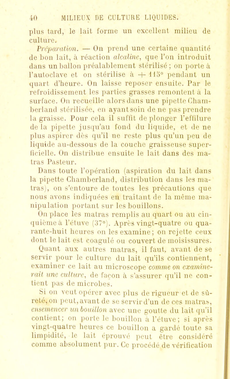 plus tard, le lait l'orme un excellent milieu de culture. Prcparallun. — On prend une certaine quantité de bon lait, à réaction alcaline, que l'on introduit dans un ballon préalablement stérilisé ; on porte à l'autoclave et on stérilise à + 115° pendant un quart d'heure. On laisse reposer ensuite. Par le refroidissement les parties grasses remontent à la surface. On recueille alors dans une pipette Cham- berland stérilisée, eu ayantsoin de ne pas prendre la graisse. Pour cela il suffit de plonger l'elïilure de la pipette jusqu'au fond du liquide, et de ne plus aspirer dès qu'il ne reste plus qu'un peu de liquide au-dessous de la couche graisseuse super- ficielle. On distribue ensuite le lait dans des ma- tras Pasteur. Dans toute l'opération (aspiration du lait dans la pipette Chamberland, distribution dans les ma- tras), on s'entoure de toutes les précautions que nous avons indiquées en traitant de la même ma- nipulation portant sur les bouillons. On place les matras remplis au quart ou au cin- quième à l'étuve (37). Après vingt-quatre ou qua- rante-huit heures on les examine; on rejette ceux dont le lait est coagulé ou couvert de moisissures. Quant aux autres matras, il faut, avant de se servir pour le culture du lait qu'ils contiennent, examiner ce lait au microscope comme on examine- rail une aïKarc, de façon à s'assurer qu'il ne con- tient pas de microbes. Si on veut opérer avec plus de rigueur et de sû- reté, on i)cut, avant de se servir d'un de ces matra;>, ensemencer unboaillon avec une goutte du lait qu'il contient; on porte le. bouillon à l'étuve; si après vingt-quatre heures ce bouillon a gardé toute sa limpidité, le lait éprouvé peut être considéré comme absolument pur. Ce procédé de vérification