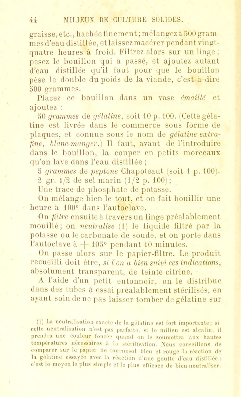 graisse, etc., hachée finement ; mélangez à oOO gram- mes d'eau distillée, et laissez macérer pendant vingl - qualre heures à fi'oid. Filtrez alors sur un linge ; pesez le bouillon qui a passé, et ajoutez autant d'eau distillée qu'il faut pour que le bouillon pèse le double du poids de la viande, c'est-à-dire 500 grammes. Placez ce bouillon dans un vase émaillé et ajoutez : bO grammes de gélatine, soit 10 p. 100. (Cette géla- tine est livrée dans le commerce sous forme de plaques, et connue sous le nom de gélatine extra- fine, blanc-manger.) II faut, avant de l'introduire dans le bouillon, la couper en petits morceaux qu'on lave dans l'eau distillée ; S grammes de pcptone Chapotcaut (soit 1 p. 100). 2 gr. 1/2 de sel marin (1/2 p. 100)'; Une trace de phosphate de potasse. On mélange bien le tout, et on fait bouillir une heure à 100° dans l'autoclave. On filtre ensuite à travers un linge préalablement mouillé; on neutralise (1) le liquide filtré par la potasse ou le carbonate de soude, et on porte dans l'autoclave à -j- lOb pendant 10 minutes. On liasse alors sur le papier-filtre. Le produit recueilli doit être, si. l'on a bien suivi ces indications, absolument transparent, de teinte citrine. A l'aide d'un petit entonnoir, on le distribue dans des tubes à essai préalablement stérilisés, en ayant soin de ne pas laisser tomber de gélatine sur (I) I.ii neutralisation exiictc île la gélatine est fort importante; si celte neutralisation n'est pas parfaite, si le milieu est alealin, il preniira une couleur foiicé,- quanil on le soumettra aux li.mtes températures nécessaires à la stérilisation. Nous conseillons de comparer sur le papier de tournesol lileu et rouge la réaction de la gélatine essayée avec la réaction d'une goutte d'eau distillée : c'est le moyen le plus simple et le plus eflicace de bien neutraliser.