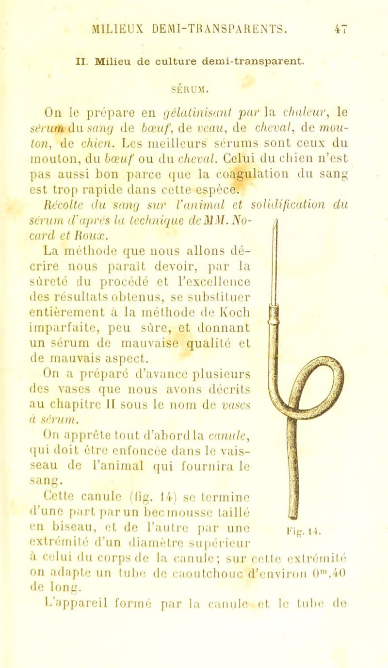 II. Milieu de culture demi-transparent. SKllUM. On le proparo en nélalinisunl par lu chaleur, le sérum à\i samj de bœuf, de veau, de cheval, de mou- ton, de chien. Les meilleurs sérums sont ceux du moulon, du hœuf ou du cheval. Celui du chien n'est pas aussi bon parce que la coagulation du sang est trop rapide dans cotte espèce^ Récolte du sunij sur l'animal et soHJification du sérum d'après la technique de MM. No- , card et Roux. La méthode que nous allons dé- crire nous paraît devoir, par la sûreté du procédé et l'excelloace des résultats obtenus, se subslil uer entièrement à la méthode di; Koch imparfaite, peu sûre, et donnant un sérum de mauvaise qualité et de mauvais aspect. On a préparé d'avance plusieurs des vases que nous avons décrits au chapitre II sous le nom de vases à sérum. On apprête tout d'abord la canule, qui doit être enfoncée dans le vais- seau de l'animal qui fournira le sang. Cette canule (lig. 14) se termine d'une partparun becmoussc taillé en biseau, et de l'aulrc [lar une extrémilé d'un diamètre su|]érieur à C(dui du corps de la canule; sur rntic, exh-éniili' on adîiptc un lulx; de caoutchouc d'envinm C'/iO de long. L'appareil formé par la (■.iiiiilc cl, le luin' ih;