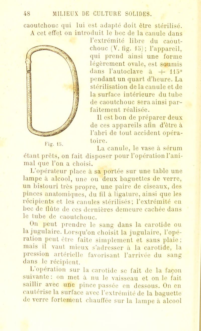caoutchouc qui lui est adapté doit être stérilisé. A cet effet on introduit le bec de la canule dans étant prêts, on fait disposer pour l'opération l'ani- mal que l'on a choisi. L'opérateur place à sa portée sur une table une lampe à alcool, une ou deux baguettes de verre, un bistouri très propre, une paire de ciseaux, des pinces anatomiques, du 111 à ligature, ainsi que les récipients et les canules stérilisés; l'extrémité en bec de Uûte de ces dernières demeure cachée dans le tube de caoutchouc. On peut prendre le sang dans la carotide ou la jugulaire. Lorsqu'on choisit la jugulaire, l'opé- ration peut èire faite simplement et sans plaie; mais il vaut mieux s'adresser à la carotide, la pression artérielle favorisant l'arrivée du sang dans le récipient. L'opération sur la carotide se fait de la façon suivante: on met à nu le vaisseau et on le fait saillir avec une pince passée en dessous. On en cautérise la surface ;ivec l'extrémité de la baguette de verre fortement chaulVée sur la lampe à alcool l'extrémité libre du caout- chouc (V. fig. ia); l'appareil, qui prend ainsi une forme légèrement ovale, est soumis dans l'autoclave à + llb° pendant un quart d'heure. La stérilisation de la canule et de la surface intérieure du tube de caoutchouc sera ainsi par- faitement réalisée. Il est bon de préparer deux de ces appareils afin d'être à l'abri de tout accident opéra- toire. La canule, le vase à sérum