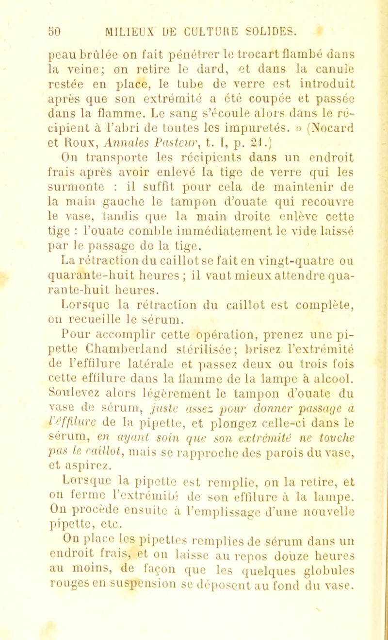 peau brûlée on fait pénétrer le trocart flambé dans la veine; on retire le dard, et dans la canule restée en place, le tube de verre est introduit après que son extrémité a été coupée et passée dans la flamme. Le sang s'écoule alors dans le ré- cipient à l'abri de toutes les impuretés. » (Nocard et Roux, Annales Pasleiw, t. I, p. 21.) On transporte les récipients dans un endroit frais après avoir enlevé la tige de verre qui les surmonte : il suffit pour cela de maintenir de la main gauche le tampon d'ouate qui recouvre le vase, tandis que la main droite enlève cette tige : l'ouate comble immédiatement le vide laissé par le passage de la tige. La rétraction du caillot se fait en vingt-quatre ou quarante-huit heures ; il vaut mieux attendre qua- rante-huit heures. Lorsque la rétraction du caillot est complète, on recueille le sérum. Pour accomplir cette opération, prenez une pi- pette Ghamberland stérilisée; brisez l'extrémité de l'effilure latérale et passez deux ou trois fois cette eflilure dans la tlamnie de la lampe à alcool. Soulevez alors légèrement le tampon d'ouate du vase de sérum, juste (inscz pour donner pasS(((jc à VOffilure de la pipette, et plongez celle-ci dans le sérum, en ayunl soin que son extrémité ne touche pas le caillot, mais se rapproche des parois du vase, et aspirez. Lorsque la pipette est remplie, on la retire, et on tenue l'extrémité de sou effilurc à la lampe. Ou procède ensuite à remplissage d'une nouvelle pipette, etc. On place les pipettes remplies de sérum dans un endroit frais, et on laisse au repos douze heures au moins, de façon que les (juelques globules rouges en suspension se déposent au fond du vase.