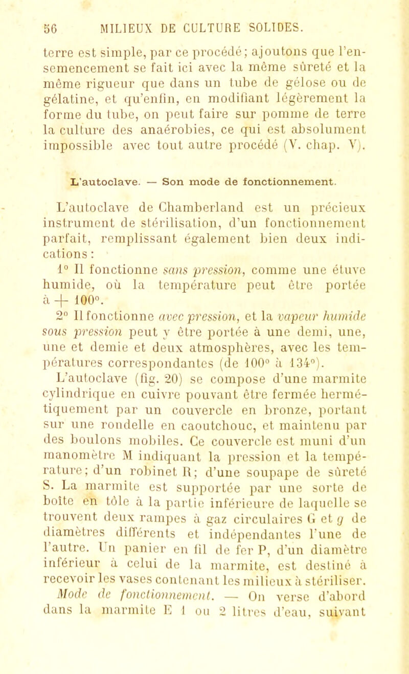 terre est simple, par ce procédé; ajoutons que l'en- semencement se fait ici avec la même sûreté et la même rigueur que dans un tube de gélose ou de gélatine, et qu'enfin, en modifiant légèrement la forme du tube, on peut faire sur pomme de terre la culture des anaérobies, ce qui est absolument impossible avec tout autre procédé (V. chap. V;. L'autoclave. — Son mode de fonctionnement. L'autoclave de Chamberland est un précieux instrument de stérilisation, d'un fonctionnement parfait, remplissant également bien deux indi- cations : 1° Il fonctionne sans pression, comme une éluve humide, où la température peut être portée à + 100°. 2° Il fonctionne avec pression, et la vapeur humide sous pression peut y être portée à une demi, une, une et demie et deux atmosphères, avec les tem- pératures correspondantes (de 100° à 134). L'autoclave (fig. 20) se compose d'une marmite c)dindrique en cuivre pouvant être fermée hermé- tiquement par un couvercle en bronze, portant sur une rondelle en caoutchouc, et maintenu par des boulons mobiles. Ce couvercle est muni d'un manomètre M indiquant la pression et la tempé- rature; d'un robinet R; d'une soupape de sûreté S. La marmite est supportée par une sorte de boîte en tôle à la partie inférieure de laquelle se trouvent deux rampes à gaz circulaires G et g de diamètres dilTérents et indépendantes l'une de l'autre. Un panier en lil de fer P, d'un diamètre inférieur à celui de la marmite, est des line à recevoir les vases contenant les milieux à stériliser. Mode de fonclionnemcnl. - On verse d'abord dans la marmite E 1 ou 2 litres d'eau, suivant