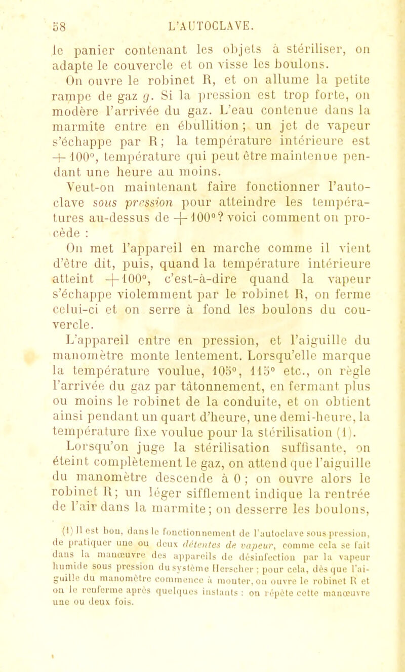 le panier contenant les objets à stériliser, on adapte le couvercle et on visse les boulons. On ouvre le robinet R, et on allume la petite rampe de gaz g. Si la pression est trop forte, on modère l'arrivée du gaz. L'eau contenue dans la marmite entre en ébullition; un jet de vapeur s'échappe par R ; la température intérieure est + 100, température qui peut être maintenue pen- dant une heure au moins. Veut-on maintenant faire fonctionner l'auto- clave sous pression pour atteindre les tempéra- tures au-dessus de ^00°? voici comment on pro- cède : On met l'appareil en marche comme il vient d'être dit, puis, quand la température intérieure atteint -|-100°, c'est-à-dire quand la vapeur s'échappe violemment par le robinet R, on ferme celui-ci et on serre à fond les boulons du cou- vercle. L'appareil entre en pression, et l'aiguille du manomètre monte lentement. Lorsqu'elle marque la température voulue, 10o°, 115° etc., on règle l'arrivée du gaz par tâtonnement, en fermant plus ou moins le robinet de la conduite, et on obtient ainsi pendant un quart d'heure, une demi-heure, la température fixe voulue pour la stérilisation (1). Lorsqu'on juge la stérilisation suffisante, on éteint complètement le gaz, on attend que Taiguille du manomètre descende à 0 ; on ouvre alors le robinet R; un léger sifflement indique la rentrée de l'air dans la marmite; on desserre les boulons, (1)11 est liou, claus le Iduetionnciiieut tle l'autoclave sous pression, fie ijrutiquei- uue ou deux diUciiles de vapeur, comme cela se fait dans la niauœuvre des appareils de désiuCectiou par la vapeur humide sous pression (lusystème Ilersclior: pour cela, dès que l'ai- guille du muiiomèlre commence à monter, on ouvre le robinet K et on le reuferme après quelques inslanis : on répète cette manannre une ou deux fois.