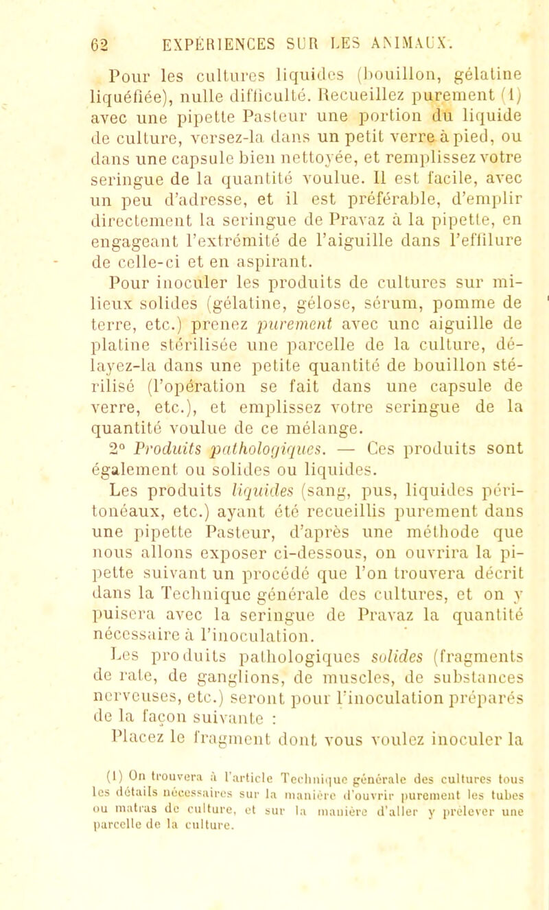 Pour les cultures liquides ())ouillon, gélatine liquéfiée), nulle difficulté. Recueillez purement il] avec une pipette Pasteur une portion du liquide de culture, vorsez-la dans un petit verre à pied, ou dans une capsule bien nettoyée, et remplissez votre seringue de la quantité voulue. Il est facile, avec un peu d'adresse, et il est préférable, d'emplir directement la seringue de Pravaz à la pipette, en engageant l'extrémité de l'aiguille dans l'effilure de celle-ci et en aspirant. Pour inoculer les produits de cultures sur mi- lieux solides (gélatine, gélose, sérum, pomme de terre, etc.) prenez purement avec une aiguille de platine stérilisée une parcelle de la culture, dé- layez-la dans une petite quantité de bouillon sté- rilisé (l'opération se fait dans une capsule de verre, etc.), et emplissez votre seringue de la quantité voulue de ce mélange. 2» Produits pathologiques. — Ces produits sont également ou solides ou liquides. Les produits liquides (sang, pus, liquides péri- tonéaux, etc.) ayant été recueillis purement dans une pipette Pasteur, d'après une métiiode que nous allons exposer ci-dessous, on ouvrira la pi- pette suivant un procédé que l'on trouvera décrit dans la Technique générale des cultures, et on y puisera avec la seringue de Pravaz la quantité nécessaire à l'inoculation. Les produits patliologiques solides (fragments de rate, de ganglions, de muscles, de substances nerveuses, etc.) seront pour l'inoculation préparés de la façon suivante : Placez le fragment dont vous voulez inoculer la (I) On trouvera ii l'article Technique générale des cultures tous les détails nécessaires sur la manière d'ouvrir i)urement les tubes ou matras de culture, et sur la manière d'aller y prélever une |)arcclle de la culture.