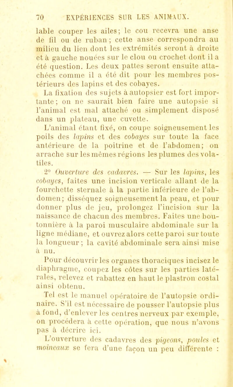 lable couper les ailes; le cou recevra une anse de fil ou de ruban ; cette anse correspondra au milieu du lien dont les extrémités seront à droite et à gauche nouées sur le clou ou crochet dont il a été question. Les deux patles seront ensuite atta- chées comme il a été dit pour les membres pos- térieurs des lapins et dos cobayes. La fixation des sujets à autopsier est fort impor- tante; on ne saurait bien faire une autopsie si l'animal est mal attaché ou simplement disposé dans un plateau, une cuvette. L'animal étant fixé, on coupe soigneusement les poils des hqjins et des cobayes sur toute la face antérieure de la poitrine et de l'abdomen; on arrache sur les mêmes régions les plumes des vola- tiles. 2 Ouverlure des cadavres. — Sur les lajnns, les cobayes, faites une incision verticale allant de la fourchette sternale à la partie inférieure de l'ab- domen; disséquez soigneusement la peau, et pour donner plus de jeu, prolongez l'incision sur la naissance de chacun des membres. Faites une bou- tonuière à la paroi musculaire abdominale sur la ligne médiane, et ouvrez alors cette paroi sur toute la longueur; la cavité abdominale sera ainsi mise à nu. Pour découvrir les organes thoraciques incisez le diaphragme, coupez les côtes sur les parties laté- rales, relevez et rabattez en haut le plastron costal ainsi obtenu. Tel est le manuel opératoire de l'autopsie ordi- naire. S'il est nécessaire de pousser l'autopsie plus à fond, d'enlever les centres nerveux par exemple, on procédera à cette opération, que nous n'avons pas à décrire ici. L'ouverture des cadavi'cs des pi'f/coH'î, poules et moineaux se fora d'une façon un peu différente :