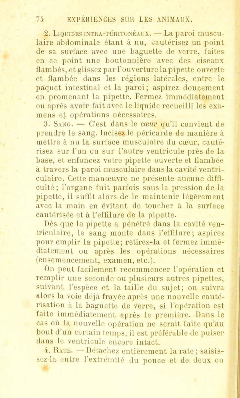 2. LiuuiDEsiNTRA-PÉRiTONÉAux. — La paroi muscu- laire abdominale étant à nu, cautérisez un point de sa surface avec une baguette de vei're, faites en ce point une boutonnière avec des ciseaux flambés, et glissez par Touverture la pipette ouverte et flambée dans les régions latérales, entre le paiquet intestinal et la paroi; aspirez doucement en promenant la pipette. Fermez immédiatement ou après avoir fait avec le liquide recueilli les exa- mens et opérations nécessaires. 3. Sang. — C'est dans le cœur qu'il convient de prendre le sang. Incisez le péricarde de manière à mettre à nu la surface musculaire du cœur, cauté- risez sur l'un ou sur l'autre ventricule près de la base, et enfoncez votre pipette ouverte et flambée à travers la paroi musculaire dans la cavité ventri- culaire. Cette manœuvre ne présente aucune diffi- culté ; l'organe fuit parfois sous la pression de la pipette, il suffit alors de le maintenir légèrement avec la main en évitant de toucher à la surface cautérisée et à l'effilure de la pipette. Dès que la pipette a pénétré dans la cavité ven- triculaire, le sang monte dans l'effilure; aspirez pour emplir la pipette; retirez-la et fermez immé- diatement ou après les opérations nécessaires (ensemencement, examen, etc.). On peut facilement recommencer l'opération et remplir une seconde ou plusieurs autres pipettes, suivant l'espèce et la taille du sujet; on suivra alors la voie déjà frayée après une nouvelle cauté- risation à la baguette de verre, si l'opération est faite immédiatement après le première. Dans le cas où la nouvelle opération ne serait faite qu'au bout d'un certain temps, il est préférable de puiser dans le ventricule encore intact. 4. Rate. — Détachez entièrement la rate ; saisis- scz la entre l'extrémité du pouce et de deux ou #