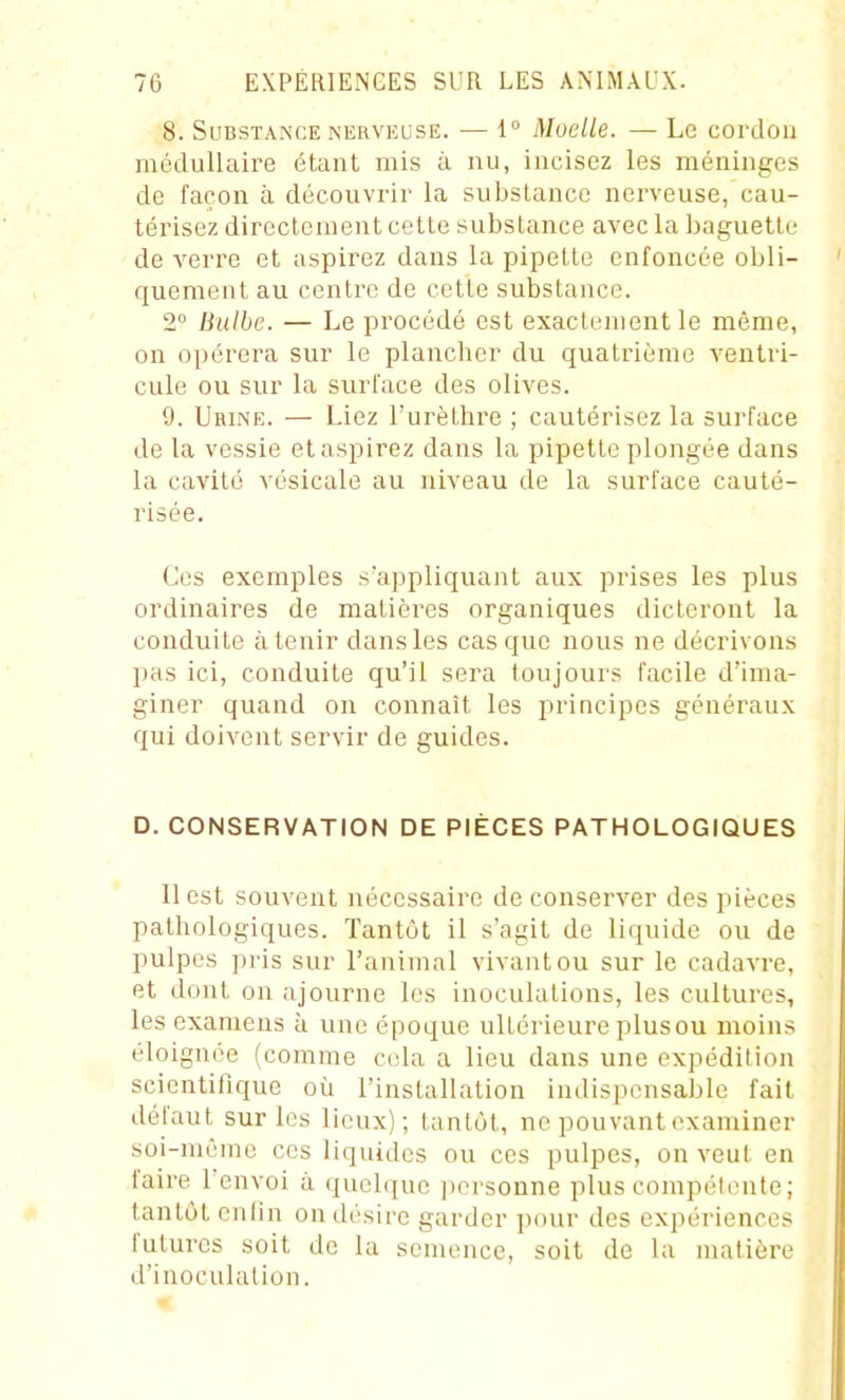 8. Substance NERVEUSE. — 1° Moelle. — Le cordon médullaire étant mis à nu, incisez les méninges de façon à découvrir la substance nerveuse, cau- térisez directement cette substance avec la baguette de verre et aspirez dans la pipette enfoncée obli- quement au centre de cette substance. 2° Bulbe. — Le procédé est exactement le même, on opérera sur le plancher du quatrième A'entri- cule ou sur la surface des olives. 9. Urine. — Liez l'urèthre ; cautérisez la surface de la vessie et aspirez dans la pipette plongée dans la cavité vésicale au niveau de la surface cauté- risée. Ces exemples sappliquant aux prises les plus ordinaires de matières organiques dicteront la conduite à tenir dans les casque nous ne décrivons pas ici, conduite qu'il sera toujours facile d'ima- giner quand on connaît les principes généraux qui doivent servir de guides. D. CONSERVATION DE PIÈCES PATHOLOGIQUES Il est souvent nécessaire de conserver des pièces pathologiques. Tantôt il s'agit de liquide ou de pulpes pris sur l'animal vivant ou sur le cadavre, et dont on ajourne les inoculations, les cultures, les examens à une époque ultérieure plusou moins éloignée (comme cela a lieu dans une expédition scientifique où l'installation indispensable fait défaut sur les lieux); tantôt, ne pouvant examiner soi-même ces liquides ou ces pulpes, on veut en faire 1 envoi à quelque itorsoune plus compétente ; tantôt cnlin on désire garder pour des expériences futures soit de la semence, soit de la matière d'inoculation.