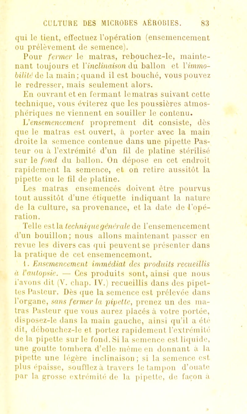 qui le lient, clïecluez l'opération (ensemencement ou prélèvement de semence). Pour fermer le malras, rebouchez-le, mainte- nant toujours et YincHnaifton du. ballon et Vimmo- bilitéde la main; quand il est bouché, vous pouvez le redresser, mais seulement alors. En ouvrant et en formant lemalras suivant cette technique, vous éviterez que les poussières atmos- phériques ne viennent en souiller le contenu. ]j ensemencement proprement dit consiste, dès que le malras est ouvert, à porter avec la main droite la semence contenue dans une pipette Pas- teur ou à l'extrémité d'un fil de platine stérilisé sur le fond du ballon. On dépose en cet endroit rapidement la semence, et on retire aussitôt la pipette ou le fil de platine. Les malras ensemencés doivent être pourvus tout aussitôt d'une étiquette indiquant la nalure de la culture, sa provenance, et la date de l'opé- ration. Telle est la technique générale de rensemencemcnt d'un bouillon; nous allons maintenant passer en revue les divers cas qui peuvent se présenter dans la pratique de cet ensemencemont. 1. Ensemencement immédiat des produits recueillis à raulopsic. — Ces produits sont, ainsi que nous l'avons dit (V. ciiap. IV.) recueillis dans des pipet- tes F'asteur. Dès que la semence est prélevée dans l'organe, sans fermer la pipette, prenez un des ma- lras Pasteur que vous aurez placés à votre portée, disposez-le dans la main gauche, ainsi qu'il a été dit, débouchez-le et portez rapidement FiixIrémiLé de la pipetli: sur le fond.Si la semence est liquidi', une goutte tombera (l'(di(! niènu; en donnant a hi pipette une légère inclinaison; si la semence est plus ('paisse, soufllezà ti'uvers le tampon d'ouate par la grosse extrémitc'; do la pipette, de façon a