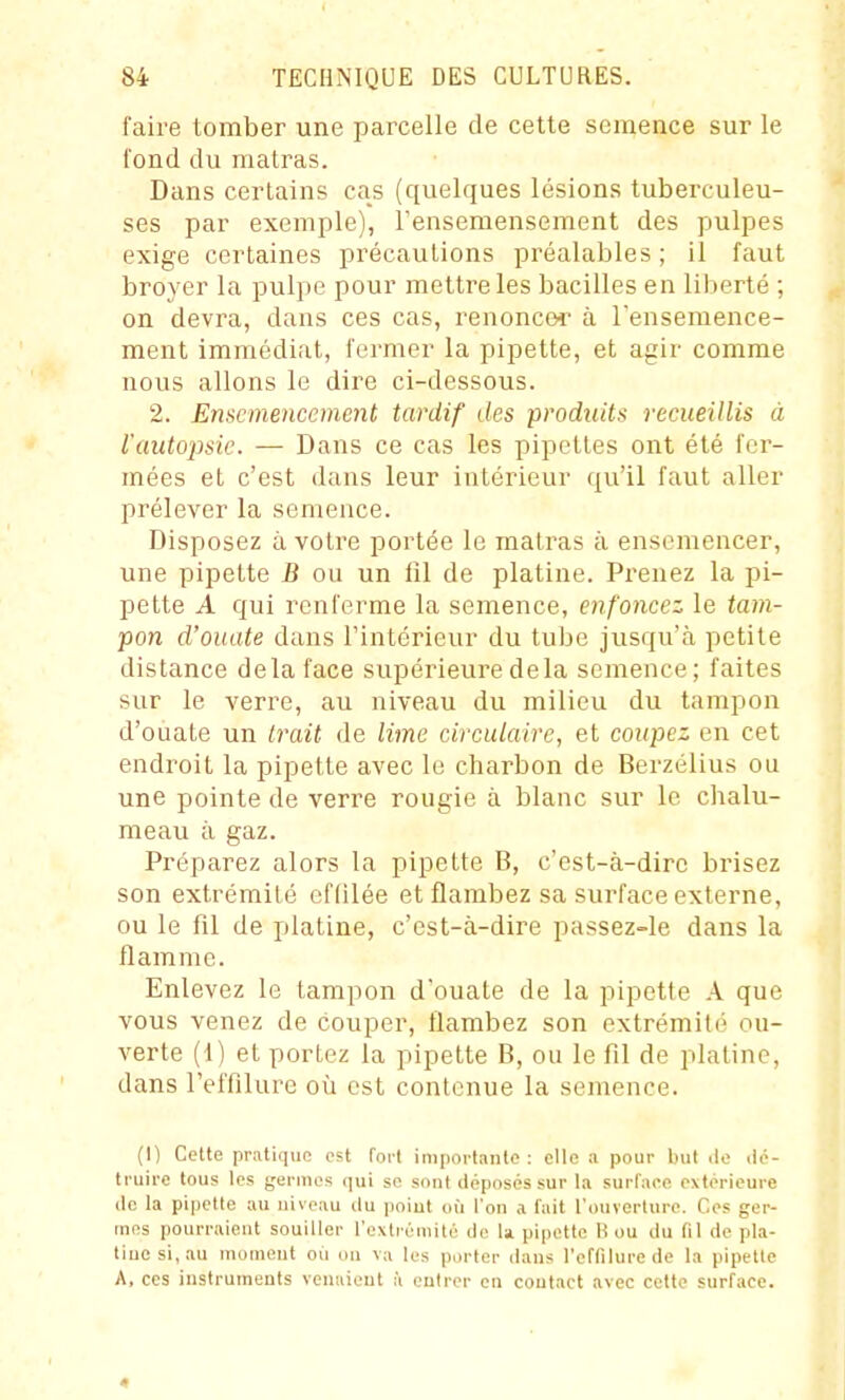 faire tomber une parcelle de cette semence sur le fond du matras. Dans certains cas (quelques lésions tuberculeu- ses par exemple), l'ensemensement des pulpes exige certaines précautions préalables; il faut broyer la pulpe pour mettre les bacilles en liberté ; on devra, dans ces cas, renoncer à l'ensemence- ment immédiat, fermer la pipette, et agir comme nous allons le dire ci-dessous. 2. Ensemencement tardif des produits recueillis à l'autopsie. — Dans ce cas les pipettes ont été fer- mées et c'est dans leur intérieur qu'il faut aller prélever la semence. Disposez à votre portée le matras à ensemencer, une pipette B ou un fil de platine. Pi'enez la pi- pette A qui renferme la semence, enfoncez le tam- pon d'ouate dans l'intérieur du tube jusqu'à petite distance delà face supérieure delà semence; faites sur le verre, au niveau du milieu du tampon d'ouate un trait de lime circulaire, et coupez en cet endroit la pipette avec le charbon de Berzélius ou une pointe de verre rougie à blanc sur le chalu- meau à gaz. Préparez alors la pipette B, c'est-à-dire brisez son extrémité cflilée et flambez sa surface externe, ou le fil de platine, c'est-à-dire passez-le dans la flamme. Enlevez le tampon d'ouate de la pipette A que vous venez de couper, flambez son extrémité ou- verte (1) et portez la pipette B, ou le fil de platine, dans l'effilure où est contenue la semence. (I) Celte pratique est fort inii)orlante : elle a pour but ilo dé- truire tous les geniies qui se sont déposés sur la surface extérieure (le la pipette au niveau du poiut où l'on a l'ait l'ouverturo. Ces ger- mes pourraient souiller l'exti-éiuité de U pipette H ou du fil de pla- tiuesi,au moment où on va les porter dans l'eflilure de la pipette A, CCS instruments ventiient à entrer en contact avec cette surface. 4