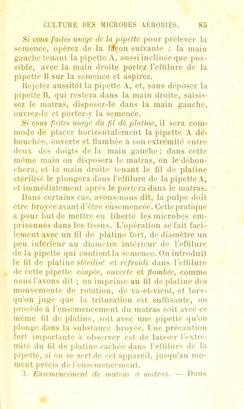 Si vous faites usage de la pipcltc pour prélever la semence, opérez de la f^çon suivante ; la main gauche tenant la pipette A, aussi inclinée que pos- sible, avec la main droite portez relTilure de la pipette B sur la semence et aspirez. llejetez aussitôt la pipette A, et, sans déposer la pipette 13, qui restera dans la main droite, saisis- sez le matras, disposez-le dans la main gauche, ouvrez-le et portez-j- la semence. Si vous faites usage du fil de j}laiine, il sera com- mode de placer horizontalement la pipette A dé- bouchée, ouverte et tlambée à son extrémité entre deux des doigts delà main gauche; dans cette même main on disposera le matras, on le débou- cliera, et la main droite tenant le fil de platine stérilisé le plongera dans TetTilure de la pipette A, et immédiatement après le portera dans le matras. Dans certains cas, avons-nous dit, la pulpe doit être broyée avant d'être ensemencée. Cette pratique a pour but de mettre en liberté les microbes em- prisonnés dans les tissus. L'opération se fait faci- lement avec un fil de platine fort, de diamètre un peu inférieur au diamètre intérieur de l'effilurc de la pipette qui contient la semence. On introduit le fil de platine stérilisé et refroidi dans reflilure de cette pipette; coupée, ouverte et flambée, comme nous l'avons dit ; on imjjrinK! au fil de platine des mouvements de rotation, d(! va-et-vient, et lors- qu'on juge ([ue la trituration est suflisante, on procède à l'ensemencement du matras soit avec ce même fil de [)!atine, soit avec une ])ipette (|ii'on plonge dans la substance broyée. Une précaution fort impoi-tante h observer est de laisser l'cxtn'- mité du fil de platine cachée dans l'efliiure de la fii[ictte, si on se sert de cet appareil, jusqu'au mo- ment précis cb; rensemencemeut. ■i. Ensemencement de matras à matras. — Dans