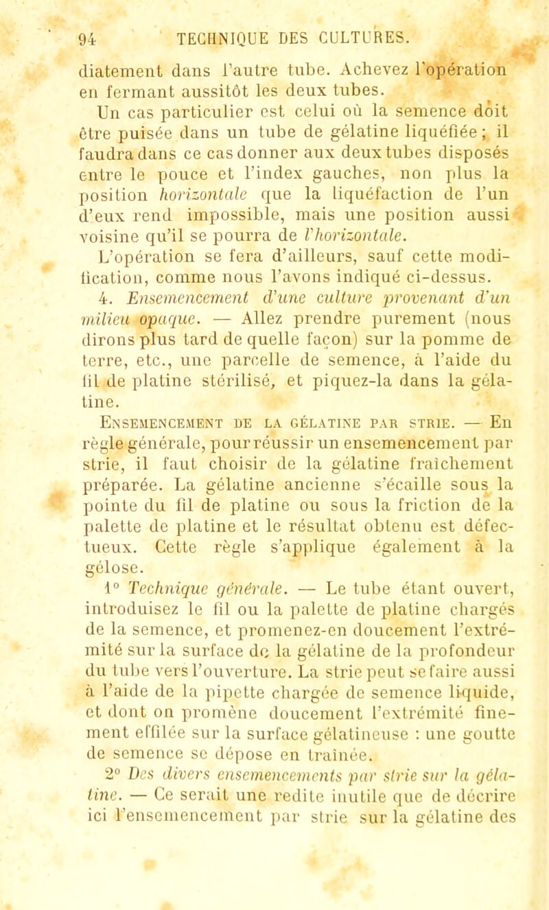 diatement dans Tautre tube. Achevez l'opération en fermant aussitôt les deux tubes. Un cas particulier est celui où la semence doit être puisée dans un tube de gélatine liquéfiée; il faudra dans ce cas donner aux deux tubes disposés entre le pouce et l'index gauches, non plus la position horizontale que la liquéfaction de l'un d'eux rend impossible, mais une position aussi voisine qu'il se pourra de Vhorizontale. L'opération se fera d'ailleurs, sauf cette modi- lication, comme nous l'avons indiqué ci-dessus. 4. Ensemencement d'une culture provenant d'un milieu opaque. ■— Allez prendre purement (nous dirons plus tard de quelle façon) sur la pomme de terre, etc., une parcelle de semence, à l'aide du lit de platine stérilisé, et piquez-la dans la géla- tine. Ensemencement de la gélatine par strie. — En règle générale, pour réussir un ensemencement par strie, il faut choisir de la gélatine fraîchement préparée. La gélatine ancienne sécaille sous la pointe du 111 de platine ou sous la friction de la palette de platine et le résultat obtenu est défec- tueux. Cette règle s'applique également à la gélose. i° Technique générale. — Le tube étant ouvert, introduisez le fil ou la palette de platine chargés de la semence, et promenez-en doucement l'extré- mité sur la surface de la gélatine de la profondeur du tube vers l'ouverture. La strie peut se faire aussi à l'aide de la pipette chargée de semence liquide, et dont on promène doucement l'extrémité fine- ment effilée sur la surface gélatineuse : une goutte de semence se dépose en traînée. 2° Des divers ensemencements par strie sur la géla- tine. — Ce serait une redite inutile que de décrire ici l'ensemencement par strie sur la gélatine des