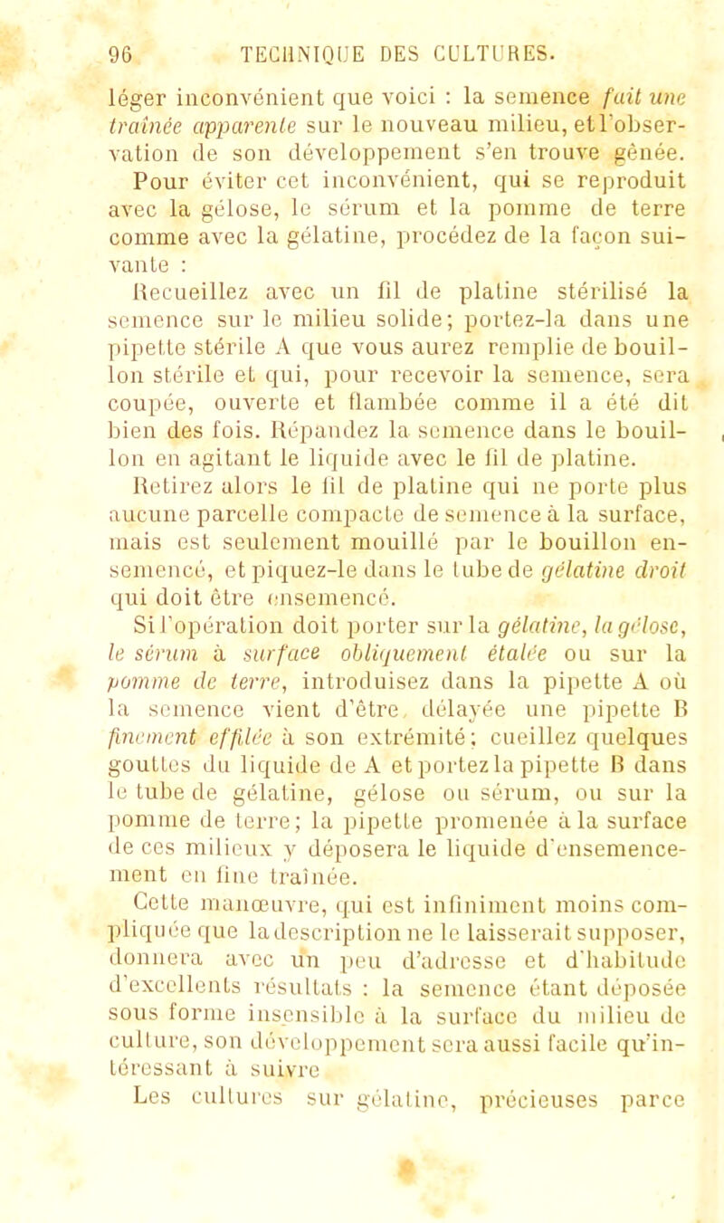 léger inconvénient que voici : la semence fait une traînée cvpparente sur le nouveau milieu, etl'obser- vation de son développement s'en trouve gênée. Pour éviter cet inconvénient, qui se reproduit avec la gélose, le sérum et la pomme de terre comme avec la gélatine, procédez de la façon sui- vante : Recueillez avec un fil de platine stérilisé la semence sur le milieu solide; portez-la dans une pipette stérile A que vous aurez remplie de bouil- lon stérile et qui, pour recevoir la semence, sera coupée, ouverte et flambée comme il a été dit bien des fois. Répandez la semence dans le bouil- lon en agitant le liquide civec le fil de platine. Retirez alors le fil de platine qui ne porte plus aucune parcelle compacte de semence à la surface, mais est seulement mouillé par le bouillon en- semencé, et piquez-le dans le tube de gélatine droit qui doit être (.'nsemencé. Si l'opération doit porter sur la gélatine, lagélose, le sérum à surface obliquement étalée ou sur la pomme de terre, introduisez dans la pipette A où la semence vient d'être, délayée une pipette B finement effilée à son extrémité; cueillez quelques gouttes du liquide de A et portez la pipette B dans le tube de gélatine, gélose ou sérum, ou sur la pomme de terre; la pipette promenée à la surface de ces milieux y déposera le liquide d ensemence- ment en fine traînée. Cette manœuvre, qui est infiniment moins com- pliquée que la description ne le laisserait supposer, donnera avec un peu d'adresse et d'habitude d'excellents résultais : la semence étant déposée sous forme insensible à la surface du milieu de culture, son développement sera aussi facile qu'in- téressant à suivre Les cultures sur gélatine, précieuses parce