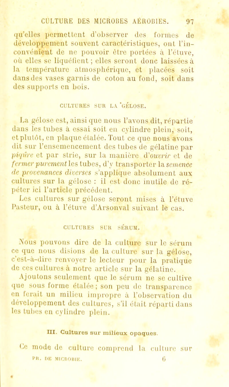 qu'elles pormetlent d'observer des l'onaos de développement souvent caractéristiques, ont l'iii- couvonient de ne pouvoir être portées à l'éluve, où elles se liquéOent ; elles seront donc laissées à la température atmosphérique, et placées soit dans des vases garnis de coton au fond, soit dans des supports en bois. CULTL'RES SUR LA 'gÉLOSE. La gélose est, ainsi que nous l'avons dit, répartie dans les tubes à essai soit en cylindre plein, soit, et plutôt, en plaque étalée. Tout ce que nous avons dit sur l'ensemenceraent des tubes de gélatine par piqûre et par strie, sur la manière iVouvrir et de fermer purement les tubes, d'y transporter la semence de provenances diverses s'applique absolument aux cultures sur la gélose : il est donc inutile de ré- péter ici l'article précédent. Les cultures sur gélose seront mises à l'éluve l'astcur, ou à l'étuvc d'Arsonval suivant le cas. CULTURES SUR SKRUM. ^'ous pouvons dire de la culture sur le sérum ce que nous disions de la culture sur la gélose, c'cst-à-dir(; renvoyer le lecteur jjour la pratique de ces cultures à notre article sur la gélatine. Ajoutons seulement que le sérum ne se cultive (jue sous forme étalée; son peu do transparence en ferait un milieu imijroprc à l'observation du développement des cultures, s'il était réparti dans les tubes en cylindre plein. III. Cultures sur milieux opaques. Ce mode de culture comprend la culture sur I>M. llK MlfUlOUlK. 6 #