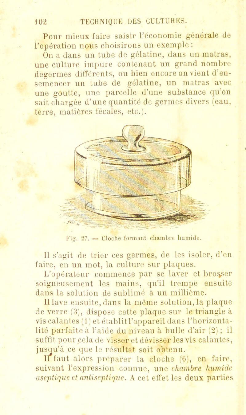 Pour mieux faire saisir l'économie générale de l'opération nous choisirons un exemple : On a dans un tube de gélatine, dans un matras, une culture impure contenant un grand nombre degermes difTérenls, ou bien encore on vient d'en- semencer un tube de gélatine, un matras avec une goutte, une parcelle d'une substance qu'on sait chargée d'une quantité de germes divers (eau, terre, matières l'écales, etc.). Fig. 27. — Cloche formant chambre humide. 11 s'agit de trier ces germes, de les isoler, d'en faire, en un mot, la culture sur plaques. L'opérateur commence par se laver et broker soigneusement les mains, qu'il trempe ensuite dans la solution de sublimé à un millième. Il lave ensuite, dans la même solution, la plaque de verre (3), dispose cette plaque sur le triangle à vis calantes (1) et établitl'appareil dans l'horizonta- lité parfaite à l'aide du niveau à bulle d'air (2) ; il suffit pour cela de visser et dévisser les vis calantes, jusqu'à ce que le résultat soit obtenu. 11 faut alors préparer la cloche (6), en faire, suivant l'expression connue, une chambre humide aseptique et aniiscpiiquc. .A cet elTet les deux parties