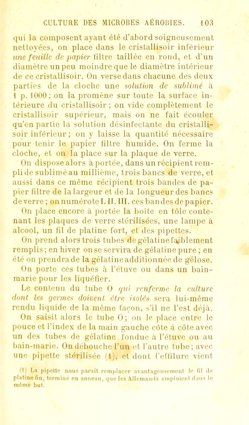 qui la composent ayant été d'abord soigneusement nettoyées, on place dans le cristallisoir inférieur une feuille de papier filtre taillée en rond, et d'un diamètre un peu moindre que le diamètre intérieur de ce cristallisoir. On verse dans chacune des deux parties de la cloclie une solution de sublimé à 1 p. 1000; on la promène sur toute la surface in- térieure du cristallisoir ; on vide complètement le cristallisoir supérieur, mais on ne fait écouler qu'en partie la solution désinfectante du cristalli- soir inférieur; on y laisse la quantité nécessaire pour tenir le papier filtre humide. On ferme la cloche, et on la place sur la plaque de verre. On dispose alors à portée, dans un récipient rem- pli de sublimé au millième, trois bancs de verre, et aussi dans ce même récipient trois bandes de pa- pier filtre de la largeur et de la longueur des bancs de verre ; on numérote I. II. III. ces bandes de papier. On place encore à portée la boite en tôle conte- nant les plaques de verre stérilisées, une lampe à alcool, un fil de platine fort, et des pipettes. On prend alors trois tubes de gélatine l'ajblement remplis ; en hiver onse servira de gélat ine pure ; en été on prendra de la gélatine additionnée de gélose. On porte ces tubes a l'éluve ou dans un bain- raarie pour les liquéfier. Le contenu du tube 0 qui renferme la culture dont les germes doivent cire isolds sera lui-même rendu liquide de la môme façon, s'il ne l'est déjà. On saisit alors le tube 0; on le place entre le pouce et l'index de la main gauche côte à côte avec un des tubes de gélatine fondue à l'étuvc ou au bain-marie. On débouche l'un et l'autre tube; avec une pipette stérilisée (1), et dont refliiure vient (I) La pipetto mous parait remplacer avaiila;,'iMis('riii'iLl li' 111 ilc plaliae fin, lermiiu' on anneau, ipic les Allemamls oTii[iliii('nl clans le même bul.