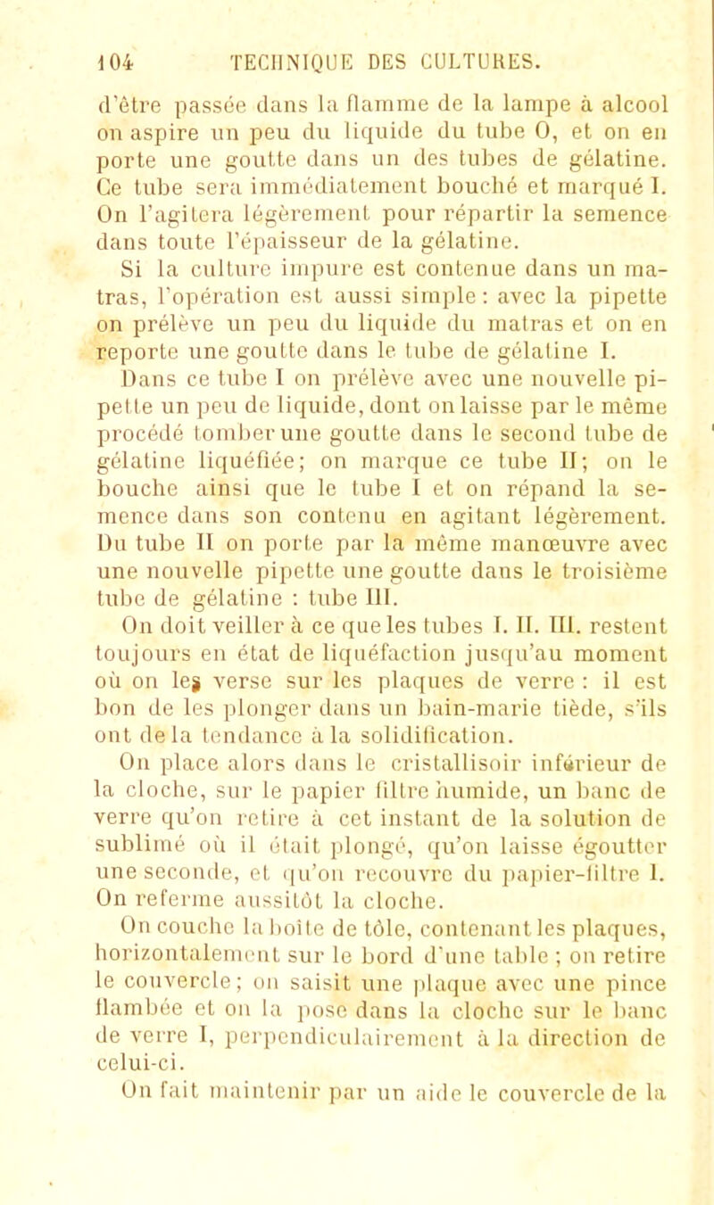 d'être passée dans la flamme de la lampe à alcool on aspire un peu du liquide du tube 0, et on eu porte une goutte dans un des tubes de gélatine. Ce tube sera immédiatement bouché et marqué I. On l'agitera légèrement pour répartir la semence dans toute l'épaisseur de la gélatine. Si la culture impure est contenue dans un ma- tras, l'opération est aussi simple: avec la pipette on prélève un peu du liquide du malras et on en reporte une goutte dans le tube de gélatine I. Dans ce tube I on prélève avec une nouvelle pi- pette un peu de liquide, dont on laisse par le même procédé tomber une goutte dans le second tube de gélatine liquéfiée; on marque ce tube II; on le bouche ainsi que le tube I et on répand la se- mence dans son contenu en agitant légèrement. Du tube II on porte par la même manœuvre avec une nouvelle pipette une goutte dans le troisième tube de gélatine : tube 111. On doit veiller à ce que les tubes I. II. III. restent toujours en état de liquéfaction jusqu'au moment où on lej verse sur les plaques de verre : il est bon de les plonger dans un bain-marie tiède, s'ils ont delà tendance ii la solidification. On place alors dans le cristallisoir inférieur de la cloche, sur le papier filtre humide, un banc de verre qu'on relire à cet instant de la solution de sublimé où il était plongé, qu'on laisse égouttor une seconde, et (]u'on recouvre du jiapier-filtre I. On referme aussitôt la cloche. On couche la hoîte de tôle, contenant les plaques, horizontalement sur le bord d'une table ; on retire le couvercle; un saisit une plaque avec une pince flambée et on la pose dans la cloche sur le banc de verre I, perpendiculairement à la direction de celui-ci. On fait maintenir par un aide le couvercle de la