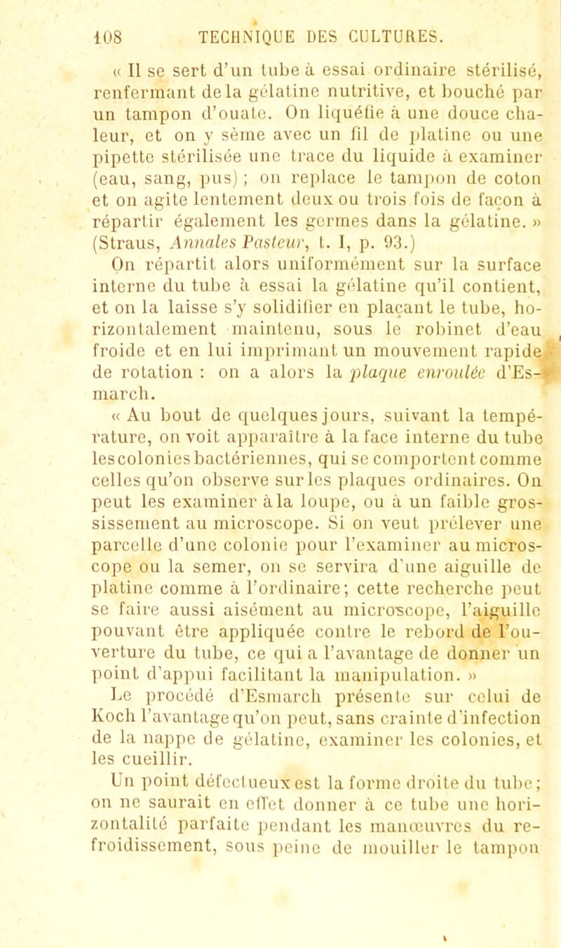 « Il se sert d'un tube à essai ordinaire stérilisé, renfermant delà gélatine nutritive, et Ijouché par un tampon d'ouate. On liquéfie à une douce cha- leur, et on y sème avec un fil de platine ou une pipette stérilisée une trace du liquide à examiner (eau, sang, pus); on replace le tampon de coton et on agite lentement deux ou trois fois de façon à répartir également les germes dans la gélatine. » (Straus, Annales Pasteur, t. I, p. 93.) On répartit alors uniformément sur la surface interne du tube à essai la gélatine qu'il contient, et on la laisse s'y solidifier en plaçant le tube, ho- rizontalement maintenu, sous le robinet d'eau , froide et en lui imprimant un mouvement rapide.,- de rotation : on a alors la plaque enroulée d'Es-*^ march. « Au bout de quelques jours, suivant la tempé- rature, on voit apparaître à la face interne du tube lescolonicsbaclériennes, qui se comportent comme celles qu'on observe sur les plaques ordinaires. On peut les examiner à la loupe, ou à un faible gros- sissement au microscope. Si on veut prélever une parcelle d'une colonie pour l'examiner au micros- cope ou la semer, on se servira d'une aiguille de platine comme à l'ordinaire; cette recherche peut se faire aussi aisément au microîcape, l'aiguille pouvant être appliquée contre le rebord de l'ou- verture du tube, ce qui a l'avantage de donner un point d'appui facilitant la manipulation. » Le procédé d'Esmarch présente sur celui de Koch l'avantage qu'on peut, sans crainte d'infection de la nappe de gélatine, examiner les colonies, et les cueillir. Un point défeclueuxest la forme droite du tube; on ne saurait en ed'et donner à ce tube une hori- zontalité parfaite pendant les manœuvres du re- froidissement, sous peine de mouiller le tampon