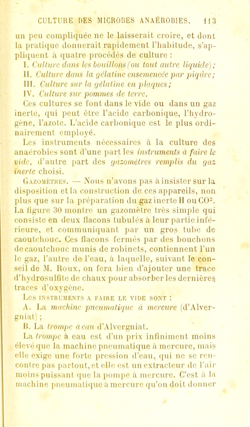 un peu compliquée ne le laisserait croire, et dont la pratique donnerait rapidement l'habitude, s'ap- pliquent il quatre procédés de culture : I. Cttllurc dans les bouillomfou tout autre liquide); II. Culture dans la gélatine ensemencée par piqûre; III. Culture sur la yélaline en plaques; IV. Culture sur pommes de terre. Ces cultures se font dans le vide ou dans un gaz inerte, qui peut être l'acide carbonique, l'hydro- gène, l'azote. L'acide carbonique est le plus ordi- nairement employé. Les instruments nécessaires à la culture des anaérobies sont d'une part les instruments à faire le vide, dautre [tart des gazomètres remplis du gaz inerte choisi. Gazomètrks. — Nous n'avons pas à insister sur la disposition etla construction de ces appareils, non plus que sur la préparation du gaz inerte H ou C0-. La ligure 30 montre un gazomètre très simple qui consiste en deux flacons tubulés à leur partie infé- rieure, et communiquant par un gros tube de caoutchouc. Ces flacons fermés par des bouchons de caoutchouc munis de robinets, contiennent l'un le gaz, l'autre de l'eau, à laciuelle, suivant le con- seil de M. Houx, on fera bien d'ajouter une trace d'hydrosulfitc de chaux pour absorber les dernière^ traces d'oxygètie. Les INSTRLMENTS A FAUIE LE VIDE SONT : A. La machine pneumatique à mercure (d'Alver- giiiat); B. La trompe à eau d'Alvergniat. La trompe à eau est d'un prix infiniment moins élevé que la machine pneurriatique à mercure, nuiis elle exige une forte pression d'eau, qui ne se ren- contre pas partout, et elle est un extracteur de l'aii' moins puissant que la pompe à mercure. C'est à la iiuictiine pneumatique à mercure qu'on doit donner