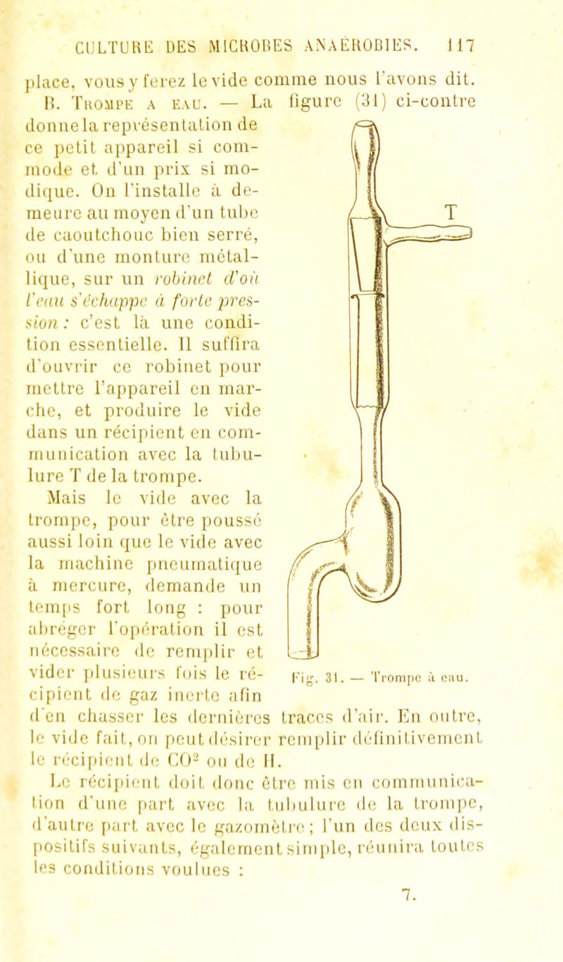 place, vous y ferez le vide comme nous l'avons dit. H. Tkompe a eau. — La ligure (31) ci-conlre donne la l'epvésentalion de ce petit appareil si com- mode et d'un prix si mo- dique. On l'installe à de- meure au moyen d'un tube de caoutchouc bien serré, ou d'une monture métal- lique, sur un robinet d'où l'ciiu s'cehuppe à forte pres- sion : c'est là une condi- tion essentielle. Il suffira d'ouvrir ce robinet pour mettre l'appareil en mar- che, et produire le vide dans un récipient en com- munication avec la tubu- lure T de la trompe. Mais le vide avec la trompe, pour être poussé aussi loin que le vide avec la machine pneumatique à mercure, demande un temps fort long : pour abréger l'opération il est nécessaire de remplir et vider plusieurs f(jis le ré- cipient de gaz inerte afin d'en chasser les dernières le vide fait, on peut ih'sircr le récipient de CAï- on do II. Le récipient doit donc être mis en communica- tion d'une part avec la tubulure de la trompe, d'autre part avec le gazomètic ; l'un des deux dis- fiositifs suivants, également siniiile, réunira toutes les conditions voulues : Kig. 31. — Tronifio ù Oiiu. traces d'air. En outre, remplir delinlLivemcnt